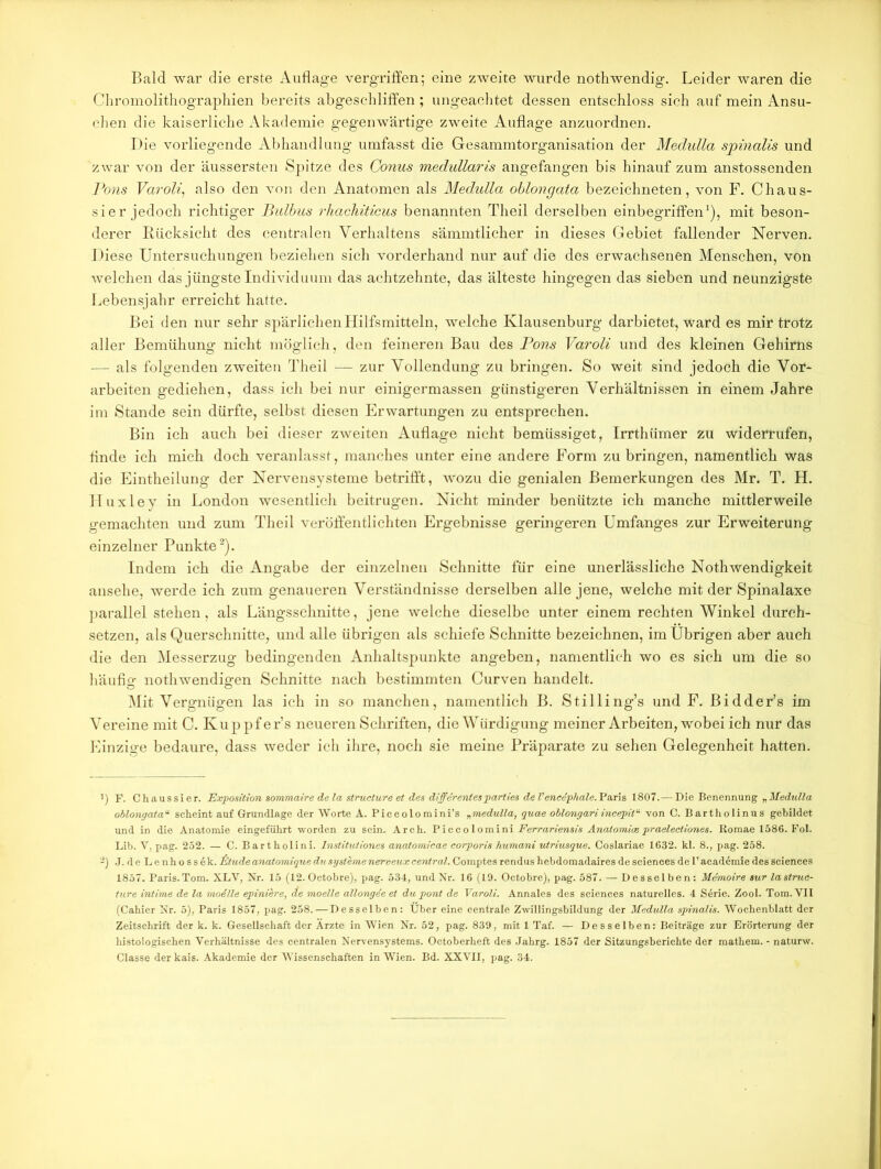 Bald war die erste Auflage vergriffen; eine zweite wurde nothwendig. Leider waren die Chromolithographien bereits abgeschliffen; ungeachtet dessen entschloss sich auf mein Ansu- chen die kaiserliche Akademie gegenwärtige zweite Auflage anzuordnen. Die vorliegende Abhandlung umfasst die Gesammtorganisation der Medulla sjoinalis und zwar von der äussersten Spitze des Conus medullaris angefangen bis hinauf zum anstossenden Pons Varoli, also den von den Anatomen als Medulla oblongata bezeichneten, von F. Chaus- sier jedoch richtiger Bulbus rhachiticus benannten Theil derselben einbegriffen1), mit beson- derer Rücksicht des centralen Verhaltens sämmtlicber in dieses Gebiet fallender Nerven. Diese Untersuchungen beziehen sich vorderhand nur auf die des erwachsenen Menschen, von welchen das jüngste Individuum das achtzehnte, das älteste hingegen das sieben und neunzigste Lebensjahr erreicht hatte. Bei den nur sehr spärlichen Hilfsmitteln, welche Klausenburg darbietet, ward es mir trotz aller Bemühung nicht möglich, den feineren Bau des Pons Varoli und des kleinen Gehirns — als folgenden zweiten Theil — zur Vollendung zu bringen. So weit sind jedoch die Vor- arbeiten gediehen, dass ich bei nur einigermassen günstigeren Verhältnissen in einem Jahre im Stande sein dürfte, selbst diesen Erwartungen zu entsprechen. Bin ich auch bei dieser zweiten Auflage nicht bemüssiget, Irrthümer zu widerrufen, finde ich mich doch veranlasst, manches unter eine andere Form zu bringen, namentlich was die Eintheilung der Nervensysteme betrifft, wozu die genialen Bemerkungen des Mr. T. H. Iluxley in London wesentlich beitrugen. Nicht minder benützte ich manche mittlerweile gemachten und zum Theil veröffentlichten Ergebnisse geringeren Umfanges zur Erweiterung einzelner Punkte2). Indem ich die Angabe der einzelnen Schnitte für eine unerlässliche Nothwendigkeit ansehe, werde ich zum genaueren Verständnisse derselben alle jene, welche mit der Spinalaxe parallel stehen, als Längsschnitte, jene welche dieselbe unter einem rechten Winkel durch- setzen, als Querschnitte, und alle übrigen als schiefe Schnitte bezeichnen, im Übrigen aber auch die den Messerzug bedingenden Anhaltspunkte angeben, namentlich wo es sich um die so häufig nothwendigen Schnitte nach bestimmten Curven handelt. Mit Vergnügen las ich in so manchen, namentlich B. Stilling’s und F. Bidder’s im Vereine mit C. Kuppfer’s neueren Schriften, die Würdigung meiner Arbeiten, wobei ich nur das Einzige bedaure, dass weder ich ihre, noch sie meine Präparate zu sehen Gelegenheit hatten. 1) F. Chaussier. Exposition sommaire de la structure et des diffirentesparties de l’encdphale.'P&ns 1807.— Die Benennung „Medulla oblongata“ scheint auf Grundlage der Worte A. Piccolomini’s „medulla, guae oblongariincepitu von C. Bartholinus gebildet und in die Anatomie eingeführt worden zu sein. Arch. Piccolomini Ferrariensis Analomioe praelectiones. Romae 1586. Fol. Lib. V. pag. 252. — C. Bartholini. Institutiones anatomicae corporis huma/ni utriusgue. Coslariae 1632. kl. 8., i>ag. 258. 2) J. d e Lenhossek. iStude anatomigue du Systeme nerveux central. Comptes rendus hebdomadaires de Sciences de 1’ academie des Sciences 1857. Paris.Tom. XLV, Nr. 15 (12. Octobre), pag. 534, und Nr. 16 (19. Octobre), pag. 587. — Desselben: Memoire sur lastruc- ture intime de la modlle epiniere, de moelle allongee et du pont de Varoli. Annales des Sciences naturelles. 4 S6rie. Zool. Tom. VII (Cahier Nr. 5), Paris 1857, pag. 258.—Desselben: Über eine centrale Zwillingsbildung der Medulla spinalis. Wochenblatt der Zeitschrift der k. k. Gesellschaft der Ärzte in Wien Nr. 52, pag. 839, mit 1 Taf. — Desselben: Beiträge zur Erörterung der histologischen Verhältnisse des centralen Nervensystems. Octoherheft des Jahrg. 1857 der Sitzungsberichte der mathem. - naturw. Classe der kais. Akademie der Wissenschaften in Wien. Bd. XXVII, pag. 34.