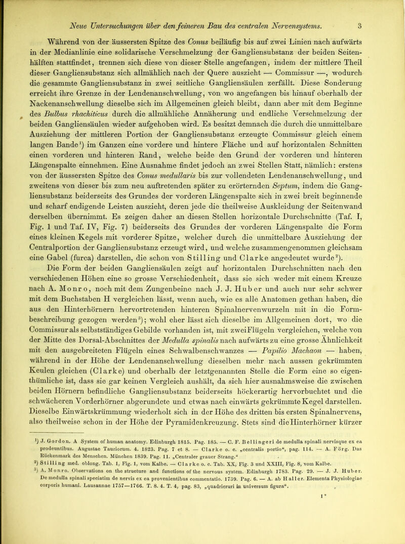 Wahrend von der äussersten Spitze des Conus beiläufig bis auf zwei Linien nach aufwärts in der Medianlinie eine solidarische Verschmelzung der Gangliensubstanz der beiden Seiten- hälften stattfindet, trennen sich diese von dieser Stelle angefangen, indem der mittlere Theil dieser Gangliensubstanz sich allmählich nach der Quere auszieht — Commissur —, wodurch die gesammte Gangliensubstanz in zwei seitliche Gangliensäulen zerfällt. Diese Sonderung erreicht ihre Grenze in der Lendenanschwellung, von wo angefangen bis hinauf oberhalb der Nackenanschwellung dieselbe sich im Allgemeinen gleich bleibt, dann aber mit dem Beginne des Bulbus rhachiticus durch die allmähliche Annäherung und endliche Verschmelzung der beiden Gangliensäulen wieder aufgehoben wird. Es besitzt demnach die durch die unmittelbare Ausziehung der mittleren Portion der Gangliensubstanz erzeugte Commissur gleich einem langen Bande1) im Ganzen eine vordere und hintere Fläche und auf horizontalen Schnitten einen vorderen und hinteren Band, welche beide den Grund der vorderen und hinteren Längenspalte einnehmen. Eine Ausnahme findet jedoch an zwei Stellen Statt, nämlich: erstens von der äussersten Spitze des Conus medullaris bis zur vollendeten Lendenanschwellung, und zweitens von dieser bis zum neu auftretenden später zu erörternden Sejptum, indem die Gang- liensubstanz beiderseits des Grundes der vorderen Längenspalte sich in zwei breit beginnende und scharf endigende Leisten auszieht, deren jede die theilweise Auskleidung der Seitenwand derselben übernimmt. Es zeigen daher an diesen Stellen horizontale Durchschnitte (Taf. I, Fig. 1 und Taf. IV, Fig. 7) beiderseits des Grundes der vorderen Längenspalte die Form eines kleinen Kegels mit vorderer Spitze, welcher durch die unmittelbare Ausziehung der Centralportion der Gangliensubstanz erzeugt wird, und welche zusammengenommen gleichsam eine Gabel (furca) darstellen, die schon von Stilling und Clarke angedeutet wurde2). Die Form der beiden Gangliensäulen zeigt auf horizontalen Durchschnitten nach den verschiedenen Höhen eine so grosse Verschiedenheit, dass sie sich weder mit einem Kreuze nach A. Monro, noch mit dem Zungenbeine nach J. J. Huber und auch nur sehr schwer mit dem Buchstaben H vergleichen lässt, wenn auch, wie es alle Anatomen gethan haben, die aus den Hinterhörnern hervortretenden hinteren Spinalnerven wurzeln mit in die Form- beschreibung gezogen werden3); wohl eher lässt sich dieselbe im Allgemeinen dort, wo die Commissur als selbstständiges Gebilde vorhanden ist, mit zweiFlügeln vergleichen, welche von der Mitte des Dorsal-Abschnittes der Medulla spinalis nach aufwärts zu eine grosse Ähnlichkeit mit den ausgebreiteten Flügeln eines Schwalbenschwanzes — Papilio Machaon — haben, während in der Höhe der Lendenanschwellung dieselben mehr nach aussen gekrümmten Keulen gleichen (Clarke) und oberhalb der letztgenannten Stelle die Form eine so eigen- thümliche ist, dass sie gar keinen Vergleich aushält, da sich hier ausnahmsweise die zwischen beiden Hörnern befindliche Gangliensubstanz beiderseits höckerartig hervorbuchtet und die schwächeren Vorderhörner abgerundete und etwas nach einwärts gekrümmte Kegel darstellen. Dieselbe Einwärtskrümmung wiederholt sich in der Höhe des dritten bis ersten Spinalnervens, also theilweise schon in der Höhe der Pyramidenkreuzung. Stets sind die Hinterhörner kürzer *) J. Gordon, A System of human anatomy. Edinburgh 1815. Pag. 185. — C. F. B ellingeri de medulla spinali nervisque ex ea prodeuntibus. Augustae Tauriorum. 4. 1823. Pag. 7 et 8. — Clarke o. c. „centralis portio“, pag. 114. — A. Förg. Das Bückenmark des Menschen. München 1839. Pag. 11. „Centraler grauer Strang.“ 2) Stilling med. oblong. Tab. 1, Fig. 1, vom Kalbe. — Clarke o. c. Tab. XX, Fig. 3 und XXIII, Fig. 8, vom Kalbe. ®) A. Monro. Observations on the structure and functions of the nervous system. Edinburgh 1783. Pag. 29. — J. J. Huber. De medulla spinalispeciatim de nervis ex ea provenientibus coramentatio. 1739. Pag. 6. — A. ab Haller. Elementa Physiologiae corporis humani. Lausannae 1757—1766. T. 8. 4. T. 4, pag. 83, „quadricruri in Universum figura“.