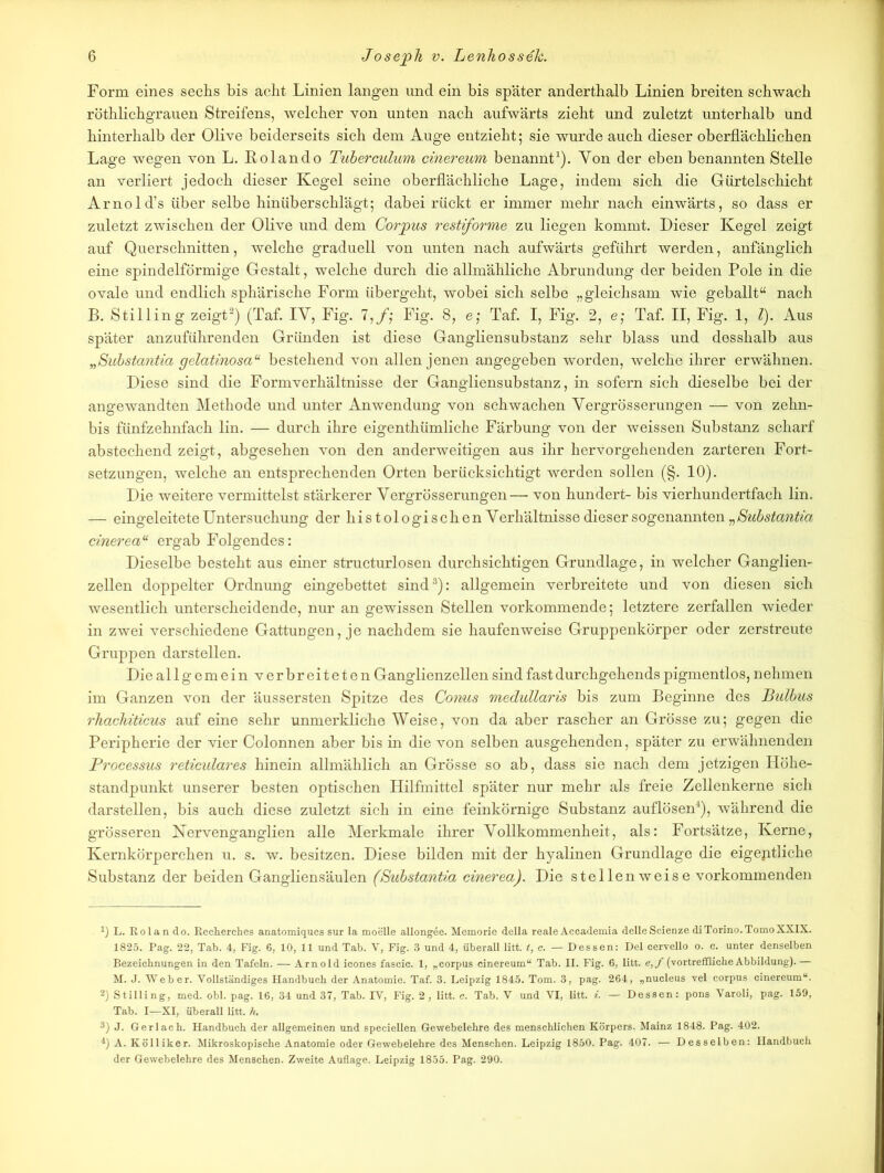 Form eines sechs bis acht Linien langen und ein bis später anderthalb Linien breiten schwach röthlichgrauen Streifens, welcher von unten nach aufwärts zieht und zuletzt unterhalb und hinterhalb der Olive beiderseits sich dem Auge entzieht; sie wurde auch dieser oberflächlichen Lage wegen von L. Rolando Tuberculum cinereum benannt1). Yon der eben benannten Stelle an verliert jedoch dieser Kegel seine oberflächliche Lage, indem sich die Gürtelschicht Arnold’s über selbe hinüberschlägt; dabei rückt er immer mehr nach einwärts, so dass er zuletzt zwischen der Olive und dem Corpus restiforme zu liegen kommt. Dieser Kegel zeigt auf Querschnitten, welche graduell von unten nach aufwärts geführt werden, anfänglich eine spindelförmige Gestalt, welche durch die allmähliche Abrundung der beiden Pole in die ovale und endlich sphärische Form übergeht, wobei sich selbe „gleichsam wie geballt“ nach B. Stilling zeigt2) (Taf. IY, Fig. 7,/; Fig. 8, e; Taf. I, Fig. 2, e; Taf. II, Fig. 1, l). Aus später anzuführenden Gründen ist diese Gangliensubstanz sehr blass und desshalb aus „Substantia gelatinosa“ bestehend von allen jenen angegeben worden, welche ihrer erwähnen. Diese sind die Formverhältnisse der Gangliensubstanz, in sofern sich dieselbe bei der angewandten Methode und unter Anwendung von schwachen Yergrösserungen — von zehn- bis fünfzehnfach lin. — durch ihre eigentümliche Färbung von der weissen Substanz scharf abstechend zeigt, abgesehen von den anderweitigen aus ihr hervorgehenden zarteren Fort- setzungen, welche an entsprechenden Orten berücksichtigt werden sollen (§. 10). Die weitere vermittelst stärkerer Yergrösserungen— von hundert- bis vierhundertfach lin. — eingeleitete Untersuchung der histologischen Yerhältnisse dieser sogenannten „Substantza cinereau ergab Folgendes: Dieselbe besteht aus einer structurlosen durchsichtigen Grundlage, in welcher Ganglien- zellen doppelter Ordnung eingebettet sind3): allgemein verbreitete und von diesen sich wesentlich unterscheidende, nur an gewissen Stellen vorkommende; letztere zerfallen wieder in zwei verschiedene Gattungen, je nachdem sie haufenweise Gruppenkörper oder zerstreute Gruppen darstellen. Die allgemein verbreiteten Ganglienzellen sind fast durchgehends pigmentlos, nehmen im Ganzen von der äussersten Spitze des Conus medullaris bis zum Beginne des Bulbus rhachzticus auf eine sehr unmerkliche Weise, von da aber rascher an Grösse zu; gegen die Peripherie der vier Colonnen aber bis in die von selben ausgehenden, später zu erwähnenden Processus reticulares hinein allmählich an Grösse so ab, dass sie nach dem jetzigen Höhe- standpunkt unserer besten optischen Hilfmittel später nur mehr als freie Zellenkerne sich darstellen, bis auch diese zuletzt sich in eine feinkörnige Substanz auflösen4), während die grösseren Nervenganglien alle Merkmale ihrer Vollkommenheit, als: Fortsätze, Kerne, Kernkörperchen u. s. w. besitzen. Diese bilden mit der hyalinen Grundlage die eigeptliche Substanz der beiden Gangliensäulen (Substantza cinerea). Die stellenweise vorkommenden 1) L. Eolan do. Recherches anatomiques sur Ia moelle allongee. Memorie della reale Accademia delleScienze diTorino.TomoXXIX. 1825. Pag. 22, Tab. 4, Fig. 6, 10, 11 und Tab. V, Fig. 3 und 4, überall litt, t, c. — Dessen: Del cervello o. c. unter denselben Bezeichnungen in den Tafeln. — Arnold icones fascic. 1, „corpus cinereum“ Tab. II. Fig. 6, litt. e,f (vortreffliche Abbildung).— M. J. Weber. Vollständiges Handbuch der Anatomie. Taf. 3. Leipzig 1845. Tom. 3, pag. 264, „nucleus vel corpus cinereum“. 2) Stilling, med. obl. pag. 16, 34 und 37, Tab. IV, Fig. 2, litt. c. Tab. V und VI, litt. i. — Dessen: pons Varoli, pag. 159, Tab. I—XI, überall litt. h. 3) J. Gerlach. Handbuch der allgemeinen und speciellen Gewebelehre des menschlichen Körpers. Mainz 1848. Pag. 402. 4) A. Kölliker. Mikroskopische Anatomie oder Gewebelehre des Menschen. Leipzig 1850. Pag. 407. — Desselben: Handbuch der Gewebelehre des Menschen. Zweite Auflage. Leipzig 1855. Pag. 290.