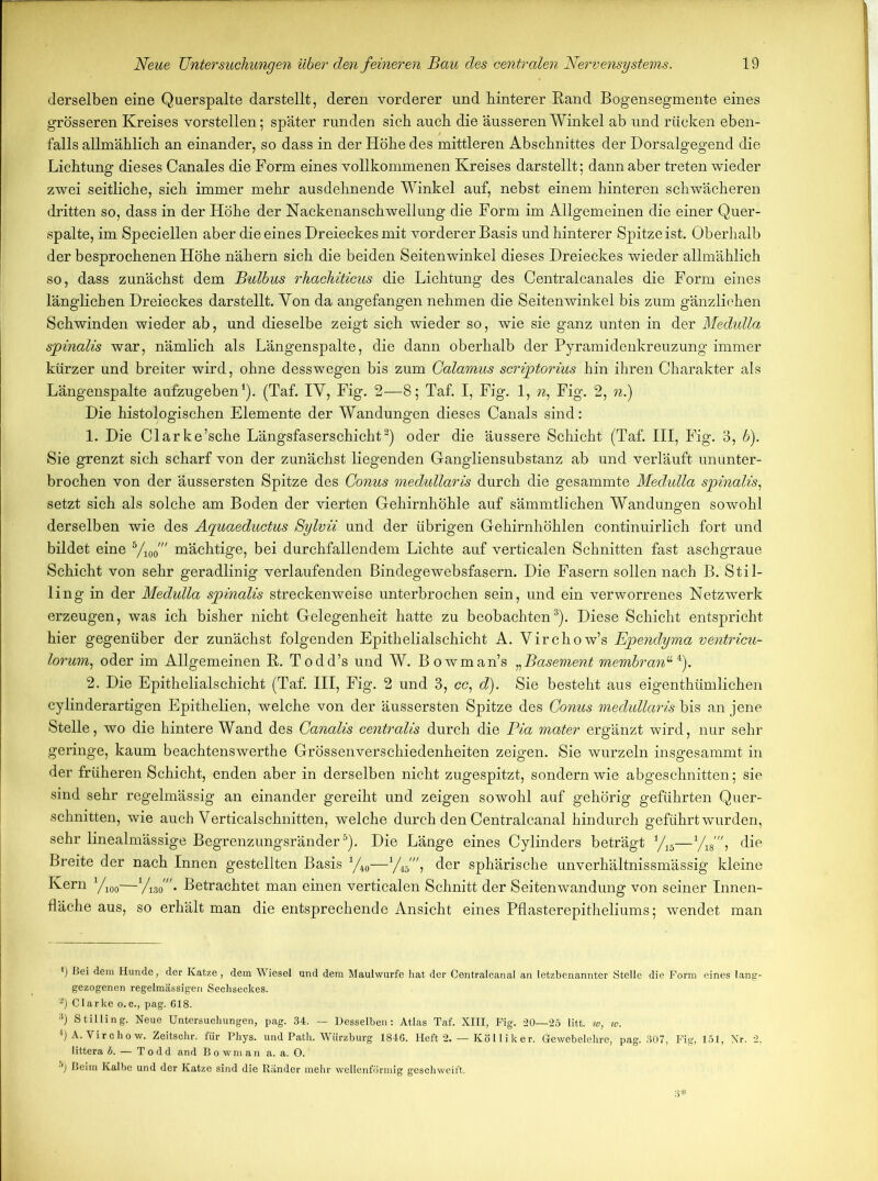 derselben eine Querspalte darstellt, deren vorderer und hinterer Rand Bogensegmente eines grösseren Kreises vorstellen; später runden sieb auch die äusseren Winkel ab und rücken eben- falls allmählich an einander, so dass in der Höhe des mittleren Abschnittes der Dorsalgegend die Lichtung dieses Canales die Form eines vollkommenen Kreises darstellt; dann aber treten wieder zwei seitliche, sich immer mehr ausdehnende Winkel auf, nebst einem hinteren schwächeren dritten so, dass in der Höhe der Nackenanschwellung die Form im Allgemeinen die einer Quer- spalte, im Speciellen aber die eines Dreieckes mit vorderer Basis und hinterer Spitze ist. Oberhalb der besprochenen Höhe nähern sich die beiden Seitenwinkel dieses Dreieckes wieder allmählich so, dass zunächst dem Bulbus rhachiticus die Lichtung des Centralcanales die Form eines länglichen Dreieckes darstellt. Yon da angefangen nehmen die Seitenwinkel bis zum gänzlichen Schwinden wieder ab, und dieselbe zeigt sich wieder so, wie sie ganz unten in der Medulla spinalis war, nämlich als Längenspalte, die dann oberhalb der Pyramidenkreuzung immer kürzer und breiter wird, ohne desswegen bis zum Galamus scriptorius hin ihren Charakter als Längenspalte aufzugeben1). (Taf. IY, Fig. 2—8; Taf. I, Fig. 1, n: Fig. 2, n.) Die histologischen Elemente der Wandungen dieses Canals sind: 1. Die Clarke’sche Längsfaserschicht2) oder die äussere Schicht (Taf. III, Fig. 3, b). Sie grenzt sich scharf von der zunächst liegenden Gangliensubstanz ab und verläuft ununter- brochen von der äussersten Spitze des Conus medullaris durch die gesammte Medulla spinalis, setzt sich als solche am Boden der vierten Gehirnhöhle auf sämmtlichen Wandungen sowohl derselben wie des Aquaeductus Sylvü und der übrigen Gehirnhöhlen continuirlich fort und bildet eine 5/100' mächtige, bei durchfallendem Lichte auf verticalen Schnitten fast aschgraue Schicht von sehr geradlinig verlaufenden Bindegewebsfasern. Die Fasern sollen nach B.'Stil- ling in der Medulla spinalis streckenweise unterbrochen sein, und ein verworrenes Netzwerk erzeugen, was ich bisher nicht Gelegenheit hatte zu beobachten3 *). Diese Schicht entspricht hier gegenüber der zunächst folgenden Epithelialschicht A. Yirchow’s Ependyma ventricu- lorum, oder im Allgemeinen R. Todd’s und W. Bowman’s „Basement membran“ *). 2. Die Epithelialschicht (Taf. III, Fig. 2 und 3, cc, d). Sie besteht aus eigentümlichen cylinderartigen Epithelien, welche von der äussersten Spitze des Conus medullaris bis an jene Stelle, wo die hintere Wand des Canalis centralis durch die Bia mater ergänzt wird, nur sehr geringe, kaum beachtenswerte Grössenverschiedenheiten zeigen. Sie wurzeln insgesammt in der früheren Schicht, enden aber in derselben nicht zugespitzt, sondern wie abgeschnitten; sie sind sehr regelmässig an einander gereiht und zeigen sowohl auf gehörig geführten Quer- schnitten, wie auch Verticalschnitten, welche durch den Centralcanal hindurch geführt wurden, sehr linealmässige Begrenzungsränder5). Die Länge eines Cylinders beträgt 1/lh—yi8', die Breite der nach Innen gestellten Basis 1/i0—1/f'\ der sphärische unverhältnissmässig kleine Kern yi00—Betrachtet man einen verticalen Schnitt der Seitenwandung von seiner Innen- fläche aus, so erhält man die entsprechende Ansicht eines Pflasterepitheliums; wendet man *) Bei dem Hunde, der Katze, dem Wiesel und dem Maulwurfe hat der Centralcanal an letzbenannter Stelle die Form eines lang- gezogenen regelmässigen Sechseckes. 2) Clarke o.c., pag. C18. 3) Stilling. Neue Untersuchungen, pag. 34. — Desselben: Atlas Taf. XIII, Fig. -20—25 litt, w, w. l)A. Virchow. Zeitschr. für Phys. und Path. Wiirzburg 1846. Heft 2. — Köl liker. Gewebelehre, pag. 307, Fig, 151, Nr. 2. littera 5. — Todd and Bowman a. a. 0. 5) Beim Kalbe und der Katze sind die Ränder mehr wellenförmig geschweift.