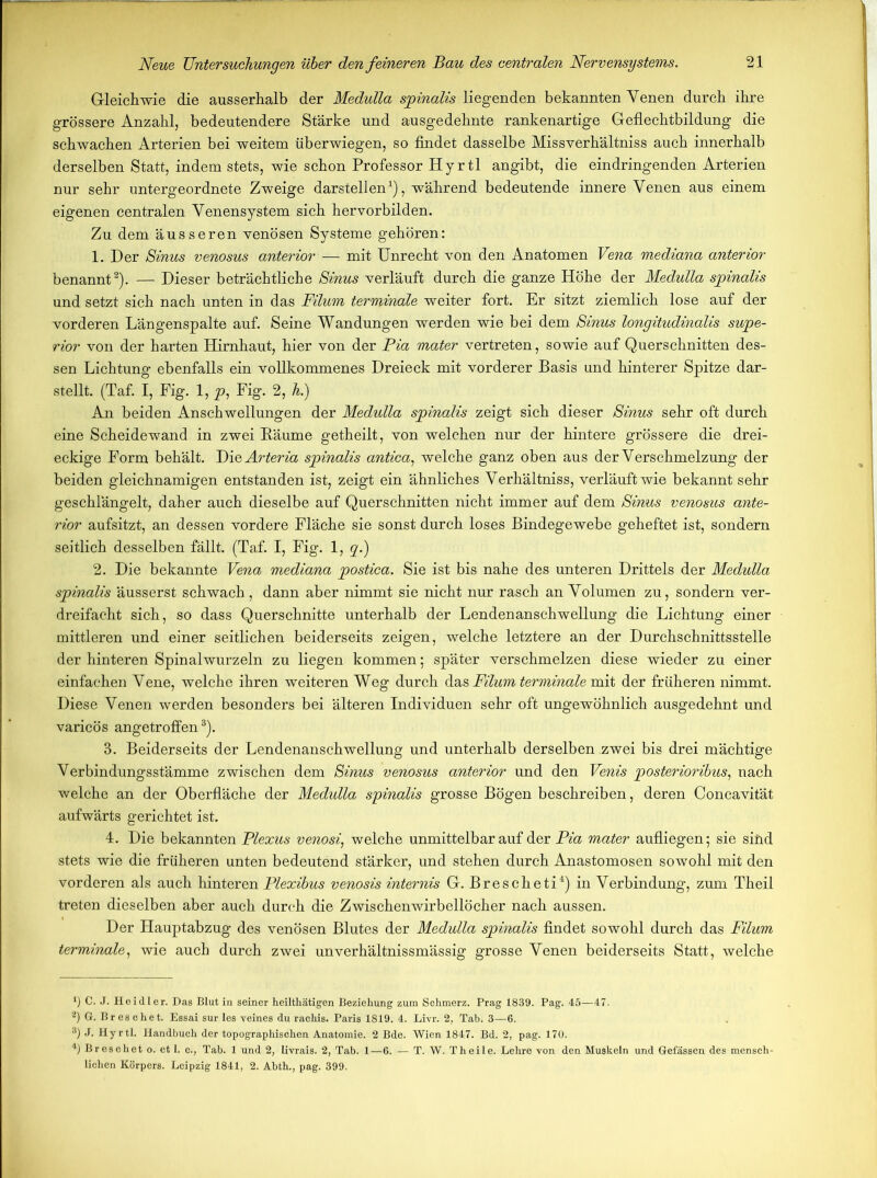 Gleichwie die ausserhalb der Medulla spinalis liegenden bekannten Venen durch ihre grössere Anzahl, bedeutendere Stärke und ausgedehnte rankenartige Geflechtbildung die schwachen Arterien bei weitem überwiegen, so findet dasselbe Missverhältnis auch innerhalb derselben Statt, indem stets, wie schon Professor Hyrtl angibt, die eindringenden Arterien nur sehr untergeordnete Zweige darstellen1), während bedeutende innere Venen aus einem eigenen centralen Venensystem sich hervorbilden. Zu dem äusseren venösen Systeme gehören: 1. Der Sinus venosus anterior — mit Unrecht von den Anatomen Vena mediana anterior benannt2). — Dieser beträchtliche Sinus verläuft durch die ganze Höhe der Medulla spinalis und setzt sich nach unten in das Filum terminale weiter fort. Er sitzt ziemlich lose auf der vorderen Längenspalte auf. Seine Wandungen werden wie bei dem Sinus longitudinalis Supe- rior von der harten Hirnhaut, hier von der Pia mater vertreten, sowie auf Querschnitten des- sen Lichtung ebenfalls ein vollkommenes Dreieck mit vorderer Basis und hinterer Spitze dar- stellt. (Taf. I, Fig. 1, p, Fig. 2, h.) An beiden Anschwellungen der Medulla spinalis zeigt sich dieser Sinus sehr oft durch eine Scheidewand in zwei Bäume getheilt, von welchen nur der hintere grössere die drei- eckige Form behält. Die Arteria spinalis antica, welche ganz oben aus der Verschmelzung der beiden gleichnamigen entstanden ist, zeigt ein ähnliches Verhältniss, verläuft wie bekannt sehr geschlängelt, daher auch dieselbe auf Querschnitten nicht immer auf dem Sinus venosus ante- rior aufsitzt, an dessen vordere Fläche sie sonst durch loses Bindegewebe geheftet ist, sondern seitlich desselben fällt. (Taf. I, Fig. 1, q.) 2. Die bekannte Vena mediana postica. Sie ist bis nahe des unteren Drittels der Medulla spinalis äusserst schwach , dann aber nimmt sie nicht nur rasch an Volumen zu, sondern ver- dreifacht sich, so dass Querschnitte unterhalb der Lendenanschwellung die Lichtung einer mittleren und einer seitlichen beiderseits zeigen, welche letztere an der Durchschnittsstelle der hinteren Spinalwurzeln zu liegen kommen; später verschmelzen diese wieder zu einer einfachen Vene, welche ihren weiteren Weg durch das Filum terminale mit der früheren nimmt. Diese Venen werden besonders bei älteren Individuen sehr oft ungewöhnlich ausgedehnt und varicÖs angetroffen3). 3. Beiderseits der Lendenanschwellung und unterhalb derselben zwei bis drei mächtige Verbindungsstämme zwischen dem Sinus venosus anterior und den Venis posterioribus, nach welche an der Oberfläche der Medulla spinalis grosse Bögen beschreiben, deren Concavität aufwärts gerichtet ist. 4. Die bekannten Plexus venosi, welche unmittelbar auf der Pia mater aufliegen; sie sind stets wie die früheren unten bedeutend stärker, und stehen durch Anastomosen sowohl mit den vorderen als auch hinteren Plexibus venosis internis G. Brescheti4) in Verbindung, zum Theil treten dieselben aber auch durch die Zwischenwirbellöcher nach aussen. Der Hauptabzug des venösen Blutes der Medulla spinalis findet sowohl durch das Filum terminale, wie auch durch zwei unverhältnissmässig grosse Venen beiderseits Statt, welche *) C. J. Heidler. Das Blut in seiner heilthätigen Beziehung zum Schmerz. Prag 1839. Pag. 45—47. 2) G. B r e s c h e t. Essai sur les veines du rachis. Paris 1819. 4. Livr. 2, Tab. 3—6. 3) J- Hyrtl. Handbuch der topographischen Anatomie. 2 Bde. Wien 1847. Bd. 2, pag. 170. 4) Breschet o. et 1. c., Tab. 1 und 2, livrais. 2, Tab. 1—6. — T. W. Theile. Lehre von den Muskeln und Gefässen des mensch- lichen Körpers. Leipzig 1841, 2. Abth., pag. 399.