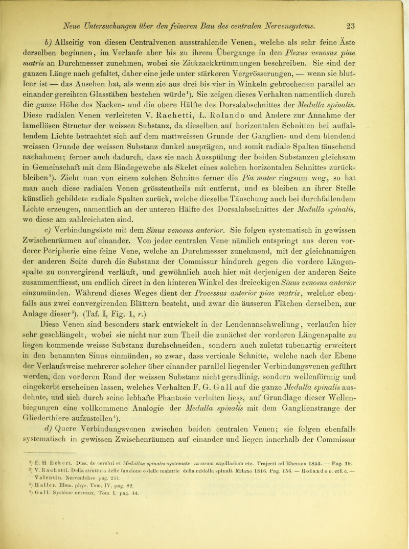 h) Allseitig von diesen Centralvenen aus strahlen de Venen, welche als sehr feine Äste derselben beginnen, im Verlaufe aber bis zu ihrem Übergange in den Plexus venosus piae matris an Durchmesser zunehmen, wobei sie Zickzackkrümmungen beschreiben. Sie sind der ganzen Länge nach gefaltet, daher eine jede unter stärkeren Vergrösserungen, — wenn sie blut- leer ist —- das Ansehen hat, als wenn sie aus drei bis vier in Winkeln gebrochenen parallel an einander gereihten Glasstäben bestehen würde1). Sie zeigen dieses Verhalten namentlich durch die ganze Höhe des Nacken- und die obere Hälfte des Dorsalabschnittes der Medulla spinalis. Diese radialen Venen verleiteten V. Eachetti, L. Eolando und Andere zur Annahme der lamellösen Structur der weissen Substanz, da dieselben auf horizontalen Schnitten bei auffal- lendem Lichte betrachtet sich auf dem mattweissen Grunde der Ganglien- und dem blendend weissen Grunde der weissen Substanz dunkel ausprägen, und somit radial©' Spalten täuschend nachahmen; ferner auch dadurch, dass sie nach Ausspülung der beiden Substanzen gleichsam in Gemeinschaft mit dem Bindegewebe als Skelet eines solchen horizontalen Schnittes Zurück- bleiben2). Zieht man von einem solchen Schnitte ferner die Pia mater ringsum weg, so hat man auch diese radialen Venen grösstentheils mit entfernt, und es bleiben an ihrer Stelle künstlich gebildete radiale Spalten zurück, welche dieselbe Täuschung auch bei durchfallendem Lichte erzeugen, namentlich an der unteren Hälfte des Dorsalabschnittes der Medulla spinalis, wo diese am zahlreichsten sind. c) Verbindungsäste mit dem Sinus venosus anterior. Sie folgen systematisch in gewissen Zwischenräumen aufeinander. Von jeder centralen Vene nämlich entspringt aus deren vor- derer Peripherie eine feine Vene, welche an Durchmesser zunehmend, mit der gleichnamigen der anderen Seite durch die Substanz der Commissur hindurch gegen die vordere Längen- spalte zu convergirend verläuft, und gewöhnlich auch hier mit derjenigen der anderen Seite zusammenfliesst, um endlich direct in den hinteren Winkel des dreieckigen Sinus venosus anterior einzumünden. Während dieses Weges dient der Processus anterior jpiae matris, welcher eben- falls aus zwei convergirenden Blättern besteht, und zwar die äusseren Flächen derselben, zur Anlage dieser3). (Taf. I, Fig. 1, r.) Diese Venen sind besonders stark entwickelt in der Lendenanschwellung, verlaufen hier sehr geschlängelt, wobei sie nicht nur zum Theil die zunächst der vorderen Längenspalte zu liegen kommende weisse Substanz durchschneiden, sondern auch zuletzt tubenartig erweitert in den benannten Sinus einmünden, so zwar, dass verticale Schnitte, welche nach der Ebene der Verlaufsweise mehrerer solcher über einander parallel liegender Verbindungsvenen geführt werden, den vorderen Eand der weissen Substanz nicht geradlinig, sondern wellenförmig und eingekerbt erscheinen lassen, welches Verhalten F. G. Gail auf die ganze Medulla spinalis aus- dehnte, und sich durch seine lebhafte Phantasie verleiten liess, auf Grundlage dieser Wellen- biegungen eine vollkommene Analogie der Medulla spinalis mit dem Ganglienstrange der Gliederthiere aufzustellen4). d) Quere Verbindungsvenen zwischen beiden centralen Venen; sie folgen ebenfalls systematisch in gewissen Zwischenräumen auf einander und liegen innerhalb der Commissur *) E. H. Eckert. Diss. de cerebri et Medullae spinalis systemate vasorum eapillarium etc. Trajecti ad Rhenum 1853. — Pag. 19. V. R aehetti. Deila struttura delle funzione e delle malattie della midolla spinali. Milano 1816. Pag. 156. — Ro land o o. etl. c. — Valentin. Nervenlehre pag. *201. 8) Haller. Elem. phys. Tom. IV, pag. 82. 4) Gail. Systeme nerveux, Tom. 1, pag. 44.