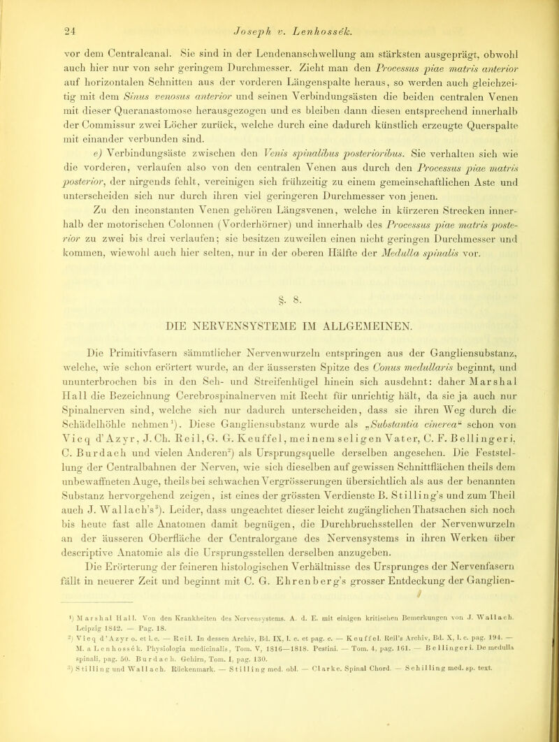vor dem Centralcanal. Sie sind in der Lendenanschwellung am stärksten ausgeprägt, obwohl auch hier nur von sehr geringem Durchmesser. Zieht man den Processus piae matris anterior auf horizontalen Schnitten aus der vorderen Längenspalte heraus, so werden auch gleichzei- tig mit dem Sinus venosus anterior und seinen Yerbindungsästen die beiden centralen Venen mit dieser Queranastomose herausgezogen und es bleiben dann diesen entsprechend innerhalb der Commissur zwei Löcher zurück, welche durch eine dadurch künstlich erzeugte Querspalte mit einander verbunden sind. e) Verbindungsäste zwischen den Venis spinalibus posterioribus. Sie verhalten sich wie die vorderen, verlaufen also von den centralen Venen aus durch den Processus piae matris posterior, der nirgends fehlt, vereinigen sich frühzeitig zu einem gemeinschaftlichen Aste und unterscheiden sich nur durch ihren viel geringeren Durchmesser von jenen. Zu den inconstanten Venen gehören Längsvenen, welche in kürzeren Strecken inner- halb der motorischen Colonnen (Vorderhörner) und innerhalb des Processus piae matris poste- rior zu zwei bis drei verlaufen; sie besitzen zuweilen einen nicht geringen Durchmesser und kommen, wiewohl auch hier selten, nur in der oberen Hälfte der Medulla spinalis vor. §. 8. DIE NERVENSYSTEME IM ALLGEMEINEN. Die Primitivfasern sämmtlicher Nerven wurzeln entspringen aus der Gangliensubstanz, welche, wie schon erörtert wurde, an der äussersten Spitze des Conus medullaris beginnt, und ununterbrochen bis in den Seh- und Streifenhügel hinein sich ausdehnt: daher Marshai Hall die Bezeichnung Cerebrospinalnerven mit Recht für unrichtig hält, da sie ja auch nur Spinalnerven sind, welche sich nur dadurch unterscheiden, dass sie ihren Weg durch die Schädelhöhle nehmen1). Diese Gangliensubstanz wurde als rSubstantia cinereau schon von Vi c q d’ Azy r, J. Ch. Reil,G. G. Keuffel,meinemseligenVater, C. F. Bellingeri, C. Burdach und vielen Anderen2) als Ursprungsquelle derselben angesehen. Die Feststel- lung der Centralbahnen der Nerven, wie sich dieselben auf gewissen Schnittflächen theils dem unbewaffneten Auge, theils bei schwachen Vergrösserungen übersichtlich als aus der benannten Substanz hervorgehend zeigen, ist eines der grössten Verdienste B. Stilling’s und zum Theil auch J. Wallach’s3). Leider, dass ungeachtet dieser leicht zugänglichenThatsachen sich noch bis heute fast alle Anatomen damit begnügen, die Durchbruchsstellen der Nervenwurzeln an der äusseren Oberfläche der Centralorgane des Nervensystems in ihren Werken über descriptive Anatomie als die Ursprungsstellen derselben anzugeben. Die Erörterung der feineren histologischen Verhältnisse des Ursprunges der Nervenfasern fällt in neuerer Zeit und beginnt mit C. G. Ehrenberg’s grosser Entdeckung der Ganglien- ') Marshai Hall. Von den Krankheiten des Nervensystems. A. d. E. mit einigen kritischen Bemerkungen von J. Wallach. Leipzig 1842. — Pag. 18. -) Vicq d’Azyr o. et l.c. •— Reil. In dessen Archiv, Bd. IX, 1. c. et pag. c. — Keuffel. Reil’s Archiv, Bd. X, 1. c. pag. 194. — M. a Lenhossek. Physiologia medicinalis, Tom. V, 1816—1818. Pestini. — Tom. 4, pag. 161. — Bellingeri. De medulla spinali, pag. 50. Bur dach. Gehirn, Tom. I, pag. 130. 3) Stilling und Wallach. Rückenmark. — Stilling med. obl. — Clarke. Spinal Chord. — Schilling med. sp. text.
