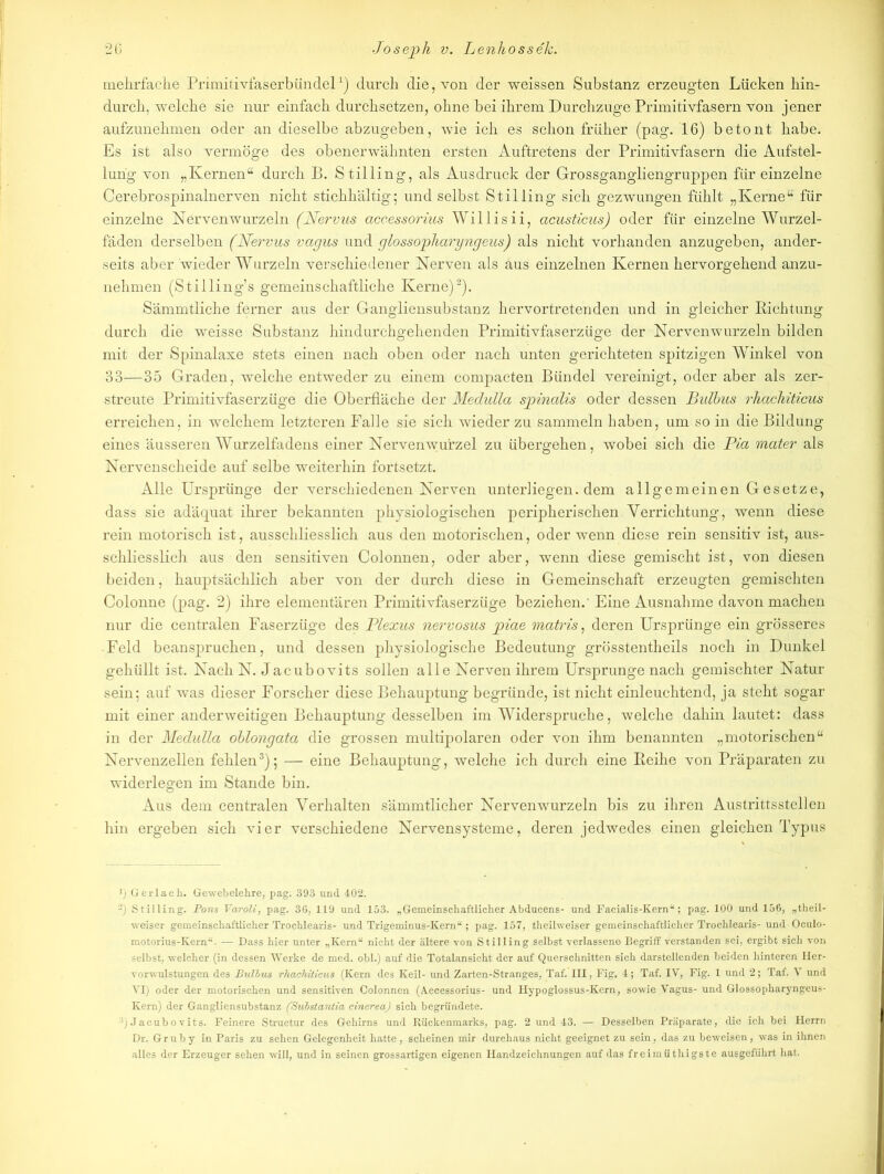 mehrfache Primitivfaserbündel1) durch die, von der weissen Substanz erzeugten Lücken hin- durch, welche sie nur einfach durchsetzen, ohne bei ihrem Durchzuge Primitivfasern von jener aufzunehmen oder an dieselbe abzugeben, wie ich es schon früher (pag. 16) betont habe. Es ist also vermöge des obenerwähnten ersten Auftretens der Primitivfasern die Aufstel- lung von „Kernen“ durch B. Stilling, als Ausdruck der Grossgangliengruppen für einzelne Cerebrospinalnerven nicht stichhältig; und selbst Stilling sich gezwungen fühlt „Kerne“ für einzelne Nervenwurzeln (Nervus accessorius Willisii, acusticus) oder für einzelne Wurzel- fäden derselben (Nervus vagus und glossopharyngeus) als nicht vorhanden anzugeben, ander- seits aber wieder Wurzeln verschiedener Nerven als aus einzelnen Kernen hervorgehend anzu- nehmen (Stilling’s gemeinschaftliche Kerne)2). Sämmtliche ferner aus der Gangliensubstanz hervortretenden und in gleicher Richtung durch die weisse Substanz hindurchgehenden Primitivfaserzüge der Nervenwurzeln bilden mit der Spinalaxe stets einen nach oben oder nach unten gerichteten spitzigen Winkel von 33—35 Graden, welche entweder zu einem compacten Bündel vereinigt, oder aber als zer- streute Primitivfaserzüge die Oberfläche der Medulla spinalis oder dessen Bulbus rhachiticus erreichen, in welchem letzteren Falle sie sich wieder zu sammeln haben, um so in die Bildung eines äusseren Wurzelfadens einer Nervenwurzel zu übergehen, wobei sich die Pia mater als Nervenscheide auf selbe weiterhin fortsetzt. Alle Ursprünge der verschiedenen Nerven unterliegen, dem allgemeinen Gesetze, dass sie adäquat ihrer bekannten physiologischen peripherischen Verrichtung, wenn diese rein motorisch ist, ausschliesslich aus den motorischen, oder wenn diese rein sensitiv ist, aus- schliesslich aus den sensitiven Colonnen, oder aber, wenn diese gemischt ist, von diesen beiden, hauptsächlich aber von der durch diese in Gemeinschaft erzeugten gemischten Colonne (pag. 2) ihre elementären Primitivfaserzüge beziehen.' Eine Ausnahme davon machen nur die centralen Faserzüge des Plexus nervosus piae matris, deren Ursprünge ein grösseres Feld beanspruchen, und dessen physiologische Bedeutung grösstentheils noch in Dunkel gehüllt ist. Nach N. Jacubovits sollen alle Nerven ihrem Ursprünge nach gemischter Natur sein; auf was dieser Forscher diese Behauptung begründe, ist nicht einleuchtend, ja steht sogar mit einer anderweitigen Behauptung desselben im Widerspruche, welche dahin lautet: dass in der Medulla oblongata die grossen multipolaren oder von ihm benannten „motorischen“ Nervenzellen fehlen3); — eine Behauptung, welche ich durch eine Beihe von Präparaten zu widerlegen im Stande bin. Aus dem centralen Verhalten sämmtlicher Nervenwurzeln bis zu ihren Austritts stellen hin ergeben sich vier verschiedene Nervensysteme, deren jedwedes einen gleichen Typus *) Gerlach. Gewebelehre, pag. 393 und 402. 2) Stilling. Pons Varoli, pag. 36, 119 und 153. „Gemeinschaftlicher Abducens- und Facialis-Kern“; pag. 100 und 156, „theil- weiser gemeinschaftlicher Trochlearis- und Trigeminus-Kern“ ; pag. 157, theilweiser gemeinschaftlicher Trochlearis-und Oculo- motorius-Kern“. — Dass hier unter „Kern“ nicht der ältere von Stilling selbst verlassene Begriff verstanden sei, ergibt sich von selbst, welcher (in dessen Werke de med. obl.) auf die Totalansicht der auf Querschnitten sich darstellenden beiden hinteren Her- vorwulstungen des Bulbus rhachiticus (Kern des Keil- und Zarten-Stranges, Taf. III, Fig. 4; Taf. IV, Fig. 1 und 2; Taf. V und VI) oder der motorischen und sensitiven Colonnen (Accessorius- und Hypoglossus-Kern, sowie Vagus- und Glossopharyngeus- Kern) der Gangliensubstanz (Substantia cinerea) sich begründete. :ij Jacubovits. Feinere Structur des Gehirns und Rückenmarks, pag. 2 und 43. — Desselben Präparate, die ich bei Herrn Dr. Gruby in Paris zu sehen Gelegenheit hatte, scheinen mir durchaus nicht geeignet zu sein, das zu beweisen, was in ihnen alles der Erzeuger sehen will, und in seinen grossartigen eigenen Handzeichnungen auf das freimüthigste ausgeführt hat.