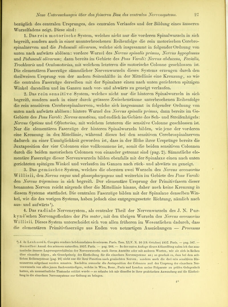 bezüglich des centralen Ursprunges, des centralen Verlaufes und der Bildung eines äusseren Wurzelfadens zeigt. Diese sind: 1. Das rein motorische System, welches nicht nur die vorderen Spinal wurzeln in sich begreift, sondern auch in einer ununterbrochenen Reihenfolge die rein motorischen Cerebro- spinalnerven und die Pedunculi .olivarum, welche sich insgesammt in folgender Ordnung von unten nach aufwärts ablösen: vordere Wurzel des Nervus spinalis primus, Nervus hypoglossus und Pedunculi olivarum; dann bereits im Gebiete des Pons Varoli: Nervus abducens, Facialis, Trochlearis und Oculomotorius, mit welchem letzteren die motorische Colonne geschlossen ist. Die elementären Faserzüge sämmtlicher Nervenwurzeln dieses Systems erzeugen durch den theilweisen Ursprung von der andern Seitenhälfte in der Mittellinie eine Kreuzung, so wie die centralen Faserzüge derselben mit der Spinalaxe einen nach unten gerichteten spitzigen Winkel darstellen und im Ganzen nach vor- und abwärts zu geneigt verlaufen. 2. Das rein sensitive System, welches nicht nur die hinteren Spinalwurzeln in sich begreift, sondern auch in einer durch grössere Zwischenräume unterbrochenen Reihenfolge die rein sensitiven Cerebrospinalnerven, welche sich insgesammt in folgender Ordnung von unten nach aufwärts ablösen: hintere Wurzel des Nervus spinalisprimus, dann bereits im Ge- Gebiete des Pons Varoli: Nervus acusticus, und endlich im Gebiete des Seh- und Streifenhügels: Nervus Opticus und Olfactorius, mit welchem letzteren die sensitive Colonne geschlossen ist. Nur die elementären Faserzüge der hinteren Spinalwurzeln bilden, wie jene der vorderen eine Kreuzung in den Mittellinie, während dieses bei den sensitiven Cerebrospinalnerven dadurch zu einer Unmöglichkeit geworden ist, dass in der Höhe ihrer Ursprünge bereits die Juxtaposition der vier Colonnen eine vollkommene ist, somit die beiden sensitiven Colonnen durch die beiden motorischen Colonnen von einander getrennt sind (pag.-2). Sämmtliche ele- mentäre Faserzüge dieser Nervenwurzeln bilden ebenfalls mit der Spinalaxe einen nach unten gerichteten spitzigen Winkel und verlaufen im Ganzen nach rück- und abwärts zu geneigt. 3. Das gemischte System, welches die obersten zwei Wurzeln des Nervus accessorius Willisii, den Nervus vagus und glossopharyngeus und weiterhin im Gebiete des Pons Varoli: den Nervus trigeminus in sich begreift. Der elementäre Ursprung der Primitivfasern dieser benannten Nerven reicht nirgends über die Mittellinie hinaus, daher auch keine Kreuzung in diesem Systeme stattfindet. Die centralen Faserzüge bilden mit der Spinalaxe denselben Win- kel, wie die des vorigen Systems, haben jedoch eine entgegengesetzte Richtung, nämlich nach aus- und aufwärts *). 4. Das radiale Nervensystem, als centraler Theil der Nervenwürzeln des J. N. Pur- kyne’schen Nervengeflechtes der Pia mater, mit den übrigen Wurzeln des Nervus accessorius Willisii. Dieses System unterscheidet sich von allen früheren im Wesentlichen dadurch, dass die elementären Primitivfas er züge aus Enden von netzartigen Ausziehungen — Processus *) J- de Lenhoss6k. Comptes rendues hebdomadaires de Sciences. Paris. Tom. XLV. N. 16 (19. October) 1857. Paris. — pag. 587. — Derselbe: Annal. des Sciences naturelles. 1857.Paris. — pag. 266. — In der ersten Auflage dieser Abhandlung nahm ich das ana- tomische äussere Lagerungsverhältniss der Nervenwurzeln nach ihrem Austritte oder mit anderen Worten, wie sie sich in Reihen über einander folgen, als Grundprincip der Eintheilung für die einzelnen Nervensysteme an; so geschah es, dass bei dem seit- lichen Reihensysteme (pag. 26) nicht nur die ihrer Function nach gemischten Nerven, sondern auch die drei rein sensitiven Sin- nesnerven mitgefasst werden mussten. Nachdem nunmehr die Juxtaposition der Colonnen pnd der Ursprung der einzelnen Ner- venwurzeln von allen jenen Sachverständigen, welche in Wien, Bonn, Paris und London meine Präparate zu prüfen Gelegenheit hatten, als unumstössliche Thatsache erklärt wurde — so erlaube ich mir dieselbe in ihrer praktischen Anwendung auf die Einthei- lung in die einzelnen Nervensysteme zur Geltung zu bringen. 4*