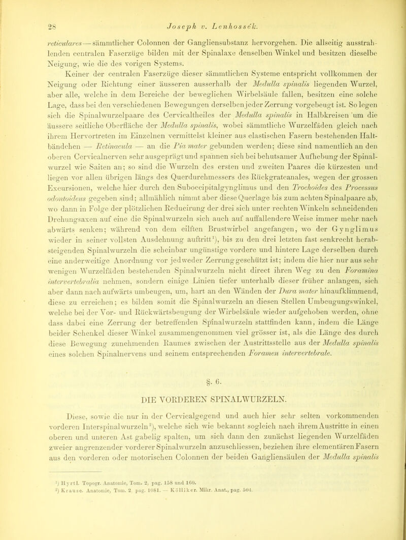 reticulares — sämmtliclier Colonnen der Gangliens abstanz hervorgehen. Die allseitig ausstrah- lenden centralen Faserzüge bilden mit der Spinalaxe denselben Winkel und besitzen dieselbe Neigung, wie die des vorigen Systems. Keiner der centralen Faserzüge dieser sämmtlichen Systeme entspricht vollkommen der Neigung oder Dichtung einer äusseren ausserhalb der Medulla spinalis liegenden Wurzel, aber alle, welche in dem Bereiche der beweglichen Wirbelsäule fallen, besitzen eine solche Lage, dass bei den verschiedenen Bewegungen derselben jeder Zerrung vorgebeugt ist. Solegen sich die Spinalwurzelpaare des Cervicaltheiles der Medulla spinalis in Halbkreisen ‘um die äussere seitliche Oberfläche der Medulla spinalis, wobei sämmtliche Wurzelfäden gleich nach ihrem Hervortreten im Einzelnen vermittelst kleiner aus elastischen Fasern bestehenden Halt- bändchen — Betinacula — an die Piamater gebunden werden; diese sind namentlich an den oberen Cervicalnerven sehr ausgeprägt und spannen sich bei behutsamer Aufhebung der Spinal- wurzel wie Saiten an; so sind die Wurzeln des ersten und zweiten Paares die kürzesten und liegen vor allen übrigen längs des Querdurchmessers des Bückgratcanales, wegen der grossen Excursionen, welche hier durch den Suboccipitalgynglimus und den Trochoides des Processus odontoideus gegeben sind; allmählich nimmt aber diese Querlage bis zum achten Spinalpaare ab, wo dann in Folge der plötzlichen Reducirung der drei sich unter rechten Winkeln schneidenden Drehungsaxen auf eine die Spinalwurzeln sich auch auf auffallendere Weise immer mehr nach abwärts senken; während von dem eilften Brustwirbel angefangen, wo der Gynglimus wieder in seiner vollsten Ausdehnung auftritt1), bis zu den drei letzten fast senkrecht herab- steigenden Spinalwurzeln die scheinbar ungünstige vordere und hintere Lage derselben durch eine anderweitige Anordnung vor jedweder Zerrung geschützt ist; indem die hier nur aus sehr wenigen Wurzelfäden bestehenden Spinalwurzeln nicht direct ihren Weg zu den Foramina intervertebralia nehmen, sondern einige Linien tiefer unterhalb dieser früher anlangen, sich aber dann nach aufwärts umbeugen, um, hart an den Wänden der Dura mater hinaufklimmend, diese zu erreichen; es bilden somit die Spinalwurzeln an diesen Stellen Umbeugungswinkel, welche bei der Vor- und Rückwärtsbeugung der Wirbelsäule wieder aufgehoben werden, ohne dass dabei eine Zerrung der betreffenden Spinalwurzeln stattfinden kann, indem die Länge beider Schenkel dieser Winkel zusammengenommen viel grösser ist, als die Länge des durch diese Bewegung zunehmenden Baumes zwischen der Austrittsstelle aus der Medulla spinalis eines solchen Spinalnervens und seinem entsprechenden Foramen intervertebrale. §. 6. DIE YOBDEBEN SPINALWUBZELN. Diese, sowie die nur in der Cervicalgegend und auch hier sehr selten vorkommenden vorderen Interspinalwurzeln2), welche sich wie bekannt sogleich nach ihrem Austritte in einen oberen und unteren Ast gabelig spalten, um sich dann den zunächst liegenden Wurzelfäden zweier angrenzender vorderer Spinalwurzeln anzuschliessen, beziehen ihre elementären Fasern aus den vorderen oder motorischen Colonnen der beiden Gangliensäulen der Medulla spinalis ■j Hyrtl. Topogr. Anatomie, Tom. 2, pag. 158 und 160. 2) Krause. Anatomie, Tom. 2. pag. 1081. — Kölliker. Mikr. Anat., pag. 504.