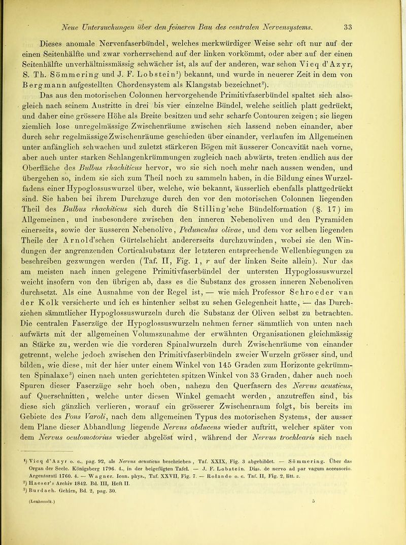 Dieses anomale Nervenfaserbündel, welches merkwürdigerweise sehr oft nur auf der einen Seitenhälfte und zwar vorherrschend auf der linken vorkömmt, oder aber auf der einen Seitenhälfte unverhältnissmässig schwächer ist, als auf der anderen, war schon Yicq d’Azyr, S. Th. Sömmering und J. F. Lob stein1) bekannt, und wurde in neuerer Zeit in dem von Bergmann aufgestellten Chordensystem als Klangstab bezeichnet2). Das aus den motorischen Colonnen hervorgehende Primitivfaserbündel spaltet sich also- gleich nach seinem Austritte in drei bis vier einzelne Bündel, welche seitlich platt gedrückt, und daher eine grössere Höhe als Breite besitzen und sehr scharfe Contouren zeigen; sie liegen ziemlich lose unregelmässige Zwischenräume zwischen sich lassend neben einander, aber durch sehr regelmässige Zwischenräume geschieden über einander, verlaufen im Allgemeinen unter anfänglich schwachen und zuletzt stärkeren Bögen mit äusserer Concavität nach vorne, aber auch unter starken Schlangenkrümmungen zugleich nach abwärts, treten .endlich aus der Oberfläche des Bulbus rhachiticus hervor, wo sie sich noch mehr nach aussen wenden, und übergehen so, indem sie sich zum Theil noch zu sammeln haben, in die Bildung eines Wurzel- fadens einer Hypoglossuswurzel über, welche, wie bekannt, äusserlich ebenfalls plattgedrückt sind. Sie haben bei ihrem Durchzuge durch den vor den motorischen Colonnen liegenden Theil des Bulbus rhachiticus sich durch die Stilling’sche Bündelformation (§. 17) im Allgemeinen, und insbesondere zwischen den inneren Nebenoliven und den Pyramiden einerseits, sowie der äusseren Nebenolive, Pedunculus olivae, und dem vor selben liegenden Theile der Arnold’schen Gürtelschicht andererseits durchzuwinden, wobei sie den Win- dungen der angrenzenden Corticalsubstanz der letzteren entsprechende Wellenbiegungen zu beschreiben gezwungen werden (Taf. II, Fig. 1, r auf der linken Seite allein). Nur das am meisten nach innen gelegene Primitivfaserbündel der untersten Hypoglossuswurzel weicht insofern von den übrigen ab, dass es die Substanz des grossen inneren Nebenoliven durchsetzt. Als eine Ausnahme von der Kegel ist, — wie mich Professor Schroeder van der Kolk versicherte und ich es hintenher selbst zu sehen Gelegenheit hatte, — das Durch- ziehen sämmtlicher Hypoglossuswurzeln durch die Substanz der Oliven selbst zu betrachten. Die centralen Faserzüge der Hypoglossuswurzeln nehmen ferner sämmtlich von unten nach aufwärts mit der allgemeinen Volumszunahme der erwähnten Organisationen gleichmässig an Stärke zu, werden wie die vorderen Spinal wurzeln durch Zwischenräume von einander getrennt, welche jedoch zwischen den Primitivfaserbündeln zweier Wurzeln grösser sind, und bilden, wie diese, mit der hier unter einem Winkel von 145 Graden zum Horizonte gekrümm- ten Spinalaxe3) einen nach unten gerichteten spitzen Winkel von 33 Graden, daher auch noch Spuren dieser Faserzüge sehr hoch oben, nahezu den Querfasern des Nervus acusticus, auf Querschnitten, welche unter diesen Winkel gemacht werden, anzutreffen sind, bis diese sich gänzlich verlieren, worauf ein grösserer Zwischenraum folgt, bis bereits im Gebiete des Pons Varoli, nach dem allgemeinen Typus des motorischen Systems, der ausser dem Plane dieser Abhandlung liegende Nervus abducens wieder auftritt, welcher später von dem Nervus oculomotorius wieder abgelöst wird, während der Nervus trochlearis sich nach *) Vicq d’Azyr o. c., pag. 92, als Nervus acusticus beschrieben, Taf. XXIX, Fig. 3 abgebildet. — Sömmering. Über das Organ der Seele. Königsberg 1796. 4., in der beigefügten Tafel. — J. F. Lobstein. Diss. de nervo ad par vagum accessorio. Argentorati 1760. 4. — Wagner. Icon, phys., Taf. XXVII, Fig. 7. — Rolando o. c. Taf. II, Fig. 2, litt. z. 2) Haeser’s Archiv 1842. Bd. III, Heft II. 3) Bur dach. Gehirn, Bd. 2, pag. 30. (Lenhossdk.)