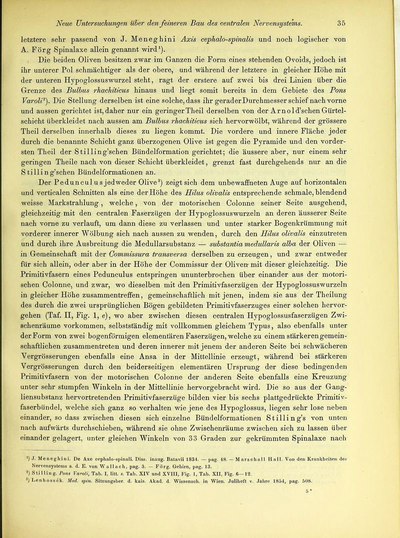 letztere sehr passend von J. Meneghini Axis cephalo-spinalis und noch logischer von A. Förg Spinalaxe allein genannt wird1). Die beiden Oliven besitzen zwar im Ganzen die Form eines stehenden Ovoids, jedoch ist ihr unterer Pol schmächtiger als der obere, und während der letztere in gleicher Höhe mit der unteren Hypoglossuswurzel steht, ragt der erstere auf zwei bis drei Linien über die Grenze des Bulbus rhachiticus hinaus und liegt somit bereits in dem Gebiete des Pons Varoli2). Die Stellung derselben ist eine solche, dass ihr geraderDurchmesser schief nach vorne und aussen gerichtet ist, daher nur ein geringerTheil derselben von der Arnold’schen Gürtel- schicht überkleidet nach aussen am Bulbus rhachiticus sich hervorwölbt, während der grössere Theil derselben innerhalb dieses zu liegen kommt. Die vordere und innere Fläche jeder durch die benannte Schicht ganz überzogenen Olive ist gegen die Pyramide und den vorder- sten Theil der Stilling’schen Bündelformation gerichtet; die äussere aber, nur einem sehr geringen Theile nach von dieser Schicht überkleidet, grenzt fast durchgehends nur an die Stilling’schen Bündelformationen an. Der Peduncul us jedweder Olive3) zeigt sich dem unbewaffneten Auge auf horizontalen und verticalen Schnitten als eine der Höhe des Hilus olivalis entsprechende schmale, blendend weisse Markstrahlung, welche, von der motorischen Colonne seiner Seite ausgehend, gleichzeitig mit den centralen Faserzügen der Hypoglossuswurzeln an deren äusserer Seite nach vorne zu verlauft, um dann diese zu verlassen und unter starker Bogenkrümmung mit vorderer innerer Wölbung sich nach aussen zu wenden, durch den Hilus olivalis einzutreten und durch ihre Ausbreitung die Medullarsubstanz — substantia medullaris alba der Oliven — in Gemeinschaft mit der Gommissura transversa derselben zu erzeugen, und zwar entweder für sich allein, oder aber in der Höhe der Commissur der Oliven- mit dieser gleichzeitig. Die Primitivfasern eines Pedunculus entspringen ununterbrochen über einander aus der motori- schen Colonne, und zwar, wo dieselben mit den Primitivfaserzügen der Hypoglossuswurzeln in gleicher Höhe Zusammentreffen, gemeinschaftlich mit jenen, indem sie aus der Theilung des durch die zwei ursprünglichen Bögen gebildeten Primitivfaserzuges einer solchen hervor- gehen (Taf. II, Fig. 1, e), wo aber zwischen diesen centralen Hypoglossusfaserzügen Zwi- schenräume Vorkommen, selbstständig mit vollkommen gleichem Typus, also ebenfalls unter der Form von zwei bogenförmigen elementären Faserzügen, welche zu einem stärkeren gemein- schaftlichen zusammentreten und deren innerer mit jenem der anderen Seite bei schwächeren Vergrösserungen ebenfalls eine Ansa in der Mittellinie erzeugt, während bei stärkeren Yergrösserungen durch den beiderseitigen elementären Ursprung der diese bedingenden Primitivfasern von der motorischen Colonne der anderen Seite ebenfalls eine Kreuzung unter sehr stumpfen Winkeln in der Mittellinie hervorgebracht wird. Die so aus der Gang- liensubstanz hervortretenden Primitivfaserzüge bilden vier bis sechs plattgedrückte Primitiv- faserbündel, welche sich ganz so verhalten wie jene des Hypoglossus, liegen sehr lose neben einander, so dass zwischen diesen sich einzelne Bündelformationen Stilling’s von unten nach aufwärts durchschieben, während sie ohne Zwischenräume zwischen sich zu lassen über einander gelagert, unter gleichen Winkeln von 33 Graden zur gekrümmten Spinalaxe nach *) J. Meneghini. De Axe cephalo-spinali. Diss. inaug. Batavii 1834. — pag. 48. — Marschall Hall. Von den Krankheiten des Nervensystems a. d. E. von W allach, pag. 3. — Förg. Gehirn, pag. 13. 2) Stilling. Pons Varoli, Tab. I, litt. s. Tab. XIV und XVIII, Fig. 1, Tab. XII, Fig. 6—12. 3) Lenh o ss ek. Med. spin. Sitzungsber. d. kais. Akad. d. Wissenseh. in Wien. Juliheft v. Jahre 1854, pag. 508.
