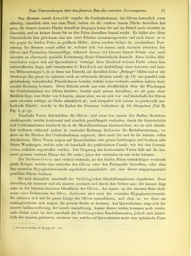 Das Stratum zonale Arno 1 di umgibt die Corticalsubstanz der Oliven äusserlich zwar allseitig, innerlich aber nur zum Theil, indem sie die vordere innere Fläche derselben fast ganz, die hintere äussere Fläche derselben hingegen kaum bis auf ein Drittel nach einwärts zu überzieht, und an keiner dieser bis zu den Polen derselben hinauf reicht. Es bildet also diese Gürtelschicht hier gleichsam eine aus zwei Schalen zusammengesetzte und nach innen zu so wie gegen die beiden Polen zu geöffnete Hülse, deren vordere Schale die unmittelbare Fort- setzung des Stratum zonale selbst ist, welches sich von aussen nach einwärts zwischen den Oliven und Pyramiden hineinschlägt, während dessen viel kürzere hintere Schale eine nach einwärts zu abtretende specielle Fortsetzung dieser Gürtelschicht darstellt. Diese beiden Hül- senschalen zeigen sich auf Querschnitten vermöge ihrer blendend weissen Farbe schon dem unbewaffneten Auge, und veranlassten C. Burdach zur Aufstellung eines äusseren und inne- ren Hülsenstranges1), in so ferne mit Unrecht, als dieselben keine „Stränge“ bilden und so wie überhaupt das ganze im späteren noch zu erörternde Stratum zonale (§. 18) aus parallel sehr gleichmässig verlaufenden Primitivfasern besteht, welche keine verticale, sondern nahezu hori- zontale Richtung besitzen. Diese Schicht streift nur sehr oberflächlich über die Windungen der Corticalsubstanz der Oliven hinüber, besitzt nach aussen derselben, wo sie ganz ober- flächlich liegt, eine Dicke von 2 Linien, nimmt aber, wo sie sich vor- und hinterhalb der Oliven nach einwärts schlägt, an Dicke allmählich ab, und zerspaltet sich zuletzt in geschweift aus- laufende Bündel, welche in die Enden der Processus rediculares (§. 10) übergehen (Taf. II, Fig-1, g—g)- Namhafte Venen durchziehen die Oliven, und zwar von aussen des Bulbus rhachiticus eindringende, welche horizontal und ziemlich geschlängelt verlaufen, durch die Gürtelschicht und Corticalsubstanz hindurch bis in die Medullarsubstanz hineinreichen, wo sie sich allmäh- lich verlieren, während andere in verticaler Richtung theil weise die Medullarsubstanz, wo diese an die Nischen der Corticalsubstanz angrenzt, aber auch hie und da die letztere selbst durchsetzen. Diese Venen zeigen auf Querschnitten sehr grosse Lichtungen und besitzen sehr dünne Wandungen, welche sehr oft innerhalb des präformirten Canals, wie bei den Central- venen, collabirt angetroffen werden. Der Ursprung der horizontalen Venen fällt auf die äus- seren grossen venösen Plexus der Pia materj jener der verticalen ist mir nicht bekannt. Die Nebenoliven sind vertical stehende, an den beiden Polen schmächtiger werdende platte Körper, welche eine entweder den Oliven oder den Pedunculis derselben, oder aber den centralen Hypoglossuswurzeln zugekehrte ausgehöhlte und eine dieser entgegengesetzte gewölbte Fläche besitzen. Sie sind sämmtlich innerhalb der Stilling’schen Bündelformationen eingebettet. Zwei derselben, ein äusserer und ein innerer, zeichnen sich durch ihre Grösse aus; der äussere liegt nahe zu der hinteren äusseren Oberfläche der Oliven, der innere an der inneren Seite theil- weise eines Pedunculus der Olive, theil weise aber auch der centralen Hypoglossuswurzeln. Sie scheinen sich auf die ganze Länge der Oliven auszudehnen, und eben so, wo diese am umfangreichsten sich zeigen, die grösste Breite zu besitzen. Auf Querschnitten zeigt sich der äussere halbmondförmig, der innere wurmförmig. Ausser diesen beiden kommen noch verein- zelte kleine zwei bis drei innerhalb der Stilling’schen Bündelformation, jedoch stets hinter- halb des inneren grösseren, zerstreut vor, welche auf Querschnitten mehr eine sphärische Form *) Burdach. Gehirn, T. II, pag. 32 — 35.