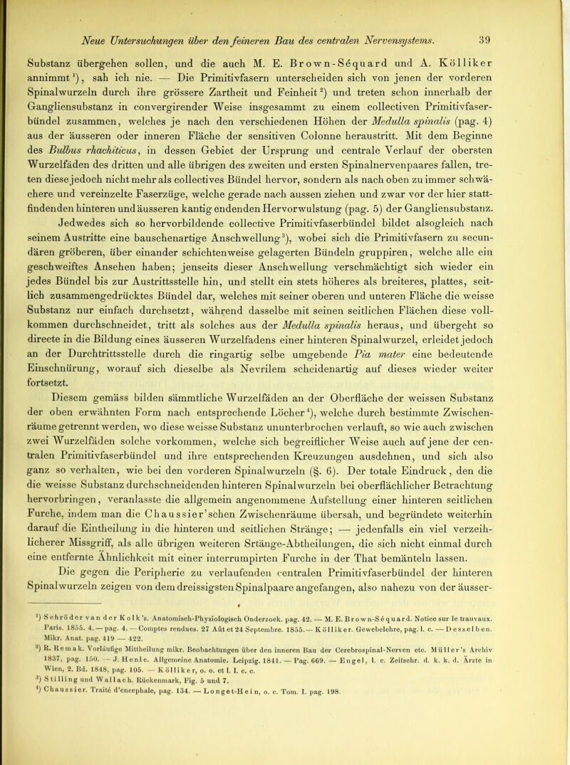 Substanz übergeben sollen, und die auch M. E. Brown-Söquard und A. Kölliker annimmt4), sah ich nie. — Die Primitivfasern unterscheiden sich von jenen der vorderen Spinalwurzeln durch ihre grössere Zartheit und Feinheit* 2) und treten schon innerhalb der Gangliensubstanz in convergirender Weise insgesammt zu einem collectiven Primitivfaser- bündel zusammen, welches je nach den verschiedenen Höhen der Medulla sjpinalis (pag. 4) aus der äusseren oder inneren Fläche der sensitiven Colonne heraustritt. Mit dem Beginne des Bulbus rhachiticus, in dessen Gebiet der Ursprung und centrale Verlauf der obersten Wurzelfäden des dritten und alle übrigen des zweiten und ersten Spinalnervenpaares fallen, tre- ten diese jedoch nicht mehr als collectives Bündel hervor, sondern als nach oben zu immer schwä- chere und vereinzelte Faserzüge, welche gerade nach aussen ziehen und zwar vor der hier statt- findendenhinteren und äusseren kantig endenden Hervorwulstung (pag. 5) der Gangliensubstanz. Jedwedes sich so hervorbildende collective Primitivfaserbündel bildet alsogleich nach seinem Austritte eine bauschenartige Anschwellung3 4), wobei sich die Primitivfasern zu secun- dären gröberen, über einander schichtenweise gelagerten Bündeln gruppiren, welche alle ein geschweiftes Ansehen haben; jenseits dieser Anschwellung verschmächtigt sich wieder ein jedes Bündel bis zur Austrittsstelle hin, und stellt ein stets höheres als breiteres, plattes, seit- lich zusammengedrücktes Bündel dar, welches mit seiner oberen und unteren Fläche die weisse Substanz nur einfach durchsetzt, während dasselbe mit seinen seitlichen Flächen diese voll- kommen durchschneidet, tritt als solches aus der Medulla spinalis heraus, und übergeht so directe in die Bildung eines äusseren Wurzelfadens einer hinteren Spinalwurzel, erleidet jedoch an der Durchtrittsstelle durch die ringartig selbe umgebende Pia mater eine bedeutende Einschnürung, worauf sich dieselbe als Nevrilem scheidenartig auf dieses wieder weiter fortsetzt. Diesem gemäss bilden sämmtliche Wurzelfäden an der Oberfläche der weissen Substanz der oben erwähnten Form nach entsprechende Löcher4), welche durch bestimmte Zwischen- räumegetrenntwerden, wo diese weisse Substanz ununterbrochen verlauft, so wie auch zwischen zwei Wurzelfäden solche Vorkommen, welche sich begreiflicher Weise auch auf jene der cen- tralen Primitivfas erb ündel und ihre entsprechenden Kreuzungen ausdehnen, und sich also ganz so verhalten, wie bei den vorderen Spinalwurzeln (§. 6). Der totale Eindruck, den die die weisse Substanz durchschneidenden hinteren Spinalwurzeln bei oberflächlicher Betrachtung hervorbringen, veranlasste die allgemein angenommene Aufstellung einer hinteren seitlichen Furche, indem man die Chaussier’söhen Zwischenräume übersah, und begründete weiterhin darauf die Eintheilung in die hinteren und seitlichen Stränge; — jedenfalls ein viel verzeih- licherer Missgriff, als alle übrigen weiteren Srtänge-Abtheilungen, die sich nicht einmal durch eine entfernte Ähnlichkeit mit einer interrumpirten Furche in der That bemänteln lassen. Die gegen die Peripherie zu verlaufenden centralen Primitivfaserbündel der hinteren Spinalwurzeln zeigen von dem dreissigsten Spinalpaare angefangen, also nahezu von der äusser- 9 Schröder van der K o Ik ’s.-Anatomisch-Physiologisch Onderzoek. pag. 42. — M. E. Br o wn-S6 quar d. Notice sur le trauvaux. Paris. 1855. 4. — pag. 4. — Comptes rendues. 27 Aut et 24 Septembre. 1855.— Kölliker. Gewebelehre, pag. 1. c.—Desselben. Mikr. Anat. pag. 419 — 422. 2) R. Remak. Vorläufige Mittheilung mikr. Beobachtungen über den inneren Bau der Cerebrospinal-Nerven etc. Müller’s Archiv 1837, pag. 150. - J. Henle. Allgemeine Anatomie. Leipzig. 1841. — Pag. 669. — Engel, 1. c. Zeitschr. d. k. k. d. Ärzte in Wien, 2. Bd. 1848, pag. 105. — Kölliker, o. o. et 1. 1. c. c. 3) Stilling und Wallach. Rückenmark, Fig. 5 und 7. 4) Chaussier. Trait6 d’encephale, pag. 134. — Longet-Hein, o. c. Tom. I. pag. 198.