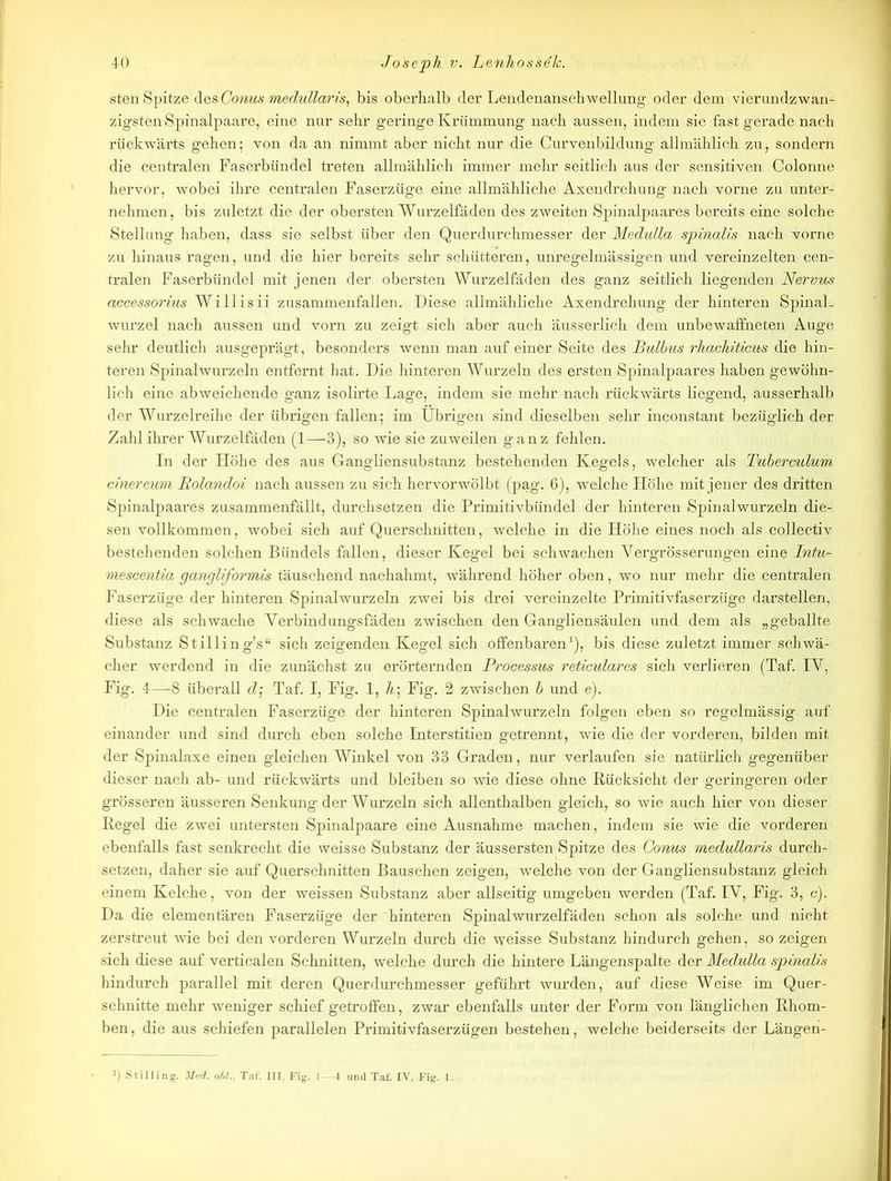 sten Spitze des Conus medulläris, bis oberhalb der Lendenanschwellung oder dem vierundzwan- zigsten Spinalpaare, eine nur sehr geringe Krümmung nach aussen, indem sie fast gerade nach rückwärts gehen; von da an nimmt aber nicht nur die Curvenbildung allmählich zu, sondern die centralen Faserbündel treten allmählich immer mehr seitlich aus der sensitiven Colonne hervor, wobei ihre centralen Faserzüge eine allmähliche Axendrehung nach vorne zu unter- nehmen, bis zuletzt die der obersten Wurzelfäden des zweiten Spinalpaares bereits eine solche Stellung haben, dass sie selbst über den Querdurchmesser der Medulla spinalis nach vorne zu hinaus ragen, und die hier bereits sehr schütteren, unregelmässigen und vereinzelten cen- tralen Faserbündel mit jenen der obersten Wurzelfäden des ganz seitlich liegenden Nervus accessorius Willisii zusammenfallen. Diese allmähliche Axendrehung der hinteren Spinal- wurzel nach aussen und vorn zu zeigt sich aber auch äusserlich dem unbewaffneten Auge sehr deutlich ausgeprägt, besonders wenn man auf einer Seite des Bulbus rhachiticus die hin- teren Spinalwurzeln entfernt hat. Die hinteren Wurzeln des ersten Spinalpaares haben gewöhn- lich eine abweichende ganz isolirte Lage, indem sie mehr nach rückwärts liegend, ausserhalb der Wurzelreihe der übrigen fallen; im Übrigen sind dieselben sehr inconstant bezüglich der Zahl ihrer Wurzelfäden (1—3), so wie sie zuweilen ganz fehlen. In der Höhe des aus Gangliensubstanz bestehenden Kegeis, welcher als Tuberculum cinereum Bolandoi nach aussen zu sich hervorwölbt (pag. 6), welche Höhe mit jener des dritten Spinalpaares znsammenfällt, durchsetzen die Primitivbündel der hinteren Spinalwurzeln die- sen vollkommen, wobei sich auf Querschnitten, welche in die Höhe eines noch als collectiv bestehenden solchen Bündels fallen, dieser Kegel bei schwachen Yergrösserungen eine Intu- mescentia gangliformis täuschend nachahmt, während höher oben, wo nur mehr die centralen Faserzüge der hinteren Spinalwurzeln zwei bis drei vereinzelte Primitivfaserzüge darstellen, diese als schwache Verbindungsfäden zwischen den Gangliensäulen und dem als „geballte Substanz Stilling’s“ sich zeigenden Kegel sich offenbaren1), bis diese zuletzt immer schwä- cher werdend in die zunächst zu erörternden Processus reticulares sich verlieren (Taf. IV, Fig. 4—8 überall d; Taf. I, Fig. 1, A; Fig. 2 zwischen b und e). Die centralen Faserzüge der hinteren Spinalwurzeln folgen eben so regelmässig auf einander und sind durch eben solche Interstitien getrennt, wie die der vorderen, bilden mit der Spinalaxe einen gleichen Winkel von 33 Graden, nur verlaufen sie natürlich gegenüber dieser nach ab- und rückwärts und bleiben so wie diese ohne Rücksicht der geringeren oder grösseren äusseren Senkung der Wurzeln sich allenthalben gleich, so wie auch hier von dieser Kegel die zwei untersten Spinalpaare eine Ausnahme machen, indem sie wie die vorderen ebenfalls fast senkrecht die weisse Substanz der äussersten Spitze des Conus medullaris durch- setzen, daher sie auf Querschnitten Bauschen zeigen, welche von der Gangliensubstanz gleich einem Kelche, von der weissen Substanz aber allseitig umgeben werden (Taf. IV, Fig. 3, c). Da die elementären Faserzüge der hinteren Spinalwurzelfäden schon als solche und nicht zerstreut wie bei den vorderen Wurzeln durch die weisse Substanz hindurch gehen, so zeigen sich diese auf verticalen Schnitten, welche durch die hintere Längenspalte der Medulla spinalis hindurch parallel mit deren Querdurchmesser geführt wurden, auf diese Weise im Quer- schnitte mehr weniger schief getroffen, zwar ebenfalls unter der Form von länglichen Rhom- ben , die aus schiefen parallelen Primitivfaserzügen bestehen, welche beiderseits der Längen- J) Stilling. Med. oll... Taf. III. Fig. 1—4 und Taf. IV, Fig. 1.