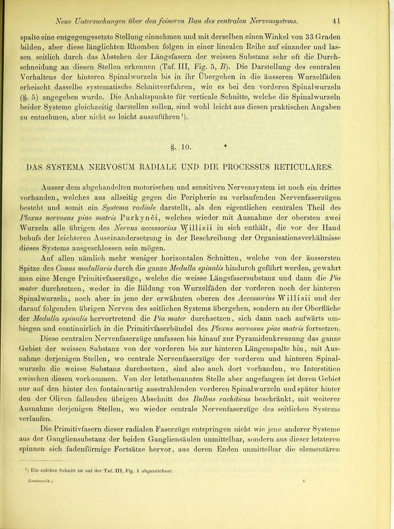 spalte eine entgegengesetzte Stellung einnehmen und mit derselben einen Winkel von 33 Graden bilden, aber diese länglichten Rhomben folgen in einer linealen Reihe auf einander und las- sen seitlich durch das Abstehen der Längsfasern der weissen Substanz sehr oft die Durch- schneidung an diesen Stellen erkennen (Taf. III, Fig. 5, B). Die Darstellung des centralen Verhaltens der hinteren Spinalwurzeln bis in ihr Übergehen in die äusseren Wurzelfäden erheischt dasselbe systematische Schnittverfahren, wie es bei den vorderen Spinal wurzeln (§. 5) angegeben wurde. Die Anhaltspunkte für verticale Schnitte, welche die Spinalwurzeln beider Systeme gleichzeitig darstellen sollen, sind wohl leicht aus diesen praktischen Angaben zu entnehmen, aber nicht so leicht auszuführen1). §. 10. DAS SYSTEMA NERVOSUM RADIALE UND DIE PROCESSUS RETICULARES. Ausser dem abg’ehandelten motorischen und sensitiven Nervensystem ist noch ein drittes vorhanden, welches aus allseitig gegen die Peripherie zu verlaufenden Nervenfaserzügen besteht und somit ein Systema radiale darstellt, als den eigentlichen centralen Theil des Plexus nervosus piae matris Purkynei, welches wieder mit Ausnahme der obersten zwei Wurzeln alle übrigen des Nervus accessorius WUdiisü in sich enthält, die vor der Hand behufs der leichteren Auseinandersetzung in der Beschreibung der Organisationsverhältnisse dieses Systems ausgeschlossen sein mögen. Auf allen nämlich mehr weniger horizontalen Schnitten, welche von der äussersten Spitze des Conus medullaris durch die ganze Medulla spinalis hindurch geführt werden, gewahrt man eine Menge Primitivfaserzüge, welche die weisse Längsfasersubstanz und dann die Pia mater durchsetzen, weder in die Bildung von Wurzelfäden der vorderen noch der hinteren Spinal wurzeln, noch aber in jene der erwähnten oberen des Accessorius Willi sii und der darauf folgenden übrigen Nerven des seitlichen Systems übergehen, sondern an der Oberfläche der Medulla spinalis hervortretend die Pia mater durchsetzen, sich dann nach aufwärts um- biegen und continuirlich in die Primitivfaserbündel des Plexus nervosus piae matris fortsetzen. Diese centralen Nervenfaserzüge umfassen bis hinauf zur Pyramidenkreuzung das ganze Gebiet der weissen Substanz von der vorderen bis zur hinteren Längenspalte hin, mit Aus- nahme derjenigen Stellen, wo centrale Nervenfaserzüge der vorderen und hinteren Spinal- wurzeln die weisse Substanz durchsetzen, sind also auch dort vorhanden, wo Interstitien zwischen diesen Vorkommen. Von der letztbenannten Stelle aber angefangen ist deren Gebiet nur auf den hinter den fontaineartig ausstrahlenden vorderen Spinalwurzeln und später hinter den der Oliven fallenden übrigen Abschnitt des Bulbus rachiticus beschränkt, mit weiterer Ausnahme derjenigen Stellen, wo wieder centrale Nervenfaserzüge des seitlichen Systems verlaufen. Die Primitivfasern dieser radialen Faserzüge entspringen nicht wie jene anderer Systeme aus der Gangliensubstanz der beiden Gangliensäulen unmittelbar, sondern aus dieser letzteren spinnen sich fadenförmige Fortsätze hervor, aus deren Enden unmittelbar die elementären ') Ein solcher Schnitt ist auf der Taf. III, Fig. I abgezeichnet. (Lenho88<5k.) 6