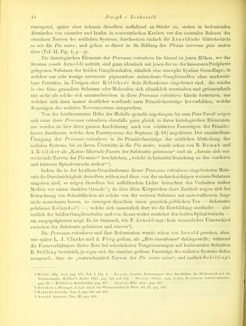 erzeugend, später aber nehmen dieselben auffallend an Stärke zu, stehen in bedeutenden Abständen von einander und laufen in concentrischen Kreisen vor den centralen Bahnen der einzelnen Nerven des seitlichen Systems, durchsetzen einfach die Arnold’sche Gürtelschicht so wie die Pia mater, und gehen so direct in die Bildung des Plexus nervosus piae matris über (Taf. II, Fig. 1, q—q). Die histologischen Elemente der Processus reticulares bis hinauf zu jenen Flöhen, wo das Stratum zonale Arnoldi auftritt, sind ganz identisch mit jenen der an der äusserstenPeripherie gelegenen Substanz der beiden Gangliensäulen, nämlich eine amorphe hyaline Grundlage, in welcher nur sehr wenige zerstreute pigmentlose uninucleare Ganglienzellen ohne nachweis- bare Fortsätze, im Übrigen aber Kölliker’s freie Zellenkerne eingebettet sind, die wieder in eine feine granulirte Substanz oder Moleculen sich allmählich zerstäuben und grösstentheils nur mehr als solche sich ununterbrochen in diese Processus reticulares hinein fortsetzen, aus welcher sich dann immer deutlicher werdende zarte Primitivfaserzüge hervorbilden, welche denjenigen des radialen Nervensystems entsprechen. Von der letztbenannten Höhe der Medulla spinalis angefangen bis zum Pons Varoli zeigen sich zwar diese Processus reticulares ebenfalls ganz gleich in ihren histologischen Elementen, nur werden sie hier ihrer ganzen Ausdehnung nach von schütteren Faserzügen der Primitiv- fasern durchsetzt, welche dem Fasersysteme des Septums (§. 18) angehören. Der unmittelbare Übergang der Processus reticulares in die Primitivfaserzüge der seitlichen Abtheilung des radialen Systems, bis zu ihrem Übertritte in die Pia mater, wurde schon von R. Remak und A. Ivölliker als „Kerne führende Fasern derSubstantia gelatinosa“ und als „daraus sich ent- wickelnde Nerven der Piamateru beschrieben, „welche in keinerlei Beziehung zu den vorderen und hinteren Spinalwurzeln stehen“1). Indem die in der hyalinen Grundsubstanz dieser Processus reticulares eingebetteten Mole- cule die Durchsichtigkeit derselben trüben und diese von der undurchsichtigen weissen Substanz umgeben sind, so zeigen dieselben bei auffallendem Lichte betrachtet das Verhalten trüber Medien vor einem dunklen Grunde2), da aber diese Körperchen ihrer Zartheit wegen sich bei Betrachtung von Schnittflächen als solche von der weissen Substanz mit unbewaffnetem Auge nicht ausnehmen lassen, so erzeugen dieselben einen graulich-gelblichen Ton — Substantia gelatinosa Rolandoi3) —, welche sich namentlich dort wo die Retebildung stattfindet— also seitlich der beiden Gangliensäulen und von da aus weiter zunächst den beiden Spinal wurzeln — am ausgeprägtesten zeigt. Es ist demnach, wie F. Arnold sagt: kein wesentlicher Unterschied zwischen der Substantia gelatinosa und cinerea4). Die Processus reticulares und ihre Reformation wurde schon von Arnold gesehen, aber, wie später L. J. Clarke und A. Förg gethan, als „Bete vasculosumu dahingestellt; während die Formverhältnisse dieses Rete bei schwächeren Vergrösserungen auf horizontalen Schnitten B. Stilling beschrieb, ja sogar sich für einzelne gröbere Faserzüge des radialen Systems dahin aussprach, dass sie „wahrscheinlich Nerven der Pia mater seien“, und endlich S c hi Ui ng’s !) He nie. Allg. Anat. pag. 677, Taf. I, Fig. 2. — Remak. Anatom. Bemerkungen über das Gehirn, das Rückenmark und die Nervenwurzeln. Müller’s Archiv 1841, pag. 506 und 514. — Dessen: Observ. anat. et micr. de systemat. nervosi structura, pag. 12. — Kölliker. Gewebelehre, pag. 277. — Dessen: Mikr. Anat., pag. 422. 2) Brücke 1. c. Sitzungsb. d. kais. Akad. der Wissenschaften in Wien, Bd. IX. pag. 530. 3) Rolando. Cervello, Tom. I, pag. 285 und 287. 4) Arnold. Anatomie, Tom. III, pag. 642.