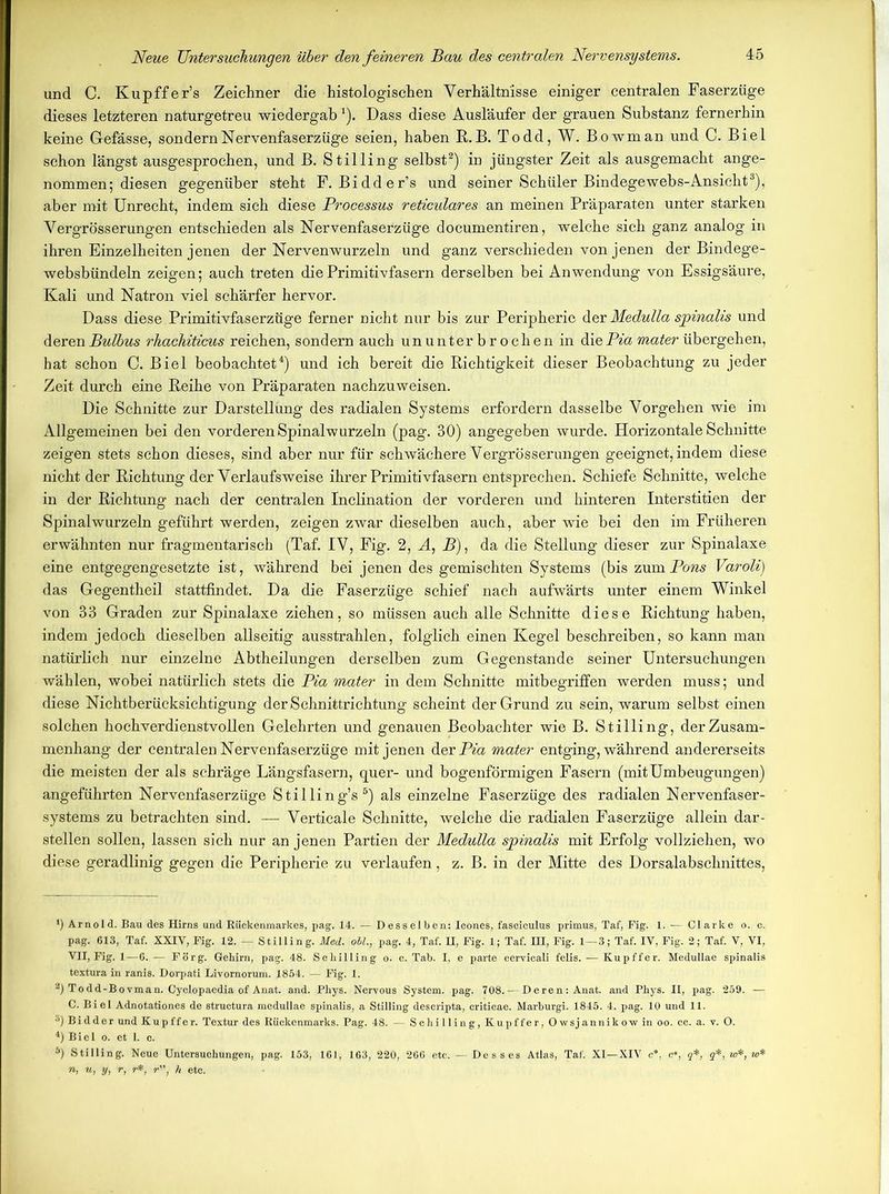 und C. Kupffer’s Zeichner die histologischen Verhältnisse einiger centralen Faserzüge dieses letzteren naturgetreu wiedergab 1). Dass diese Ausläufer der grauen Substanz fernerhin keine Gefässe, sondern Nervenfaserzüge seien, haben R.B. Todd, W. Bowman und C. Biel schon längst ausgesprochen, und B. Stilling selbst2) in jüngster Zeit als ausgemacht ange- nommen; diesen gegenüber steht F. Bidder’s und seiner Schüler Bindegewebs-Ansicht3), aber mit Unrecht, indem sich diese Processus reticulares an meinen Präparaten unter starken Vergrösserungen entschieden als Nervenfaserzüge documentiren, welche sich ganz analog in ihren Einzelheiten jenen der Nervenwurzeln und ganz verschieden von jenen der Bindege- websbündeln zeigen; auch treten die Primitivfasern derselben bei Anwendung von Essigsäure, Kali und Natron viel schärfer hervor. Dass diese Primitivfaserzüge ferner nicht nur bis zur Peripherie der Medulla spinalis und deren Bulbus rhachiticus reichen, sondern auch ununterbrochen in die Pia mater übergehen, hat schon C. Biel beobachtet4) und ich bereit die Richtigkeit dieser Beobachtung zu jeder Zeit durch eine Reihe von Präparaten nachzuweisen. Die Schnitte zur Darstellung des radialen Systems erfordern dasselbe Vorgehen wie im Allgemeinen bei den vorderen Spinalwurzeln (pag. 30) angegeben wurde. Horizontale Schnitte zeigen stets schon dieses, sind aber nur für schwächere Vergrösserungen geeignet, indem diese nicht der Richtung der Verlaufsweise ihrer Primitivfasern entsprechen. Schiefe Schnitte, welche in der Richtung nach der centralen Inclination der vorderen und hinteren Interstitien der Spinalwurzeln geführt werden, zeigen zwar dieselben auch, aber wie bei den im Früheren erwähnten nur fragmentarisch (Taf. IV, Fig. 2, A, B), da die Stellung dieser zur Spinalaxe eine entgegengesetzte ist, während bei jenen des gemischten Systems (bis zum Pons Varoli) das Gegentheil stattfindet. Da die Faserzüge schief nach aufwärts unter einem Winkel von 33 Graden zur Spinalaxe ziehen, so müssen auch alle Schnitte diese Richtung haben, indem jedoch dieselben allseitig ausstrahlen, folglich einen Kegel beschreiben, so kann man natürlich nur einzelne Abtheilungen derselben zum Gegenstände seiner Untersuchungen wählen, wobei natürlich stets die Pia mater in dem Schnitte mitbegriffen werden muss; und diese Nichtberücksichtigung der Schnittrichtung scheint der Grund zu sein, warum selbst einen solchen hochverdienstvollen Gelehrten und genauen Beobachter wie B. Stilling, der Zusam- menhang der centralen Nervenfaserzüge mit jenen der Pia mater entging, während andererseits die meisten der als schräge Längsfasern, quer- und bogenförmigen Fasern (mitUmbeugungen) angeführten Nervenfaserzüge Stilling’s5) als einzelne Faserzüge des radialen Nervenfaser- systems zu betrachten sind. — Verticale Schnitte, welche die radialen Faserzüge allein dar- stellen sollen, lassen sich nur an jenen Partien der Medulla sjpinalis mit Erfolg vollziehen, wo diese geradlinig gegen die Peripherie zu verlaufen, z. B. in der Mitte des Dorsalabschnittes, *) Arnold. Bau des Hirns und Rückenmarkes, pag. 14. — Desselben: Icones, fasciculus primus, Taf, Fig. 1. — Clarke o. c. pag. 613, Taf. XXIV, Fig. 12. — Stilling. Med. oil., pag. 4, Taf. H, Fig. 1; Taf. HI, Fig. 1—3; Taf. IV, Fig. 2; Taf. V, VI, VII, Fig. 1—6. — Förg. Gehirn, pag. 48. Schilling o. c. Tab. I, e parte cervicali felis. — Kupffer. Medullae spinalis textura in ranis. Dorpati Livornorum. 1854. — Kg. 1. 2) Todd-Bovman. Cyclopaedia of Anat. and. Phys. Nervous System, pag. 708. — Deren: Anat. and Phys. II, pag. 259. — C. Biel Adnotationes de struetura medullae spinalis, a Stilling descripta, criticae. Marburgi. 1845. 4. pag. 10 und 11. 3) Bidder und Kupffer. Textur des Rückenmarks. Pag. 48. — Schilling, Kupffer, Owsjannikow in oo. cc. a. v. 0. 4) Biel o. et 1. c. 5) Stilling. Neue Untersuchungen, pag. 153, 161, 163, 220, 266 etc. — Desses Atlas, Taf. XI—XIV c*. c*, q*, q*, w*, w* n, u, y, r, r*, r, h etc.