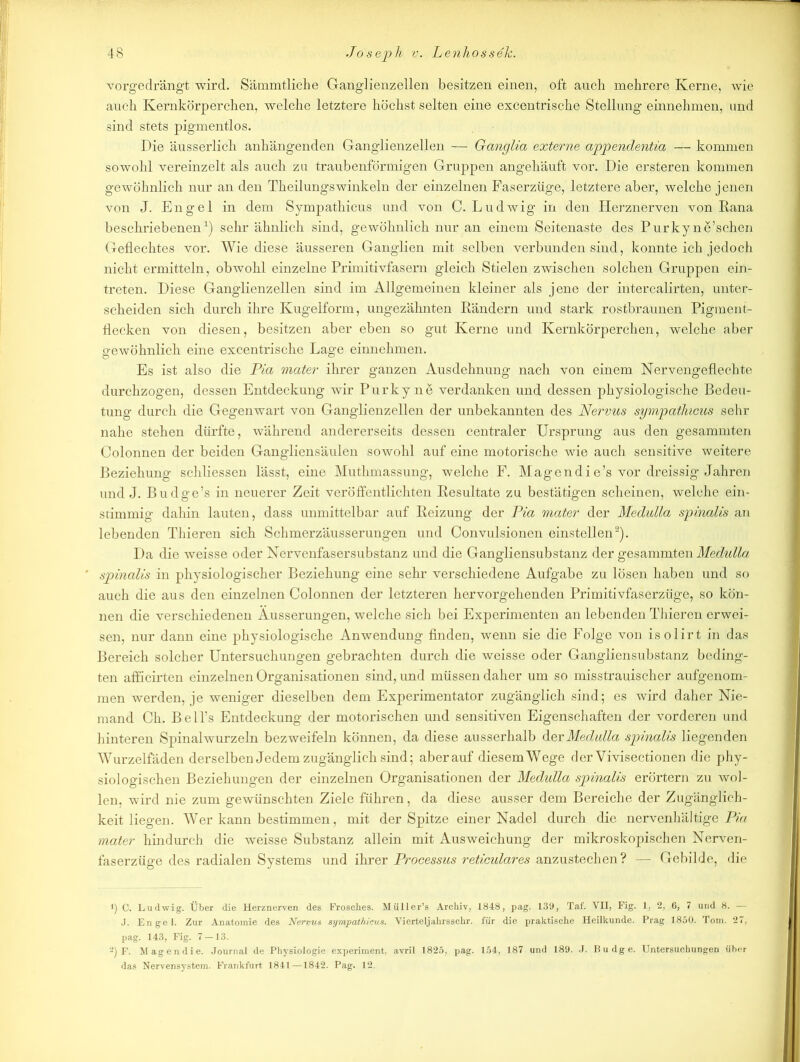 vorgedrängt wird. Sämmtliche Ganglienzellen besitzen einen, oft auch mehrere Kerne, wie auch Kernkörperchen, welche letztere höchst selten eine excentrische Stellung einnehmen, und sind stets pigmentlos. Die äusserlich anhängenden Ganglienzellen — Ganglia externe appendentia — kommen sowohl vereinzelt als auch zu traubenförmigen Gruppen angehäuft vor. Die ersteren kommen gewöhnlich nur an den Theilungswinkeln der einzelnen Faserzüge, letztere aber, welche jenen von J. Engel in dem Sympathicus und von C. Ludwig in den Herznerven von Kana beschriebenen1) sehr ähnlich sind, gewöhnlich nur an einem Seitenaste des Purky ne’schen Geflechtes vor. Wie diese äusseren Ganglien mit selben verbunden sind, konnte ich jedoch nicht ermitteln, obwohl einzelne Primitivfasern gleich Stielen zwischen solchen Gruppen ein- treten. Diese Ganglienzellen sind im Allgemeinen kleiner als jene der intercalirten, unter- scheiden sich durch ihre Kugelform, ungezähnten Rändern und stark rostbraunen Pigment- flecken von diesen, besitzen aber eben so gut Kerne und Kernkörperchen, welche aber erewöhnlich eine excentrische Lage einnehmen. Es ist also die Pia mater ihrer ganzen Ausdehnung nach von einem Nervengeflechte durchzogen, dessen Entdeckung wir Purky ne verdanken und dessen physiologische Bedeu- tung durch die Gegenwart von Ganglienzellen der unbekannten des Nervus sympatlucus sehr nahe stehen dürfte, während, andererseits dessen centraler Ursprung aus den gesammten Colonnen der beiden Gangliensäulen sowohl auf eine motorische wie auch sensitive weitere Beziehung schliessen lässt, eine Muthmassung, welche F. Magendie’s vor dreissig Jahren und J. Budge’s in neuerer Zeit veröffentlichten Resultate zu bestätigen scheinen, welche ein- stimmig dahin lauten, dass unmittelbar auf Reizung der Pia mater der Medulla spinalis an lebenden Thieren sich Schmerzäusserungen und Convulsionen einstellen2). Da die weisse oder Nervenfasersubstanz und die Gangliensubstanz der gesammten Medulla spinalis in physiologischer Beziehung eine sehr verschiedene Aufgabe zu losen haben und so auch die aus den einzelnen Colonnen der letzteren hervorgehenden Primitivfaserzüge, so kön- nen die verschiedenen Äusserungen, welche sich bei Experimenten an lebenden Thieren erwei- sen, nur dann eine physiologische Anwendung finden, wenn sie die Folge von isolirt in das Bereich solcher Untersuchungen gebrachten durch die weisse oder Gangliensubstanz beding- ten afficirten einzelnen Organisationen sind, und müssen daher um so misstrauischer aufgenom- men werden, je weniger dieselben dem Experimentator zugänglich sind; es wird daher Nie- mand Ch. Bell’s Entdeckung der motorischen und sensitiven Eigenschaften der vorderen und hinteren Spinalwurzeln bezweifeln können, da diese ausserhalb der Medulla spinalis liegenden Wurzelfäden derselben Jedem zugänglich sind; aberauf diesemWege der Vivisectionen die phy- siologischen Beziehungen der einzelnen Organisationen der Medulla spinalis erörtern zu wol- len, wird nie zum gewünschten Ziele führen, da diese ausser dem Bereiche der Zugänglich- keit liegen. Wer kann bestimmen, mit der Spitze einer Nadel durch die nervenhältige Pia mater hindurch die weisse Substanz allein mit Ausweichung der mikroskopischen Nerven- faserzüge des radialen Systems und ihrer Processus reticulares anzustechen ? — Gebilde, die i) C. Ludwig. Über die Herznerven des Frosches. Müller’s Archiv, 1848, pag. 139, Taf. VII, Fig. 1, 2, 6, 7 und 8. —- J. Engel. Zur Anatomie des Nervus sympathicus. Vierteljahrsschr. für die praktische Heilkunde. Prag 1850. Tom. 27, pag. 143, Fig. 7 — 13. ••*) F. Magendie. Journal de Physiologie experiment, avril 1825, pag. 154, 187 und 189. J. Budge. Untersuchungen über das Nervensystem. Frankfurt 1841—1842. Pag. 12.