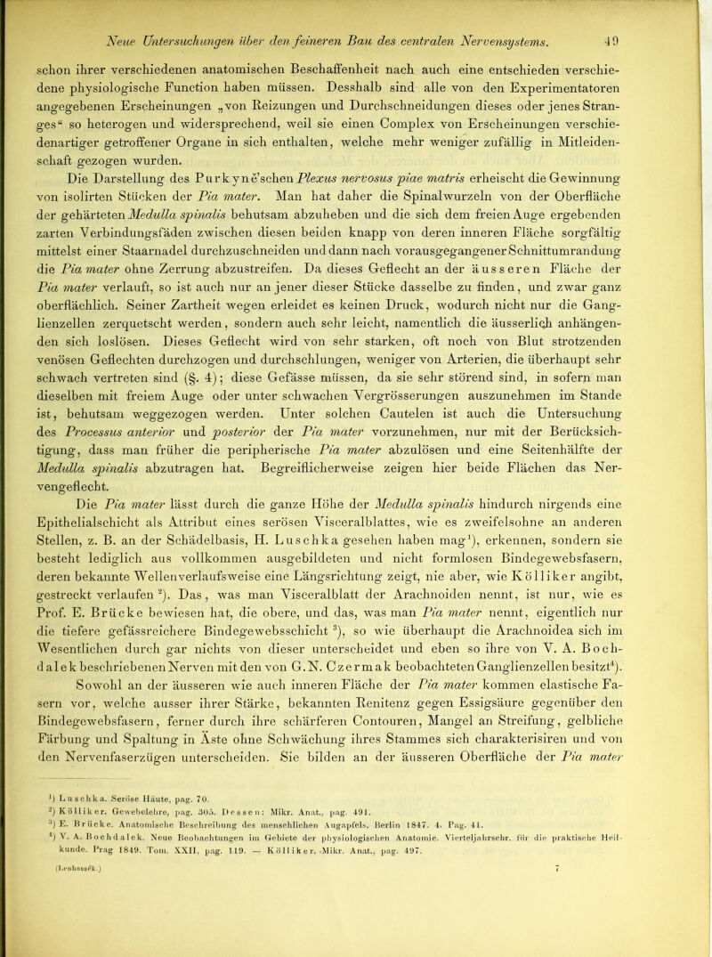 schon ihrer verschiedenen anatomischen Beschaffenheit nach auch eine entschieden verschie- dene physiologische Function haben müssen. Desshalb sind alle von den Experimentatoren angegebenen Erscheinungen „von Reizungen und Durchschneidungen dieses oder jenes Stran- ges“ so heterogen und widersprechend, weil sie einen Complex von Erscheinungen verschie- denartiger getroffener Organe in sich enthalten, welche mehr weniger zufällig in Mitleiden- schaft gezogen wurden. Die Darstellung des Purk y n e sehen Plexus nervosus piae matris erheischt die Gewinnung von isolirten Stücken der Pia mater. Man hat daher die Spinalwurzeln von der Oberfläche der gehärteten Medulla spinalis behutsam abzuheben und die sich dem freien Auge ergebenden zarten Verbindungsfäden zwischen diesen beiden knapp von deren inneren Fläche sorgfältig mittelst einer Staarnadel durchzuschneiden und dann nach vorausgegangenerSchnittumrandung die Pia mater ohne Zerrung abzustreifen. Da dieses Geflecht an der äusseren Fläche der Pia mater verlauft, so ist auch nur an jener dieser Stücke dasselbe zu finden, und zwar ganz oberflächlich. Seiner Zartheit wegen erleidet es keinen Druck, wodurch nicht nur die Gang- lienzellen zerquetscht werden, sondern auch sehr leicht, namentlich die äusserlioh anhängen- den sich loslösen. Dieses Geflecht wird von sehr starken, oft noch von Blut strotzenden venösen Geflechten durchzogen und durchschlungen, weniger von Arterien, die überhaupt sehr schwach vertreten sind (§. 4); diese Gefässe müssen, da sie sehr störend sind, in sofern man dieselben mit freiem Auge oder unter schwachen Vergrösserungen auszunehmen im Stande ist, behutsam weggezogen werden. Unter solchen Cautelen ist auch die Untersuchung des Processus anterior und posterior der Pia mater vorzunehmen, nur mit der Berücksich- tigung, dass man früher die peripherische Pia mater abzulösen und eine Seitenhälfte der Medulla spinalis abzutragen hat. Begreiflicherweise zeigen hier beide Flächen das Ner- vengeflecht. Die Pia mater lässt durch die ganze Höhe der Medulla spinalis hindurch nirgends eine Epithelialschicht als Attribut eines serösen Visceralblattes, wie es zweifelsohne an anderen Stellen, z. B. an der Schädelbasis, H. Luschka gesehen haben mag1), erkennen, sondern sie besteht lediglich aus vollkommen ausgebildeten und nicht formlosen Bindegewebsfasern, deren bekannte Wellen Verlaufs weise eine Längsrichtung zeigt, nie aber, wie Kölliker angibt, gestreckt verlaufen 2). Das, was man Visceralblatt der Arachnoiden nennt, ist nur, wie es Prof. E. Brücke bewiesen hat, die obere, und das, was man Pia mater nennt, eigentlich nur die tiefere gefässreichere Bindegewebsschicht 3), so wie überhaupt die Arachnoidea sich im Wesentlichen durch gar nichts von dieser unterscheidet und eben so ihre von V. A. Boch- dalek beschriebenen Nerven mit den von G.N. Czermak beobachteten Ganglienzellen besitzt4). Sowohl an der äusseren wie auch inneren Fläche der Pia mater kommen elastische Fa- sern vor, welche ausser ihrer Stärke, bekannten Renitenz gegen Essigsäure gegenüber den Bindegewebsfasern, ferner durch ihre schärferen Contouren, Mangel an Streifung, gelbliche Färbung und Spaltung in Aste ohne Schwächung ihres Stammes sich charakterisiren und von den Nervenfaserzügen unterscheiden. Sie bilden an der äusseren Oberfläche der Pia mater ’) Luschka. Seröse Häute, pag. 70. 2) Kölliker. Gewebelehre, pag. 305. Dessen: Mikr. Anat., pag. 491. ■!) E. Brücke. Anatomische Beschreibung des menschlichen Augapfels. Berlin 1847. 4. Pag. 41. 4) V. A. Bochdalek. Neue Beobachtungen im Gebiete der physiologischen Anatomie. Vierteljahrschr. für die praktische Heil- kunde. Prag 1849. Tom. XXII, pag. 119. — Kölliker.-Mikr. Anat., pag. 497. (I.enhoss^k.)