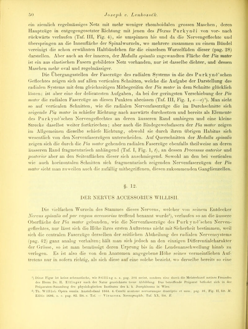 ein ziemlich regelmässiges Netz mit mehr weniger rhomboidalen grossen Maschen, deren Hauptzüge in entgegengesetzter Richtung mit jenen des Plexus Purkynei von vor- nach rückwärts verlaufen (Taf. III, Fig. 4), sie umspinnen hie und da die Nervengeflechte und überspringen an die Innenfläche der Spinal wurzeln, wo mehrere zusammen zu einem Bündel vereinigt die schon erwähnten Haltbändchen für die einzelnen Wurzelfäden dieser (pag. 28) darstellen. Aber auch an der inneren, der Medulla spinalis zugewandten Fläche der Pia mater ist ein aus elastischen Fasern gebildetes Netz vorhanden, nur ist dasselbe dichter, und dessen Maschen mehr oval und regelmässiger. Hie Übergangsstellen der Faserzüge des radialen Systems in die des Pu rk yne’schen Geflechtes zeigen sich auf allen verticalen Schnitten, welche die Aufgabe der Darstellung des radialen Systems mit dem gleichzeitigen Mitbegreifen der Pia mater in dem Schnitte glücklich lösten: ist aber eine der delicatesten Aufgaben, da bei der geringsten Verschiebung der Pia mater die radialen Faserzüge an diesen Punkten abreissen (Taf. III, Fig. 1, e—e)1). Man sieht so auf verticalen Schnitten, wie die radialen Nervenfaserzüge die im Durchschnitte sich zeigende Pia mater in schiefer Richtung nach auswärts durchsetzen und bereits als Elemente des Purk yne’schen Nervengeflechtes an deren äusseren Rand umbiegen und eine kleine Strecke daselbst weiter fortkriechen; aber auch die Bindegewebsfasern der Pia mater zeigen im Allgemeinen dieselbe schiefe Richtung, obwohl sie durch ihren übrigen Habitus sich wesentlich von den Nervenfaserzügen unterscheiden. Auf Querschnitten der Medulla spinalis zeigen sich die durch die Pia mater gehenden radialen Faserzüge ebenfalls theilweise an deren äusseren Rand fragmentarisch anhängend (Taf. I, Fig. 1, £), an dessen Processus anterior und posterior aber an den Seitenflächen dieser sich anschmiegend. Sowohl an den bei verticalen wie auch horizontalen Schnitten sich fragmentarisch zeigenden Nervenfaserzügen der Pia mater sieht man zuweilen auch die zufällig mitbegriffenen, diesen zukommenden Ganglienzellen. §. 12. DER NERVUS ACCESSORIUS WILLISII. Die vielfachen Wurzeln des Stammes dieses Nervens, welcher von seinem Entdecker Nervus spinalis ad par vagum accessorius treffend benannt wurde2), verlaufen so an die äussere Oberfläche der Pia mater gebunden, wie die Nervenfaserzüge des Purk yne’schen Nerven- geflechtes, nur lässt sich die Höhe ihres ersten Auftretens nicht mit Sicherheit bestimmen, weil sich die centralen Faserzüge derselben der seitlichen Abtheilung des radialen Nervensystems (pag. 42) ganz analog verhalten; hält man sich jedoch an den einzigen Differentialcharakter der Grösse, so ist man bemüssigt deren Urprung bis in die Lendenanschwellung hinab zu verlegen. Es ist also die von den Anatomen angegebene Höhe seines vermeintlichen Auf- tretens nur in sofern richtig, als sich diese auf eine solche bezieht, wo derselbe bereits so eine ]) Diese Figur ist keine schematische, wie Stilling o. c. pag. 304 meint, sondern eine durch die Meisterhand meines Freundes des Herrn Dr. H. Eifinger nach der Natur gezeichnete treue Abbildung. Das betreffende Präparat befindet sich in der Präparaten-Sammlung des physiologischen Institutes des k. k. Josephinums in Wien. 2) Th. Willisi. Opera omnia. Amstelodami 1664. 4. Cerebi anatome nervorumque descriptio et usus, pag. 16. Fig. II, litt. M. Editio 1686, o. c. pag. 82. litt. c. Taf. — Vieusens. Nevrographfa, Taf. XX, litt. E.