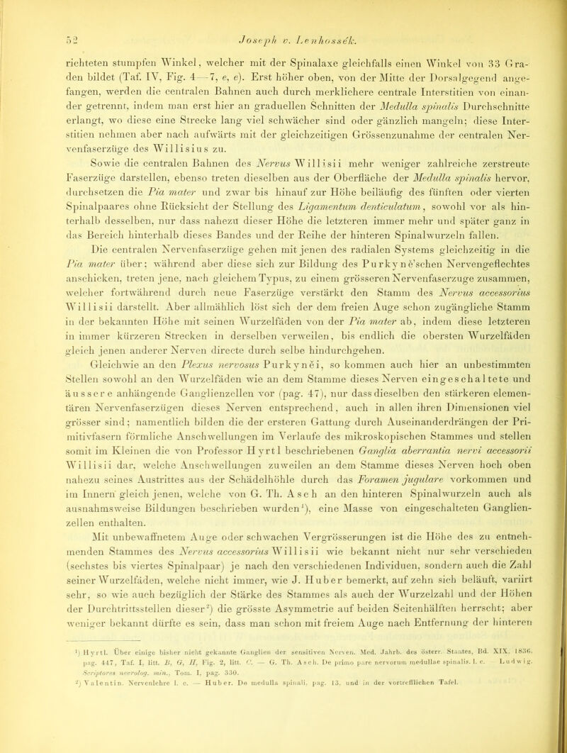 richteten stumpfen Winkel, welcher mit der Spinalaxe gleichfalls einen Winkel von 33 Gra- den bildet (Taf. IY, Fig. 4 — 7, e, e). Erst höher oben, von der Mitte der Dorsalgegend ange- fangen, werden die centralen Bahnen auch durch merklichere centrale Interstitien von einan- der getrennt, indem man erst hier an graduellen Schnitten der Medulla spinalis Durchschnitte erlangt, wo diese eine Strecke lang viel schwächer sind oder gänzlich mangeln; diese Inter- stitien nehmen aber nach aufwärts mit der gleichzeitigen Grössenzunahme der centralen Ner- venfaserzüge des Willisius zu. Sowie die centralen Bahnen des Nervus Willisii mehr weniger zahlreiche zerstreute Faserzüge darstellen, ebenso treten dieselben aus der Oberfläche der Medulla sjpinalis hervor, durchsetzen die Pia mater und zwar bis hinauf zur Höhe beiläufig des fünften oder vierten Spinalpaares ohne Bücksieht der Stellung des Ligamentum denticulatum, sowohl vor als hin- terhalb desselben, nur dass nahezu dieser Höhe die letzteren immer mehr und später ganz in das Bereich hinterhalb dieses Bandes und der Beihe der hinteren Spinalwurzeln fallen. Die centralen Nervenfaserzüge gehen mit jenen des radialen Systems gleichzeitig in die Pia mater über; während aber diese sich zur Bildung des Purkyne’schen Nervengeflechtes anschicken, treten jene, nach gleichem Typus, zu einem grösseren Nervenfaserzuge zusammen, welcher fortwährend durch neue Faserzüge verstärkt den Stamm des Nervus accessorius Willisii darstellt. Aber allmählich löst sich der dem freien Auge schon zugängliche Stamm in der bekannten Höhe mit seinen Wurzelfäden von der Pia mater ab, indem diese letzteren in immer kürzeren Strecken in derselben verweilen, bis endlich die obersten Wurzelfäden gleich jenen anderer Nerven directe durch selbe hindurchgehen. Gleichwie an den Plexus nervosus Purkynei, so kommen auch hier an unbestimmten Stellen sowohl an den Wurzelfäden wie an dem Stamme dieses Nerven eingeschaltete und äussere anhängende Ganglienzellen vor (pag. 47), nur dass dieselben den stärkeren elemen- tären Nervenfaserzügen dieses Nerven entsprechend, auch in allen ihren Dimensionen viel grösser sind; namentlich bilden die der ersteren Gattung durch Auseinanderdrängen der Pri- mitivfasern förmliche Anschwellungen im Verlaufe des mikroskopischen Stammes und stellen somit im Kleinen die von Professor Hyrtl beschriebenen Ganglia aberrantia nervi accessorii Willisii dar, welche Anschwellungen zuweilen an dem Stamme dieses Nerven hoch oben nahezu seines Austrittes aus der Schädelhöhle durch das Foramen jugulare Vorkommen und im Innern gleich jenen, welche von G. Th. Asch an den hinteren Spinalwurzeln auch als ausnahmsweise Bildungen beschrieben wurden1), eine Masse von eingeschalteten Ganglien- zellen enthalten. Mit unbewaffnetem Auge oder schwachen Vergrösserungen ist die Höhe des zu entneh- menden Stammes des Nervus accessorius Wi 11 i s ii wie bekannt nicht nur sehr verschieden (sechstes bis viertes Spinalpaar) je nach den verschiedenen Individuen, sondern auch die Zahl seiner Wurzelfäden, welche nicht immer, wie J. Huber bemerkt, auf zehn sich beläuft, variirt sehr, so wie auch bezüglich der Stärke des Stammes als auch der Wurzelzahl und der Höhen der Dui'chtrittsstellen dieser2) die grösste Asymmetrie auf beiden Seitenhälften herrscht; aber weniger bekannt dürfte es sein, dass man schon mit freiem Auge nach Entfernung der hinteren Hyrtl. Über einige bisher nicht gekannte Ganglien der sensitiven Nerven. Med. Jahrb. des österr. Staates, Bd. XIX, 183(3. pag. 447, Taf. I, litt. B, G, ff, Fig. 2, litt. C. — G. Th. Asch. De primo pare nervorum medullae spinalis. 1. c. Ludwig. Scriptores nevrolog. min., Toni. I, pag. 330.