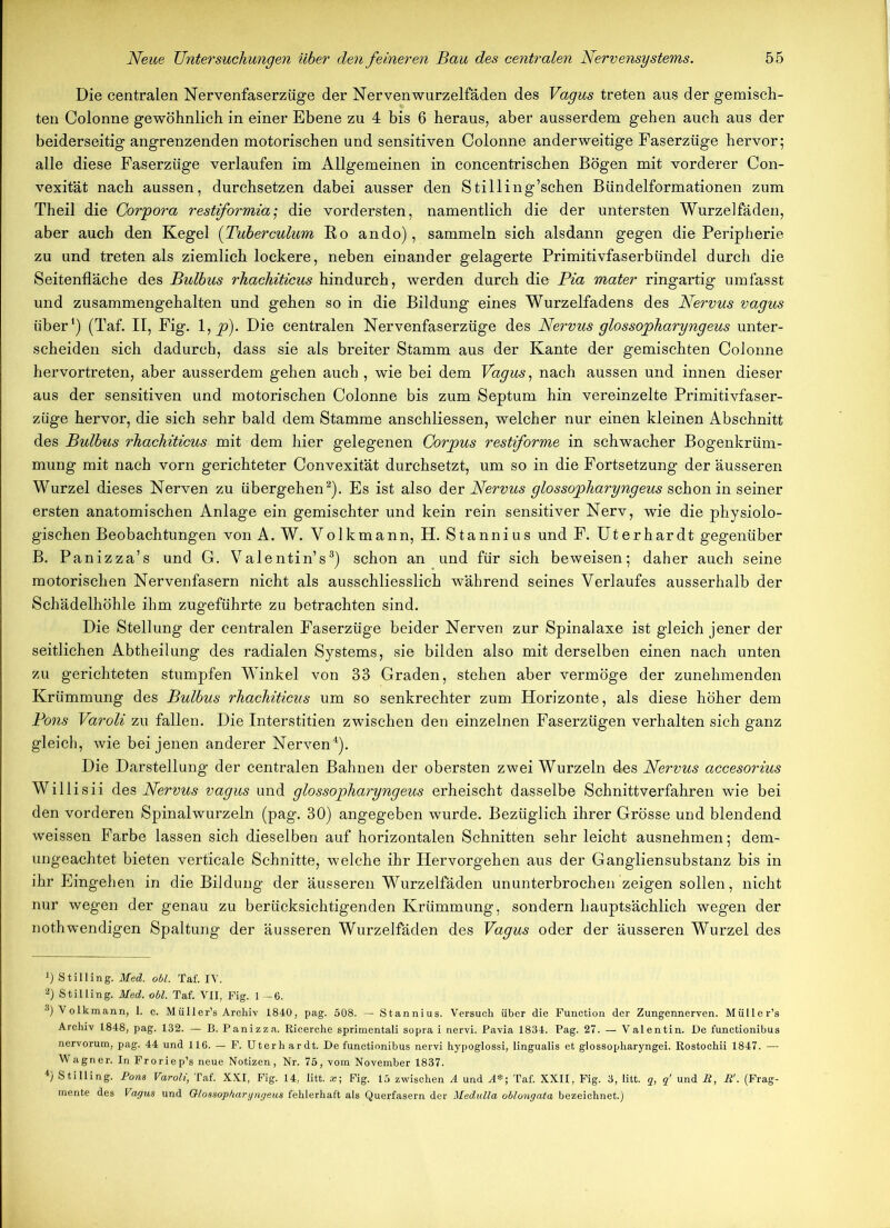 Die centralen Nervenfaserzüge der Nervenwurzelfäden des Vagus treten aus der gemisch- ten Colonne gewöhnlich in einer Ebene zu 4 bis 6 heraus, aber ausserdem gehen auch aus der beiderseitig angrenzenden motorischen und sensitiven Colonne anderweitige Faserzüge hervor; alle diese Faserzüge verlaufen im Allgemeinen in concentrischen Bögen mit vorderer Con- vexität nach aussen, durchsetzen dabei ausser den Stilling’schen Bündelformationen zum Theil die Corpora restiformia; die vordersten, namentlich die der untersten Wurzelfäden, aber auch den Kegel (Tuberculum Bo ando), sammeln sich alsdann gegen die Peripherie zu und treten als ziemlich lockere, neben einander gelagerte Primitivfaserbündel durch die Seitenfläche des Bulbus rhachiticus hindurch, werden durch die Pia mater ringartig umfasst und zusammengehalten und gehen so in die Bildung eines Wurzelfadens des Nervus vagus über1) (Taf. II, Fig. l,_p). Die centralen Nervenfaserzüge des Nervus glossopharyngeus unter- scheiden sich dadurch, dass sie als breiter Stamm aus der Kante der gemischten Colonne hervortreten, aber ausserdem gehen auch , wie bei dem Vagus, nach aussen und innen dieser aus der sensitiven und motorischen Colonne bis zum Septum hin vereinzelte Primitivfaser- züge hervor, die sich sehr bald dem Stamme anschliessen, welcher nur einen kleinen Abschnitt des Bulbus rhachiticus mit dem hier gelegenen Corpus restiforme in schwacher Bogenkrüm- mung mit nach vorn gerichteter Convexität durchsetzt, um so in die Fortsetzung der äusseren Wurzel dieses Nerven zu übergehen2). Es ist also der Nervus glossopharyngeus schon in seiner ersten anatomischen Anlage ein gemischter und kein rein sensitiver Nerv, wie die physiolo- gischen Beobachtungen von A. W. Volkmann, H. Stannius und F. Uterhardt gegenüber B. Panizza’s und G. Valentin’s3) schon an und für sich beweisen; daher auch seine motorischen Nervenfasern nicht als ausschliesslich während seines Verlaufes ausserhalb der Schädelhöhle ihm zugeführte zu betrachten sind. Die Stellung der centralen Faserzüge beider Nerven zur Spinalaxe ist gleich jener der seitlichen Abtheilung des radialen Systems, sie bilden also mit derselben einen nach unten zu gerichteten stumpfen Winkel von 33 Graden, stehen aber vermöge der zunehmenden Krümmung des Bulbus rhachiticus um so senkrechter zum Plorizonte, als diese höher dem Pons Varoli zu fallen. Die Interstitien zwischen den einzelnen Faserzügen verhalten sich ganz gleich, wie bei jenen anderer Nerven4). Die Darstellung der centralen Bahnen der obersten zwei Wurzeln des Nervus accesorius Willisii des Nervus vagus und glossopharyngeus erheischt dasselbe Schnittverfahren wie bei den vorderen Spinalwurzeln (pag. 30) angegeben wurde. Bezüglich ihrer Grösse und blendend weissen Farbe lassen sich dieselben auf horizontalen Schnitten sehr leicht ausnehmen; dem- ungeachtet bieten verticale Schnitte, welche ihr Hervorgehen aus der Gangliensubstanz bis in ihr Eingehen in die Bildung der äusseren Wurzelfäden ununterbrochen zeigen sollen, nicht nur wegen der genau zu berücksichtigenden Krümmung, sondern hauptsächlich wegen der nothwendigen Spaltung der äusseren Wurzelfäden des Vagus oder der äusseren Wurzel des ^Stilling. Med. obl. Taf. IV. 2) Stilling. Med. obl. Taf. VII, Fig. 1—6. 3) Volkmann, 1. c. Müller’s Archiv 1840, pag. 508. — Stannius. Versuch über die Function der Zungennerven. Müller’s Archiv 1848, pag. 132. — B. Panizza. Ricerche sprimentali sopra i nervi. Pavia 1834. Pag. 27. — Valentin. Oe functionibus nervorum, pag. 44 und 116. — F. Uterhardt. De functionibus nervi hypoglossi, Iingualis et glossopharyngei. Rostochii 1847. — Wagner. In Froriep’s neue Notizen, Nr. 75, vom November 1837. 4) Stilling. Pom Varoli, Taf. XXI, Fig. 14, litt. x\ Fig. 15 zwischen A und A*; Taf. XXII, Fig. 3, litt, q, q' und B, B'. (Frag- mente des Vagus und Glossopharyngeus fehlerhaft als Querfasern der Medulla oblongata bezeichnet.)
