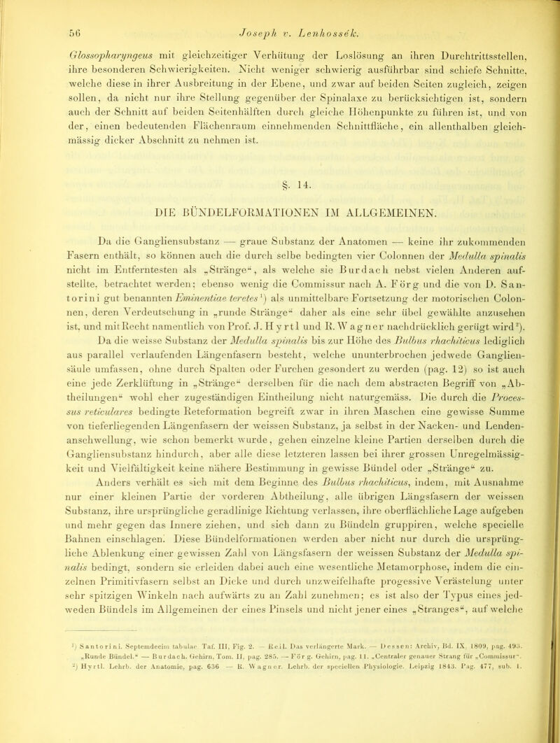 Glossopharyngeus mit gleichzeitiger Verhütung der Loslösung an ihren Durchtrittsstellen, ihre besonderen Schwierigkeiten. Nicht weniger schwierig ausführbar sind schiefe Schnitte, welche diese in ihrer Ausbreitung in der Ebene, und zwar auf beiden Seiten zugleich, zeigen sollen, da nicht nur ihre Stellung gegenüber der Spinalaxe zu berücksichtigen ist, sondern auch der Schnitt auf beiden Seitenhälften durch gleiche Höhenpunkte zu führen ist, und von der, einen bedeutenden Flächenraum einnehmenden Schnittfläche, ein allenthalben gleich- mässig dicker Abschnitt zu nehmen ist. §• 14. DIE BÜNDELFORMATIONEN IM ALLGEMEINEN. Da die Ganglien Substanz — graue Substanz der Anatomen — keine ihr zukommenden Fasern enthält, so können auch die durch selbe bedingten vier Colonnen der Medulla spinalis nicht im Entferntesten als „Stränge“, als welche sie Bur dach nebst vielen Anderen auf- stellte, betrachtet werden: ebenso wenig die Commissur nach A. Förg und die von D. San- torini gut benannten Eminentiae t&t'etesJ) als unmittelbare Fortsetzung der motorischen Colon- nen, deren Verdeutschung in „runde Stränge“ daher als eine sehr übel gewählte anzusehen ist, und mit Recht namentlich von Prof. J. H y rtl und R.Wagner nachdrücklich gerügt wird2). Da die weisse Substanz der Medulla sjpinalis bis zur Höhe des Bulbus rhachiticus lediglich aus parallel verlaufenden Längenfasern besteht, welche ununterbrochen jedwede Ganglien- säule umfassen, ohne durch Spalten oder Furchen gesondert zu werden (pag. 12) so ist auch eine jede Zerklüftung in „Stränge“ derselben für die nach dem abstracten Begriff von „Ab- theilungen“ wohl eher zugeständigen Eintheilung nicht naturgemäss. Die durch die Proces- sus reticulares bedingte Reteformation begreift zwar in ihren Maschen eine gewisse Summe von tieferliegenden Längenfasern der weissen Substanz, ja selbst in der Nacken- und Lenden- anschwellung, wie schon bemerkt wurde, gehen einzelne kleine Partien derselben durch die Gangliensubstanz hindurch, aber alle diese letzteren lassen bei ihrer grossen Unregelmässig- keit und Vielfältigkeit keine nähere Bestimmung in gewisse Bündel oder „Stränge“ zu. Anders verhält es sich mit dem Beginne des Bulbus rhachiticus, indem, mit Ausnahme nur einer kleinen Partie der vorderen Abtheilung, alle übrigen Längsfasern der weissen Substanz, ihre ursprüngliche geradlinige Richtung verlassen, ihre oberflächliche Lage aufgeben und mehr gegen das Innere ziehen, und sich dann zu Bündeln gruppiren, welche specielle Bahnen einschlagem Diese Bündelformationen werden aber nicht nur durch die ursprüng- liche Ablenkung einer gewissen Zahl von Längsfasern der weissen Substanz der Medulla spi- nalis bedingt, sondern sie erleiden dabei auch eine wesentliche Metamorphose, indem die ein- zelnen Primitivfasern selbst an Dicke und durch unzweifelhafte progessive Verästelung unter sehr spitzigen Winkeln nach aufwärts zu an Zahl zunehmen; es ist also der 'Typus eines jed- weden Bündels im Allgemeinen der eines Pinsels und nicht jener eines „Stranges“, auf welche y) Santorini. Septemdecim tabulao. Taf. III, Fig. 2. - ßeil. Das verlängerte Mark. — Dessen: Archiv, Bd. IX, 1809, pag. 493. „Runde Bündel.“ — Burdach. Gehirn, Tom. II, pag. 285. — Für g. Gehirn, pag. 11. „Centraler genauer Strang für „Commissur. -j Hyrtl. Lehrb. der Anatomie, pag. 636 — R. Wagner. Lehrb. der speciellen Physiologie. Leipzig 1843. Pag. 477, sub. 1.