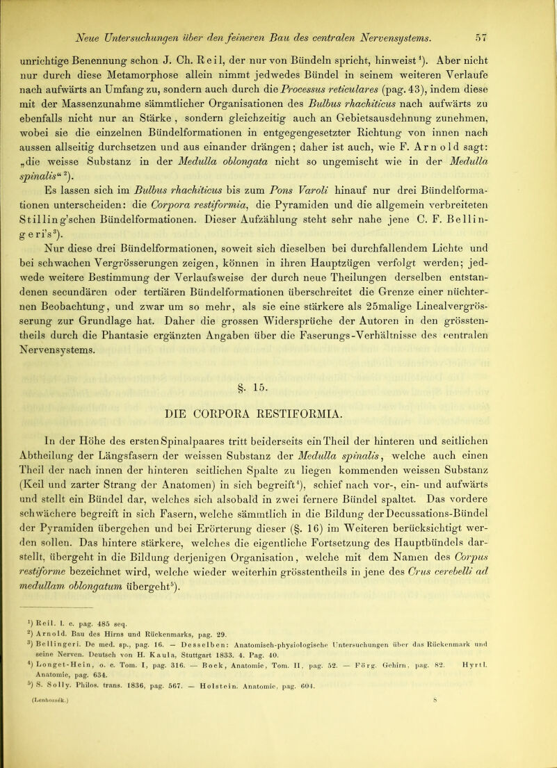 unrichtige Benennung schon J. Ch. Reil, der nur von Bündeln spricht, hinweist *). Aber nicht nur durch diese Metamorphose allein nimmt jedwedes Bündel in seinem weiteren Verlaufe nach aufwärts an Umfang zu, sondern auch durch die Processus reticulares (pag. 43), indem diese mit der Massenzunahme sämmtlicher Organisationen des Bulbus rhachiticus nach aufwärts zu ebenfalls nicht nur an Stärke , sondern gleichzeitig auch an Gebietsausdehnung zunehmen, wobei sie die einzelnen Bündelformationen in entgegengesetzter Richtung von innen nach aussen allseitig durchsetzen und aus einander drängen; daher ist auch, wie F. Arn old sagt: „die weisse Substanz in der Medulla oblongata nicht so ungemischt wie in der Medulla spinalis“2). Es lassen sich im Bulbus rhachiticus bis zum Pons Varoli hinauf nur drei Bündelforma- tionen unterscheiden: die Corpora restiformia, die Pyramiden und die allgemein verbreiteten Stilling’schen Bündelformationen. Dieser Aufzählung steht sehr nahe jene C. F. Bellin- g e ri’s3). Nur diese drei Bündelformationen, soweit sich dieselben bei durchfallendem Lichte und bei schwachen Vergrösserungen zeigen, können in ihren Hauptzügen verfolgt werden; jed- wede weitere Bestimmung der Verlaufs weise der durch neue Theilungen derselben entstan- denen secundären oder tertiären Bündelformationen überschreitet die Grenze einer nüchter- nen Beobachtung, und zwar um so mehr, als sie eine stärkere als 25malige Linealvergrös- serung zur Grundlage hat. Daher die grossen Widersprüche der Autoren in den grössten- theils durch die Phantasie ergänzten Angaben über die Faserungs-Verhältnisse des centralen Nervensystems. §. 15. DIE CORPORA RESTIFORMIA. In der Höhe des ersten Spinalpaares tritt beiderseits einTheil der hinteren und seitlichen Abtheilung der Längsfasern der weissen Substanz der Medulla spinalis, welche auch einen Theil der nach innen der hinteren seitlichen Spalte zu liegen kommenden weissen Substanz (Keil und zarter Strang der Anatomen) in sich begreift4), schief nach vor-, ein- und aufwärts und stellt ein Bündel dar, welches sich alsobald in zwei fernere Bündel spaltet. Das vordere schwächere begreift in sich Fasern, welche sämmtlich in die Bildung derDecussations-Bündel der Pyramiden übergehen und bei Erörterung dieser (§. 16) im Weiteren berücksichtigt wer- den sollen. Das hintere stärkere, welches die eigentliche Fortsetzung des Hauptbündels dar- stellt, übergeht in die Bildung derjenigen Organisation, welche mit dem Namen des Corpus restiforme bezeichnet wird, welche wieder weiterhin grösstentheils in jene des Crus cerebelli ad medullam oblongatum übergeht5). !) Reil. 1. c. pag. 485 seq. 2) Arnold. Bau des Hirns und Rückenmarks, pag. 29. 3) Be llingeri. De med. sp., pag. 16. — Desselben: Anatomisch-physiologische Untersuchungen über das Rückenmark und seine Nerven. Deutsch von H. Kaula, Stuttgart 1833. 4. Pag. 40. 4) Longet-Hein, o. c. Tom. I, pag. 316. — Bock, Anatomie, Tom. II. pag. 52. — Förg. Gehirn, pag. 82. Hyrtl. Anatomie, pag. 634. 6) S. Solly. Philos. trans. 1836, pag. 567. — Holstein. Anatomie, pag. 604. (Lenhossök.)