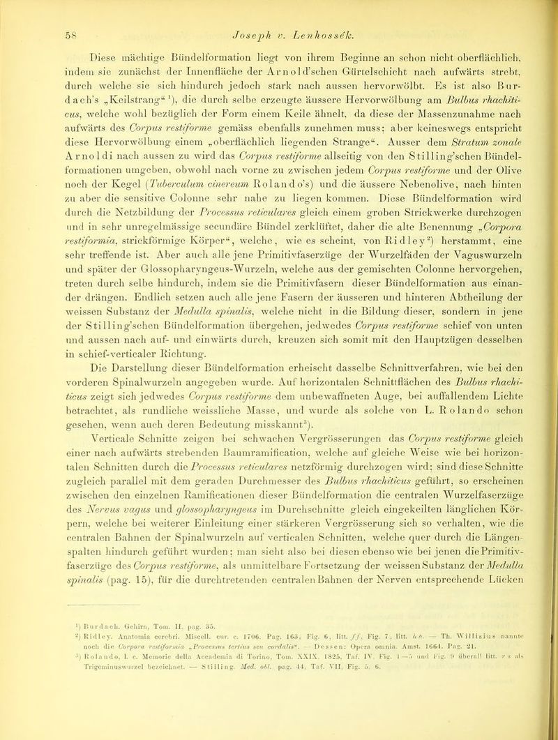 Diese mächtige Bündelformation liegt von ihrem Beginne an schon nicht oberflächlich, indem sie zunächst der Innenfläche der Am old’schen Gürtelschicht nach aufwärts strebt, durch welche sie sich hindurch jedoch stark nach aussen hervorwölbt. Es ist also Bur- dach’s „Keilstrang“1), die durch selbe erzeugte äussere Hervorwölbung am Bulbus rhachiti- cus, welche wohl bezüglich der Form einem Keile ähnelt, da diese der Massenzunahme nach aufwärts des Corpus restiforme gemäss ebenfalls zunehmen muss; aber keineswegs entspricht diese Hervorwölbung einem „oberflächlich liegenden Strange“, Ausser dem Stratum zonale Arnoldi nach aussen zu wird das Corpus restiforme allseitig von den Stilling’schen Bündel- formationen umgeben, obwohl nach vorne zu zwischen jedem Corpus restiforme und der Olive noch der Kegel (Tuberculum einereum Rolando’s) und die äussere Nebenolive, nach hinten zu aber die sensitive Colonne sehr nahe zu liegen kommen. Diese Biindelformation wird durch die Netzbildung der Processus reticulares gleich einem groben Strickwerke durchzogen und in sehr unregelmässige secundäre Bündel zerklüftet, daher die alte Benennung „Corpora restiformia, strickförmige Körper“, welche, wie es scheint, vonRidley2) herstammt, eine sehr treffende ist. Aber auch alle jene Primitivfaserzüge der Wurzelfäden der Yaguswurzeln und später der Glossopharyngeus-Wurzeln, welche aus der gemischten Colonne hervorgehen, treten durch selbe hindurch, indem sie die Primitivfasern dieser Bündelformation aus einan- der drängen. Endlich setzen auch alle jene Fasern der äusseren und hinteren Abtheilung der weissen Substanz der Medulla spinalis, welche nicht in die Bildung dieser, sondern in jene der Stilling’schen Bündelformation übergehen, jedwedes Corpus restiforme schief von unten und aussen nach auf- und einwärts durch, kreuzen sich somit mit den Hauptzügen desselben in schief-verticaler Richtung. Die Darstellung dieser Bündelformation erheischt dasselbe Schnittverfahren, wie bei den vorderen Spinalwurzeln angegeben wurde. Auf horizontalen Schnittflächen des Bulbus rhachi- ticus zeigt sich jedwedes Corpus restiforme dem unbewaffneten Auge, bei auffallendem Lichte betrachtet, als rundliche weissliche Masse, und wurde als solche von L. Rolando schon gesehen, wenn auch deren Bedeutung misskannt3). Verticale Schnitte zeigen bei schwachen Yergrösserungen das Corpus restiforme gleich einer nach aufwärts strebenden Baumramification, welche auf gleiche Weise wie bei horizon- talen Schnitten durch die Processus reticulares netzförmig durchzogen wird; sind diese Schnitte zugleich parallel mit dem geraden Durchmesser des Bulbus rhachiticus geführt, so erscheinen zwischen den einzelnen Ramificationen dieser Bündelformation die centralen Wurzelfaserzüge des Nervus vagus und glossopharyngeus im Durchschnitte gleich eingekeilten länglichen Kör- pern, welche bei weiterer Einleitung einer stärkeren Vergrösserung sich so verhalten, wie die centralen Bahnen der Spinalwurzeln auf verticalen Schnitten, welche quer durch die Längen- spalten hindurch geführt wurden; man sieht also bei diesen ebenso wie bei jenen diePrimitiv- faserziige des Corpus restiforme, als unmittelbare Fortsetzung der weissen Substanz Her Medulla spinalis (pag. 15), für die durchtretenden centralen Bahnen der Nerven entsprechende Lücken ') Bur dach. Gehirn, Tom. II. pag. 35. ä) Ridley. Anatomia cerebri. Miscell. cur. c. 1706. Pag. 163, Fig. 6, litt.//, Fig. 7, litt. hh. — Th. Willisius nannte noch die Corpora restiformia „Processus tertius seu cordalis“. — Dessen: Opera omnia. Amst. 1664. Pag. 21. ;5) Rolando, 1. c. Memorie della Accademia di Torino, Tom. XXIX. 1825, Taf. IV. Fig. 1—5 und Fig. 9 überall litt, rs als Trigeminuswurzel bezeichnet. — Stilling. Med. obl., pag. 44, Taf. VII, Fig. 5. 6.