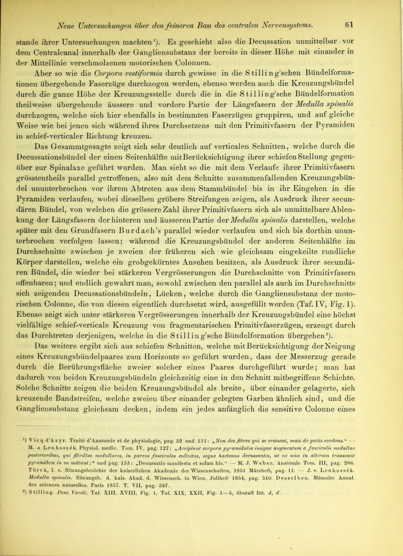 stände ihrer Untersuchungen machten1). Es geschieht also die Decussation unmittelbar vor dem Centralcanal innerhalb der Gangliensubstanz der bereits in dieser Höhe mit einander in der Mittellinie verschmolzenen motorischen Colonnen. AJber so wie die Corpora restiformia durch gewisse in die S tillin g’schen Bündelforma- tionen übergehende Faserzüge durchzogen werden, ebenso werden auch die Kreuzungsbündel durch die ganze Höhe der Kreuzungsstelle durch die in die Stilling’sche Bündelformation theilweise übergehende äussere und vordere Partie der Längsfasern der Medulla spinalis durchzogen, welche sich hier ebenfalls in bestimmten Faserzügen gruppiren, und auf gleiche Weise wie bei jenen sich während ihres Durchsetzens mit den Primitivfasern der Pyramiden in schief-verticaler Richtung kreuzen. Das Gesammtgesagte zeigt sich sehr deutlich auf verticalen Schnitten, welche durch die Decussationsbündel der einen Seitenhälfte mit Berücksichtigung ihrer schiefen Stellung gegen- über zur Spinalaxe geführt wurden. Man sieht so die mit dem Verlaufe ihrer Primitivfasern grösstentheils parallel getroffenen, also mit dem Schnitte zusammenfallenden Kreuzungsbün- del ununterbrochen vor ihrem Abtreten aus dem Stammbündel bis in ihr Eingehen in die Pyramiden verlaufen, wobei dieselben gröbere Streifungen zeigen, als Ausdruck ihrer secun- dären Bündel, von welchen die grössere Zahl ihrer Primitivfasern sich als unmittelbare Ablen- kung der Längsfasern der hinteren und äusseren Partie der Medulla spinalis darstellen, welche später mit den Grundfasern Burdach’s parallel wieder verlaufen und sich bis dorthin unun- terbrochen verfolgen lassen; während die Kreuzungsbündel der anderen Seitenhälfte im Durchschnitte zwischen je zweien der früheren sich wie gleichsam eingekeilte rundliche Körper darstellen, welche ein grobgekörntes Ansehen besitzen, als Ausdruck ihrer secundä- ren Bündel, die wieder bei stärkeren Vergrösserungen die Durchschnitte von Primitivfasern offenbaren; und endlich gewahrt man, sowohl zwischen den parallel als auch im Durchschnitte sich zeigenden Decussationsbündeln, Lücken, welche durch die Gangliensubstanz der moto- rischen Colonne, die von diesen eigentlich durchsetzt wird, ausgefüllt werden (Taf. IV, Fig. 1). Ebenso zeigt sich unter stärkeren Vergrösserungen innerhalb der Eireuzungsbündel eine höchst vielfältige schief-verticale Kreuzung von fragmentarischen Primitivfaserzügen, erzeugt durch das Durchtreten derjenigen, welche in die Stilling’sche Bündelformation übergehen2). Das weitere ergibt sich aus schiefen Schnitten, welche mit Berücksichtigung derNeigung eines Kreuzungsbündelpaares zum Horizonte so geführt wurden, dass der Messerzug gerade durch die Berührungsfläche zweier solcher eines Paares durchgeführt wurde; man hat dadurch von beiden Kreuzungsbündeln gleichzeitig eine in den Schnitt mitbegriffene Schichte. Solche Schnitte zeigen die beiden Kreuzungsbündel als breite, über einander gelagerte, sich kreuzende Bandstreifen, welche zweien über einander gelegten Garben ähnlich sind, und die Gangliensubstanz gleichsam decken, indem ein jedes anfänglich die sensitive Colonne eines *) V io q d’A zyr. Traite d’Anatomie et de physiologie, pag. 52 und 111: „Non des fibres qui se eroisent, mais depelits cordons.“ — M. a Lenhoss 6k. Physiol. medic. Tora. IV, pag. 127: „Accipiunl Corpora pyramidalia insigne augmentum a fasciculis medullae posterioribus, qui fibrillas medulläres, in parvos fasciculos collectas, seque hactenus decussantes, ut ex una in alteram transeant pyramidem in ea mittunt; “ und pag. 153 : „Decussatio raanifesta et solum hie.“ — M. J. Weber. Anatomie Tom. III, pag. 266. Tiirck, 1. c. Sitzungsberichte der kaiserlichen Akademie der Wissenschaften, 1851 Märzheft, pag. 11. — J. v. Lenhossek. Medulla spinalis. Sitzungsb. d. kais. Akad. d. Wissensch. in Wien, Juliheft 1854, pag. 510. Desselben. Memoire Annal. des Sciences naturelles. Paris 1857. T. VII, pag. 587. 2) Stilling. Pons Varoli, Taf. XIII, XVIII, Fig. 1, Taf. XIX, XXII, Fig. 1—5, überall litt, d, d'.