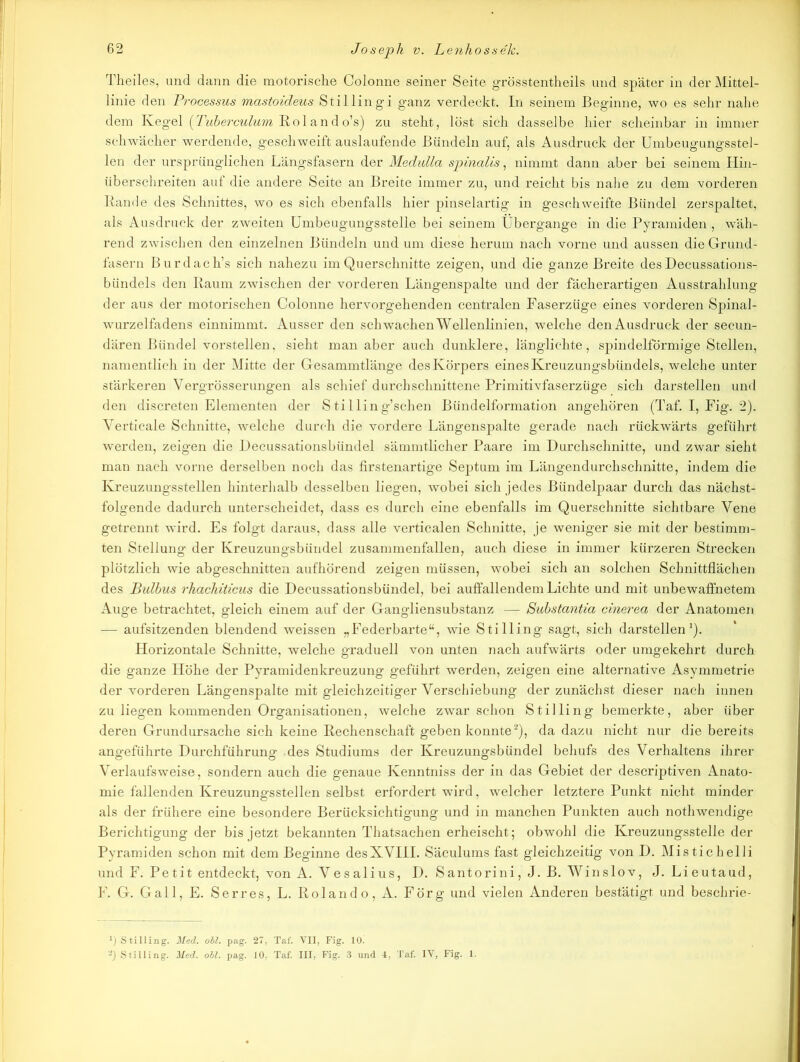 Theiles, und dann die motorische Colonne seiner Seite grösstentheils und später in der Mittel- linie den Processus mastoideus Stillingi ganz verdeckt. In seinem Beginne, wo es sehr nahe dem Kegel (Tuberculum Ro 1 an d o’s) zu steht, löst sich dasselbe hier scheinbar in immer schwächer werdende, geschweift auslaufende Bündeln auf, als Ausdruck der Umbeugungsstel- len der ursprünglichen Längsfasern der Medulla spinalis, nimmt dann aber bei seinem Hin- überschreiten auf die andere Seite an Breite immer zu, und reicht bis nahe zu dem vorderen Rande des Schnittes, wo es sich ebenfalls hier pinselartig in geschweifte Bündel zerspaltet, als Ausdruck der zweiten Umbeugungsstelle bei seinem Übergänge in die Pyramiden , wäh- rend zwischen den einzelnen Bündeln und um diese herum nach vorne und aussen die Grund- fasern Burdach’s sich nahezu im Querschnitte zeigen, und die ganze Breite des Decussations- bündels den Raum zwischen der vorderen Längenspalte und der fächerartigen Ausstrahlung der aus der motorischen Colonne hervorgehenden centralen Faserzüge eines vorderen Spinal- wurzelfadens einnimmt. Ausser den schwachen Wellenlinien, welche den Ausdruck der secun- dären Bündel vorstellen, sieht man aber auch dunklere, länglichte, spindelförmige Stellen, namentlich in der Mitte der Gesammtlänge des Körpers eines Kreuzungsbündels, welche unter stärkeren Vergrösserungen als schief durchschnittene Primitivfaserzüge sich darstellen und den discreten Elementen der Stilling’schen Bündelformation angehören (Taf. I, Fig. 2). Verticale Schnitte, welche durch die vordere Längenspalte gerade nach rückwärts geführt werden, zeigen die Decussationsbündel sämmtlicher Paare im Durchschnitte, und zwar sieht man nach vorne derselben noch das firstenartige Septum im Längendurchschnitte, indem die Kreuzungsstellen hinterhalb desselben liegen, wobei sich jedes Bündelpaar durch das nächst- folgende dadurch unterscheidet, dass es durch eine ebenfalls im Querschnitte sichtbare Vene getrennt wird. Es folgt daraus, dass alle verticalen Schnitte, je weniger sie mit der bestimm- ten Stellung der Kreuzungsbündel zusammenfallen, auch diese in immer kürzeren Strecken plötzlich wie abgeschnitten aufhörend zeigen müssen, wobei sich an solchen Schnittflächen des Bulbus rhachiticus die Decussationsbündel, bei auffallendem Lichte und mit unbewaffnetem Auge betrachtet, gleich einem auf der Gangliensubstanz — Substantia cinerea der Anatomen — aufsitzenden blendend weissen „Federbarte“, wie Stilling sagt, sich darstellen1). Horizontale Schnitte, welche graduell von unten nach aufwärts oder umgekehrt durch die ganze Höhe der Pyramidenkreuzung geführt werden, zeigen eine alternative Asymmetrie der vorderen Längenspalte mit gleichzeitiger Verschiebung der zunächst dieser nach innen zu liegen kommenden Organisationen, welche zwar schon Stilling bemerkte, aber über deren Grundursache sich keine Rechenschaft geben konnte2), da dazu nicht nur die bereits angeführte Durchführung des Studiums der Kreuzungsbündel behufs des Verhaltens ihrer Verlaufsweise, sondern auch die genaue Kenntniss der in das Gebiet der descriptiven Anato- mie fallenden Kreuzungsstellen selbst erfordert wird, welcher letztere Punkt nicht minder als der frühere eine besondere Berücksichtigung und in manchen Punkten auch nothwendige Berichtigung der bis jetzt bekannten Thatsachen erheischt; obwohl die Kreuzungsstelle der Pyramiden schon mit dem Beginne desXVIII. Säculums fast gleichzeitig von D. Mistichelli und F. Petit entdeckt, von A. Vesalius, D. Santorini, J. B. Winslov, J. Lieutaud, F. G. Gail, E. Serres, L. Rolando, A. Förg und vielen Anderen bestätigt und beschrie- ]) Stilling. Med. oll. pag. 27, Taf. VII, Fig. 10. a) Stilling. Med. oll. pag. 10, Taf. III, Fig. 3 und 4, Taf. IV, Fig. 1.