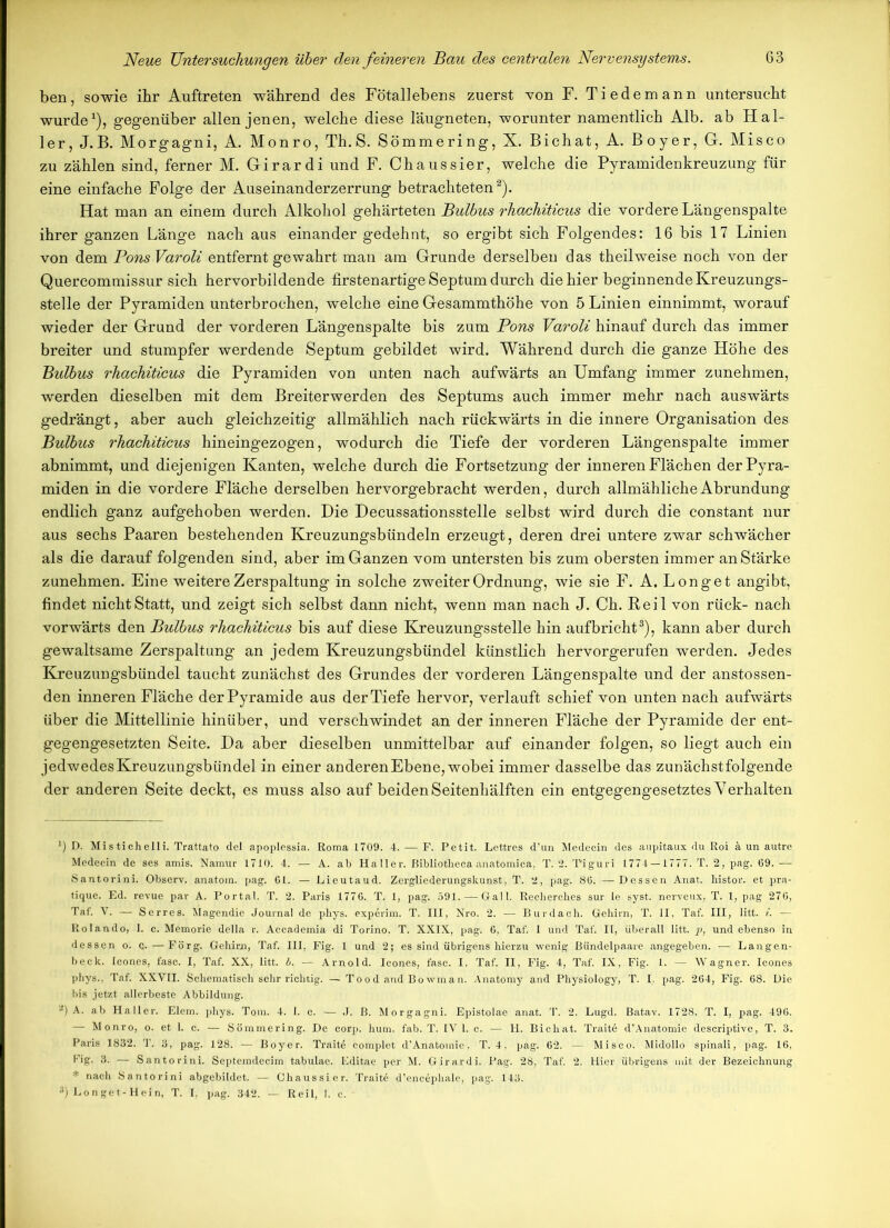 ben, sowie ihr Auftreten während des Fötallebens zuerst von F. Tiedemann untersucht wurde1), gegenüber allen jenen, welche diese läugneten, worunter namentlich Alb. ab Hal- ler, J.B. Morgagni, A. Monro, Th.S. Sömmering, X. Bichat, A. Boyer, G. Misco zu zählen sind, ferner M. Girardi und F. Chaussier, welche die Pyramidenkreuzung für eine einfache Folge der Auseinanderzerrung betrachteten2). Hat man an einem durch Alkohol gehärteten Bulbus rhachiticus die vordere Längenspalte ihrer ganzen Länge nach aus einander gedehnt, so ergibt sich Folgendes: 16 bis 17 Linien von dem PonsVaroli entfernt gewahrt man am Grunde derselben das theilweise noch von der Quercommissur sich hervorbildende firstenartige Septum durch die hier beginnende Kreuzungs- stelle der Pyramiden unterbrochen, welche eine Gesammthöhe von 5 Linien einnimmt, worauf wieder der Grund der vorderen Längenspalte bis zum Pons Varoli hinauf durch das immer breiter und stumpfer werdende Septum gebildet wird. Während durch die ganze Höhe des Bulbus rhachiticus die Pyramiden von unten nach aufwärts an Umfang immer zunehmen, werden dieselben mit dem Breiterwerden des Septums auch immer mehr nach auswärts gedrängt, aber auch gleichzeitig allmählich nach rückwärts in die innere Organisation des Bulbus rhachiticus hineingezogen, wodurch die Tiefe der vorderen Längenspalte immer abnimmt, und diejenigen Kanten, welche durch die Fortsetzung der inneren Flächen der Pyra- miden in die vordere Fläche derselben hervorgebracht werden, durch allmähliche Abrundung endlich ganz aufgehoben werden. Die Decussationsstelle selbst wird durch die constant nur aus sechs Paaren bestehenden Kreuzungsbündeln erzeugt, deren drei untere zwar schwächer als die darauf folgenden sind, aber im Ganzen vom untersten bis zum obersten immer anStärke zunehmen. Eine weitere Zerspaltung in solche zweiter Ordnung, wie sie F. A. Longe t angibt, findet nicht Statt, und zeigt sich selbst dann nicht, wenn man nach J. Ch. Reil von rück- nach vorwärts den Bulbus rhachiticus bis auf diese Kreuzungsstelle hin aufbricht3), kann aber durch gewaltsame Zerspaltung an jedem Kreuzungsbündel künstlich hervorgerufen werden. Jedes Kreuzungsbündel taucht zunächst des Grundes der vorderen Längenspalte und der anstossen- den inneren Fläche der Pyramide aus derTiefe hervor, verlauft schief von unten nach aufwärts über die Mittellinie hinüber, und verschwindet an der inneren Fläche der Pyramide der ent- gegengesetzten Seite. Da aber dieselben unmittelbar auf einander folgen, so liegt auch ein jedwedesKreuzungsbündel in einer anderen Ebene, wobei immer dasselbe das zunächstfolgende der anderen Seite deckt, es muss also auf beiden Seitenhälften ein entgegengesetztes Verhalten D. Mistichelli. Trattato del apoplessia. Roma 1709. 4. — F. Petit. Lettres d’un Medecin des aupitaux du Roi ä un autre Medecin de ses amis. Namur 1710. 4. — A. ab Haller, ßibliotlieca anatomica, T. 2. 'Piguri 1774 —1777. T. 2, pag. 69. — Santorini. Observ. anatom. pag. 61. — Lieutaud. Zergliederungskunst, T. 2, pag. 86. —Dessen Anat. bistor. et pra- tique. Ed. revue par A. Portal. T. 2. Paris 1776. T. 1, pag. 591. — Gail. Recherehes sur le syst, nerveux, T. 1, pag 276, Taf. V. — Serres. Magendie Journal de pbys. experim. T. III, Nro. 2. — Burdach. Gehirn, T. II, Taf. III, litt. i. — Iiolando, 1. c. Memorie della r. Accademia di Torino. T. XXIX, pag. 6, Taf. I und Taf. II, überall litt, p, und ebenso in dessen o. —Förg. Gehirn, Taf. III, Fig. 1 und 2; es sind übrigens hierzu wenig Bündelpaare angegeben. — Langen- beck. Icones, fase. I, Taf. XX, litt. b. — Arnold. Icones, fase. I, Taf. II, Fig. 4, Taf. IX, Fig. 1. — Wagner. Icones phys., Taf. XXVII. Schematisch sehr richtig. —Tood and Bowman. Anatomy and Physiology, T. I. pag. 264, Fig. 68. Die bis jetzt allerbeste Abbildung. 2) A. ab Haller. Elem. phys. Tom. 4. 1. c. — J. B. Morgagni. Epistolae anat. T. 2. Lugd. Batav. 1728. T. I, pag. 496. — Monro, o. et 1. c. — Sömmering. De corp. hum. fab. T. IV 1. c. — H. Bichat. Trait6 d’Anatomie descriptive, T. 3. Paris 1832. T. 3, pag. 128. — Boyer. Trait6 complet d’Anatomie. T. 4, pag. 62. — Misco. Midollo spinali, pag. 16, big. 3. — Santorini. Septemdecim tabulae. Editae per M. Girardi. Pag. 28, Taf. 2. Hier übrigens mit der Bezeichnung * nach Santorini abgebildet. — Chaussier. Traite d’encephale, pag. 143. ;i) Longet-Hein, T. I. pag. 342. — Reil, I. c. -