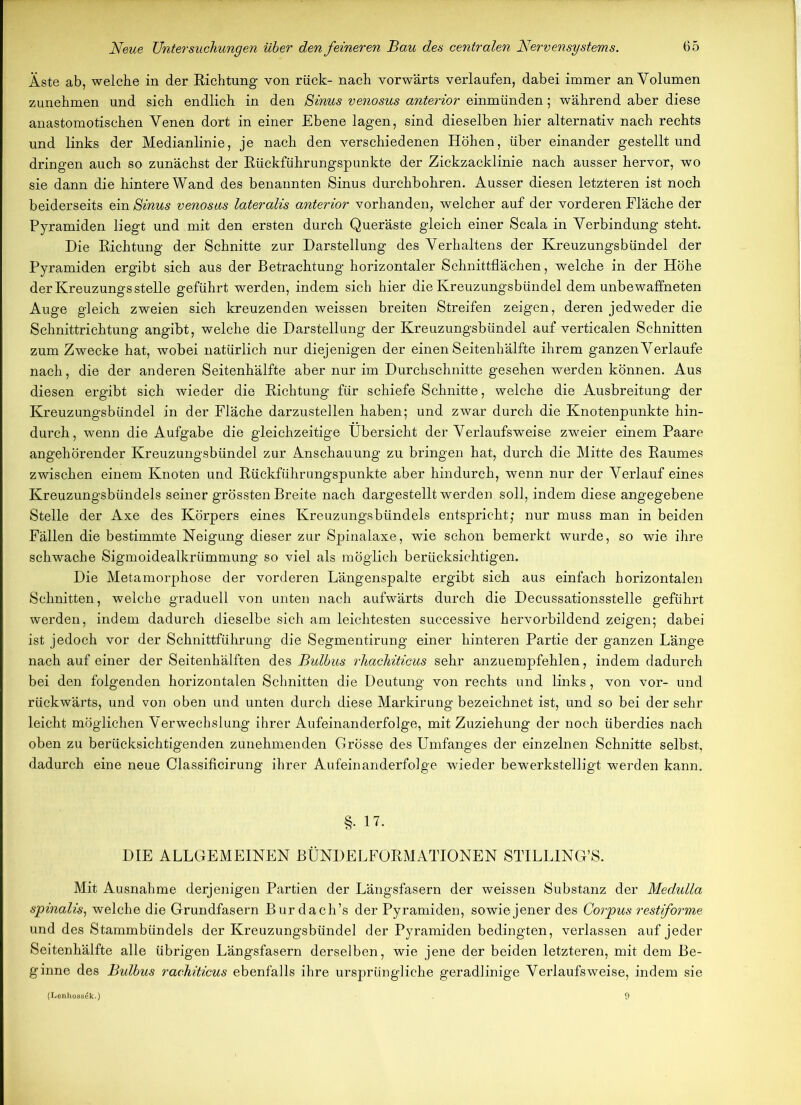 Äste ab, welche in der Richtung von rück- nach vorwärts verlaufen, dabei immer an Volumen zunehmen und sich endlich in den Sinus venosus anterior einmünden; während aber diese anastomotischen Venen dort in einer Ebene lagen, sind dieselben hier alternativ nach rechts und links der Medianlinie, je nach den verschiedenen Höhen, über einander gestellt und dringen auch so zunächst der Rückführungspunkte der Zickzacklinie nach ausser hervor, wo sie dann die hintere Wand des benannten Sinus durchbohren. Ausser diesen letzteren ist noch beiderseits ein Sinus venosus lateralis anterior vorhanden, welcher auf der vorderen Fläche der Pyramiden liegt und mit den ersten durch Queräste gleich einer Scala in Verbindung steht. Hie Richtung der Schnitte zur Darstellung des Verhaltens der Kreuzungsbündel der Pyramiden ergibt sich aus der Betrachtung horizontaler Schnittflächen, welche in der Höhe der Kreuzungs stelle geführt werden, indem sich hier die Kreuzungsbündel dem unbewaffneten Auge gleich zweien sich kreuzenden weissen breiten Streifen zeigen, deren jedweder die Schnittrichtung angibt, welche die Darstellung der Kreuzungsbündel auf verticalen Schnitten zum Zwecke hat, wobei natürlich nur diejenigen der einen Seitenhälfte ihrem ganzen Verlaufe nach, die der anderen Seitenhälfte aber nur im Durchschnitte gesehen werden können. Aus diesen ergibt sich wieder die Richtung für schiefe Schnitte, welche die Ausbreitung der Kreuzungsbündel in der Fläche darzustellen haben; und zwar durch die Knotenpunkte hin- durch, wenn die Aufgabe die gleichzeitige Übersicht der Verlaufsweise zweier einem Paare angehörender Kreuzungsbündel zur Anschauung zu bringen hat, durch die Mitte des Raumes zwischen einem Knoten und Rückführungspunkte aber hindurch, wenn nur der Verlauf eines Kreuzungsbündels seiner grössten Breite nach dargestellt werden soll, indem diese angegebene Stelle der Axe des Körpers eines Kreuzungsbündels entspricht; nur muss man in beiden Fällen die bestimmte Neigung dieser zur Spinalaxe, wie schon bemerkt wurde, so wie ihre schwache Sigmoidealkrümmung so viel als möglich berücksichtigen. Die Metamorphose der vorderen Längenspalte ergibt sich aus einfach horizontalen Schnitten, welche graduell von unten nach aufwärts durch die Decussationsstelle geführt werden, indem dadurch dieselbe sich am leichtesten successive hervorbildend zeigen; dabei ist jedoch vor der Schnittführung die Segmentirung einer hinteren Partie der ganzen Länge nach auf einer der Seitenhälften des Bulbus rhachiticus sehr anzuempfehlen, indem dadurch bei den folgenden horizontalen Schnitten die Deutung von rechts und links, von vor- und rückwärts, und von oben und unten durch diese Markirung bezeichnet ist, und so bei der sehr leicht möglichen Verwechslung ihrer Aufeinanderfolge, mit Zuziehung der noch überdies nach oben zu berücksichtigenden zunehmenden Grösse des Umfanges der einzelnen Schnitte selbst, dadurch eine neue Classificirung ihrer Aufeinanderfolge wieder bewerkstelligt werden kann. §. 17. DIE ALLGEMEINEN BÜNDELFORMATIONEN STILLING’S. Mit Ausnahme derjenigen Partien der Längsfasern der weissen Substanz der Medulla spinalis, welche die Grundfasern Bur dach’s der Pyramiden, sowie jener des Corpus restforme und des Stammbündels der Kreuzungsbündel der Pyramiden bedingten, verlassen auf jeder Seitenhälfte alle übrigen Längsfasern derselben, wie jene der beiden letzteren, mit dem Be- ginne des Bulbus rachiticus ebenfalls ihre ursprüngliche geradlinige Verlaufs weise, indem sie (Lenhoss^k.)