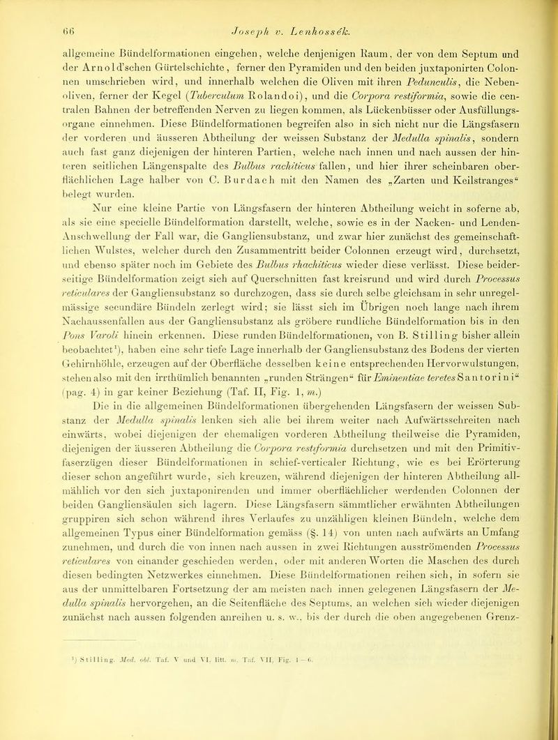 allgemeine Bündelformationen eingehen, welche denjenigen Raum, der von dem Septum und der Arnold’schen Gürtelschichte , ferner den Pyramiden und den beiden juxtaponirten Colon- nen umschrieben wird, und innerhalb welchen die Oliven mit ihren Pedunculis, die Neben- oliven, ferner der Kegel (Tuberculum Rolandoi), und die Corpora restiformia, sowie die cen- tralen Bahnen der betreffenden Nerven zu liegen kommen, als Lückenbüsser oder Ausfüllungs- organe einnehmen. Diese Bündelformationen begreifen also in sich nicht nur die Längsfasern der vorderen und äusseren Abtheilung der weissen Substanz der Medulla spinalis, sondern auch fast ganz diejenigen der hinteren Partien, welche nach innen und nach aussen der hin- teren seitlichen Längenspalte des Bulbus rachiticus fallen, und hier ihrer scheinbaren ober- flächlichen Lage halber von C. Burdach mit den Namen des „Zarten und Keilstranges“ belegt wurden. Nur eine kleine Partie von Längsfasern der hinteren Abtheilung weicht in soferne ab, als sie eine specielle Bündelformation darstellt, welche, sowie es in der Nacken- und Lenden- Anschwellung der Fall war, die Gangliensubstanz, und zwar hier zunächst des gemeinschaft- lichen Wulstes, welcher durch den Zusammentritt beider Colonnen erzeugt wird, durchsetzt, und ebenso später noch im Gebiete des Bulbus rhachiticus wieder diese verlässt. Diese beider- seitige Bündelformation zeigt sich auf Querschnitten fast kreisrund und wird durch Processus reticulares der Gangliensubstanz so durchzogen, dass sie durch selbe gleichsam in sehr unregel- mässige secundäre Bündeln zerlegt wird; sie lässt sich im Übrigen noch lange nach ihrem Nachaussenfallen aus der Gangliensubstanz als gröbere rundliche Bündelformation bis in den Pons Varoli hinein erkennen. Diese runden Bündelformationen, von B. Stilling bisher allein beobachtet1), haben eine sehr tiefe Lage innerhalb der Gangliensubstanz des Bodens der vierten Gehirnhöhle, erzeugen auf der Oberfläche desselben keine entsprechenden Her vor wulstungen, stehen also mit den irrthümlich benannten „runden Strängen“ töx Bminentiae 2e?’efe6-Santorini“ (pag. 4) in gar keiner Beziehung (Taf. II, Fig. 1, m.) Die in die allgemeinen Bündelformationen übergehenden Längsfasern der weissen Sub- stanz der Medulla spinalis lenken sich alle bei ihrem weiter nach Aufwärtsschreiten nach einwärts, wobei diejenigen der ehemaligen vorderen Abtheilung theilweise die Pyramiden, diejenigen der äusseren Abtheilung die Corpora restiformia durchsetzen und mit den Primitiv- faserzügen dieser Bündelformationen in schief-verticaler Richtung, wie es bei Erörterung dieser schon angeführt wurde, sich kreuzen, während diejenigen der hinteren Abtheilung all- mählich vor den sich juxtaponirenden und immer oberflächlicher werdenden Colonnen der beiden Gangliensäulen sich lagern. Diese Längsfasern sämmtlicher erwähnten Abtheilungen gruppiren sich schon während ihres Verlaufes zu unzähligen kleinen Bündeln, welche dem allgemeinen Typus einer Bündelformation gemäss (§. 14) von unten nach aufwärts an Umfang zunehmen, und durch die von innen nach aussen in zwei Richtungen ausströmenden Processus reticulares von einander geschieden werden, oder mit anderen Worten die Maschen des durch diesen bedingten Netzwerkes einnehmen. Diese Bündelformationen reihen sich, in sofern sie aus der unmittelbaren Fortsetzung der am meisten nach innen gelegenen Längsfasern der Me- dulla spinalis hervorgehen, an die Seitenfläche des Septums, an welchen sich wieder diejenigen zunächst nach aussen folgenden anreihen u. s. w., bis der durch die oben angegebenen Grenz- ]) Stilling. Med. obl. Taf. V und VI, litt. in. Taf. VII. Fig. 1—6.