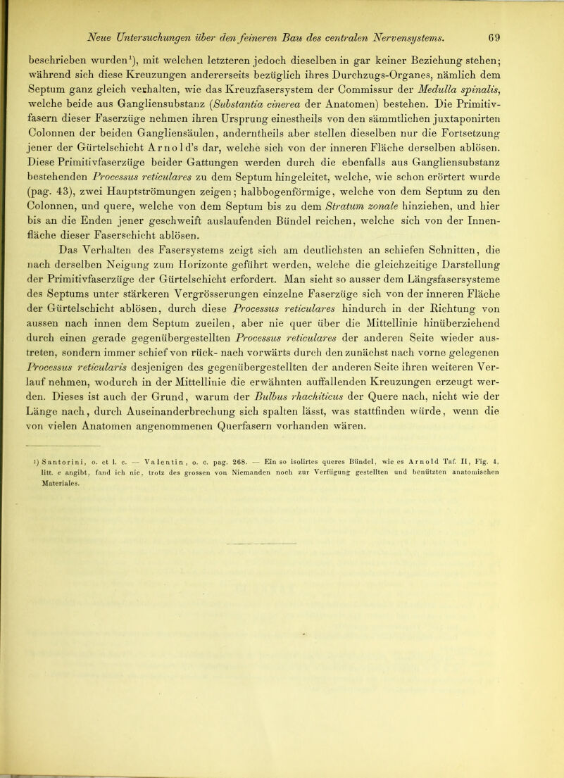 beschrieben wurden1), mit welchen letzteren jedoch dieselben in gar keiner Beziehung stehen; während sich diese Kreuzungen andererseits bezüglich ihres Durchzugs-Organes, nämlich dem Septum ganz gleich verhalten, wie das Kreuzfasersystem der Commissur der Medulla sjpinalis, welche beide aus Gangliensubstanz (ßuhstantia cinerea der Anatomen) bestehen. Die Primitiv- fasern dieser Faserzüge nehmen ihren Ursprung einestheils von den sämmtlichen juxtaponirten Colonnen der beiden Gangliensäulen, anderntheils aber stellen dieselben nur die Fortsetzung jener der Gürtelschicht Arnold’s dar, welche sich von der inneren Fläche derselben ablösen. Diese Primitivfaserzüge beider Gattungen werden durch die ebenfalls aus Gangliensubstanz bestehenden Processus reticulares zu dem Septum hingeleitet, welche, wie schon erörtert wurde (pag. 43), zwei Hauptströmungen zeigen; halbbogenförmige, welche von dem Septum zu den Colonnen, und quere, welche von dem Septum bis zu dem Stratum zonale hinziehen, und hier bis an die Enden jener geschweift auslaufenden Bündel reichen, welche sich von der Innen- fläche dieser Faserschicht ablösen. Das Verhalten des Fasersystems zeigt sich am deutlichsten an schiefen Schnitten, die nach derselben Neigung zum Horizonte geführt werden, welche die gleichzeitige Darstellung der Primitivfaserzüge der Gürtelschicht erfordert. Man sieht so ausser dem Längsfasersysteme des Septums unter stärkeren Vergrösserungen einzelne Faserzüge sich von der inneren Fläche der Gürtelschicht ablösen, durch diese Processus reticulares hindurch in der Richtung von aussen nach innen dem Septum zueilen, aber nie quer über die Mittellinie hinüberziehend durch einen gerade gegenübergestellten Processus reticulares der anderen Seite wieder aus- treten, sondern immer schief von rück- nach vorwärts durch den zunächst nach vorne gelegenen Processus reticularis desjenigen des gegenübergestellten der anderen Seite ihren weiteren Ver- lauf nehmen, wodurch in der Mittellinie die erwähnten auffallenden Kreuzungen erzeugt wer- den. Dieses ist auch der Grund, warum der Bulbus rhachiticus der Quere nach, nicht wie der Länge nach, durch Auseinanderbrechung sich spalten lässt, was stattfinden würde, wenn die von vielen Anatomen angenommenen Querfasern vorhanden wären. i) Santorini, o. et 1. c. — Valentin, o. c. pag. 268. — Ein so isolirtes queres Bündel, wie es Arnold Taf. II, Fig. 4, litt, e angibt, fand ich nie, trotz des grossen von Niemanden noch zur Verfügung gestellten und benützten anatomischen Materiales.