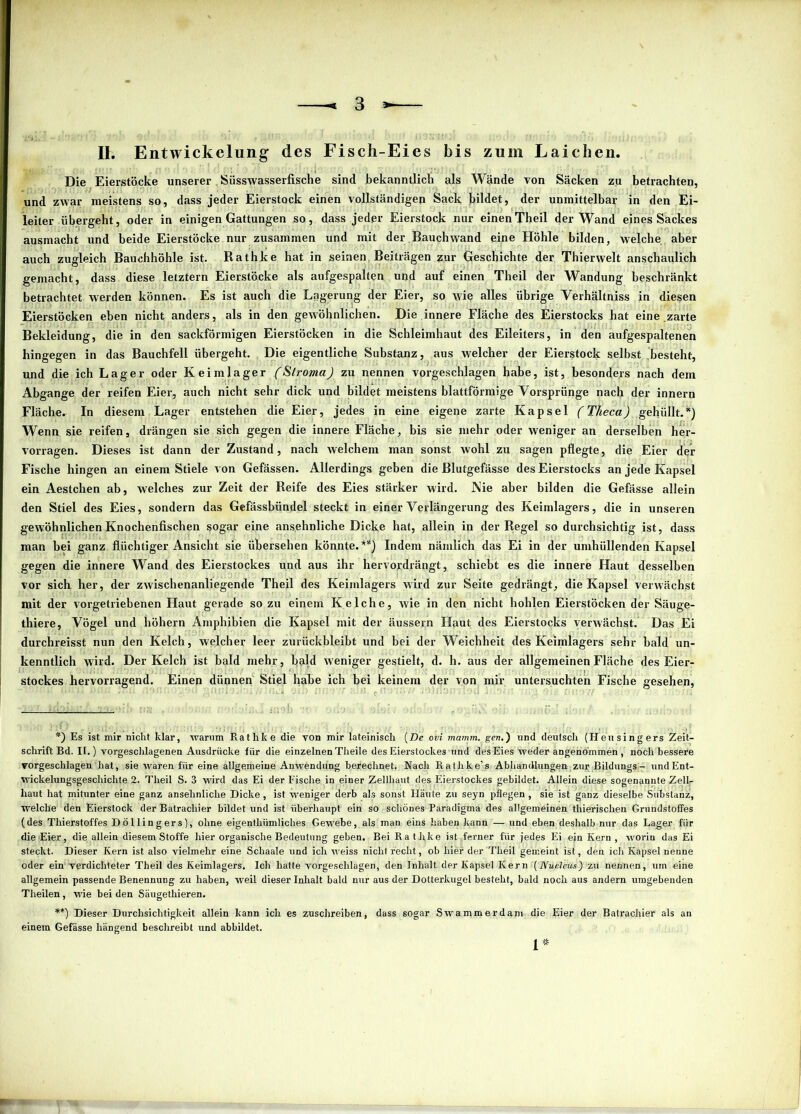 II. Entwickelung des Fisch-Eies bis zum Laichen. Die Eierstöcke unserer Süsswasserfische sind bekanntlich als Wände von Säcken zu betrachten, und zwar meistens so, dass jeder Eierstock einen vollständigen Sack bildet, der unmittelbar in den Ei- leiter übergeht, oder in einigen Gattungen so, dass jeder Eierstock nur einenTheil der Wand eines Sackes ausmacht und beide Eierstöcke nur zusammen und mit der Bauchwand eine Höhle bilden, welche aber auch zugleich Bauchhöhle ist. Rathke hat in seinen Beiträgen zur Geschichte der Thierwelt anschaulich gemacht, dass diese letztem Eierstöcke als aufgespalten und auf einen Theil der Wandung beschränkt betrachtet werden können. Es ist auch die Lagerung der Eier, so wie alles übrige Verhältniss in diesen Eierstöcken eben nicht anders, als in den gewöhnlichen. Die innere Fläche des Eierstocks hat eine zarte Bekleidung, die in den sackförmigen Eierstöcken in die Schleimhaut des Eileiters, in den aufgespaltenen hingegen in das Bauchfell übergeht. Die eigentliche Substanz, aus welcher der Eierstock selbst besteht, und die ich Lager oder Keimlager (Stroma) zu nennen vorgeschlagen habe, ist, besonders nach dem Abgänge der reifen Eier, auch nicht sehr dick und bildet meistens blattförmige Vorsprünge nach der innern Fläche. In diesem Lager entstehen die Eier, jedes in eine eigene zarte Kapsel (T/ieca) gehüllt.*) Wenn sie reifen, drängen sie sich gegen die innere Fläche, bis sie mehr oder weniger an derselben her- vorragen. Dieses ist dann der Zustand, nach welchem man sonst wohl zu sagen pflegte, die Eier der Fische hingen an einem Stiele von Gefässen. Allerdings geben die Blutgefässe des Eierstocks an jede Kapsel ein Aestchen ab, welches zur Zeit der Reife des Eies stärker wird. Nie aber bilden die Gefässe allein den Stiel des Eies, sondern das Gefässbündel steckt in einer Verlängerung des Keimlagers, die in unseren gewöhnlichen Knochenfischen sogar eine ansehnliche Dicke hat, allein in der Regel so durchsichtig ist, dass man bei ganz flüchtiger Ansicht sie übersehen könnte.**) Indem nämlich das Ei in der umhüllenden Kapsel gegen die innere Wand des Eierstockes und aus ihr hervoi'drängt, schiebt es die innere Haut desselben vor sich her, der zwischenanliegende Theil des Keimlagers wird zur Seite gedrängt, die Kapsel verwächst mit der vorgetriebenen Haut gerade so zu einem Kelche, wie in den nicht hohlen Eierstöcken der Säuge- thiere, Vögel und höhern Amphibien die Kapsel mit der äussern Haut des Eierstocks verwächst. Das Ei durchreisst nun den Kelch, welcher leer zurückbleibt und bei der Weichheit des Keimlagers sehr bald un- kenntlich wird. Der Kelch ist bald mehr, bald weniger gestielt, d. h. aus der allgemeinen Fläche des Eier- stockes hervorragend. Einen dünnen Stiel habe ich bei keinem der von mir untersuchten Fische gesehen, *) Es ist mir nicht klar, warum Rathke die von mir lateinisch (De ovi mamm. gen.) und deutsch (Heusing ers Zeit- schrift Bd. II.) vorgeschlagenen Ausdrücke für die einzelnen Theile des Eierstockes und des Eies weder angenommen, noch bessere vorgeschlagen' hat, sie waren für eine allgemeine Anwendung berechnet. Nach Rathke's Abhandlungen;zur Bildungs- undEnt- wickelungsgeschichte 2. Theil S. 3 wird das Ei der Fische in einer Zellhaut des Eierstockes gebildet. Allein diese sogenannte ZelL- liaut hat mitunter eine ganz ansehnliche Dicke, ist weniger derb als sonst Häute zu seyn pflegen, sie ist ganz dieselbe Substanz, welche den Eierstock der Batrachier bildet und ist überhaupt ein so schönes Paradigma des allgemeinen thierischen Grundstoffes (des Thierstoffes Döllingers), ohne eigenthümliches Gewebe, als man eins haben kann — und eben deshalb nur das Lager für die Bier, die allein diesem Stoffe hier organische Bedeutung geben. Bei Rathke ist,.ferner für jedes Ei ein Kern , worin das Ei steckt. Dieser Kern ist also vielmehr eine Schaale und ich weiss nicht recht, ob liier der Theil gemeint ist, den ich Kapsel nenne oder ein'verdichteter Theil des Keimlagers. Ich hatte vorgeschlagen, den Inhalt der Kapsel Kern (Nueleüs) zu nennen, um eine allgemein passende Benennung zu haben, weil dieser Inhalt bald nur aus der Dotterkugel besteht, bald noch aus andern umgebenden Tlieilen, wie bei den Säugethieren. **) Dieser Durchsichtigkeit allein kann ich es zuschreiben, dass sogar Swammerdam die Eier der Batrachier als an einem Gefässe hängend beschreibt und abbildet. 1*