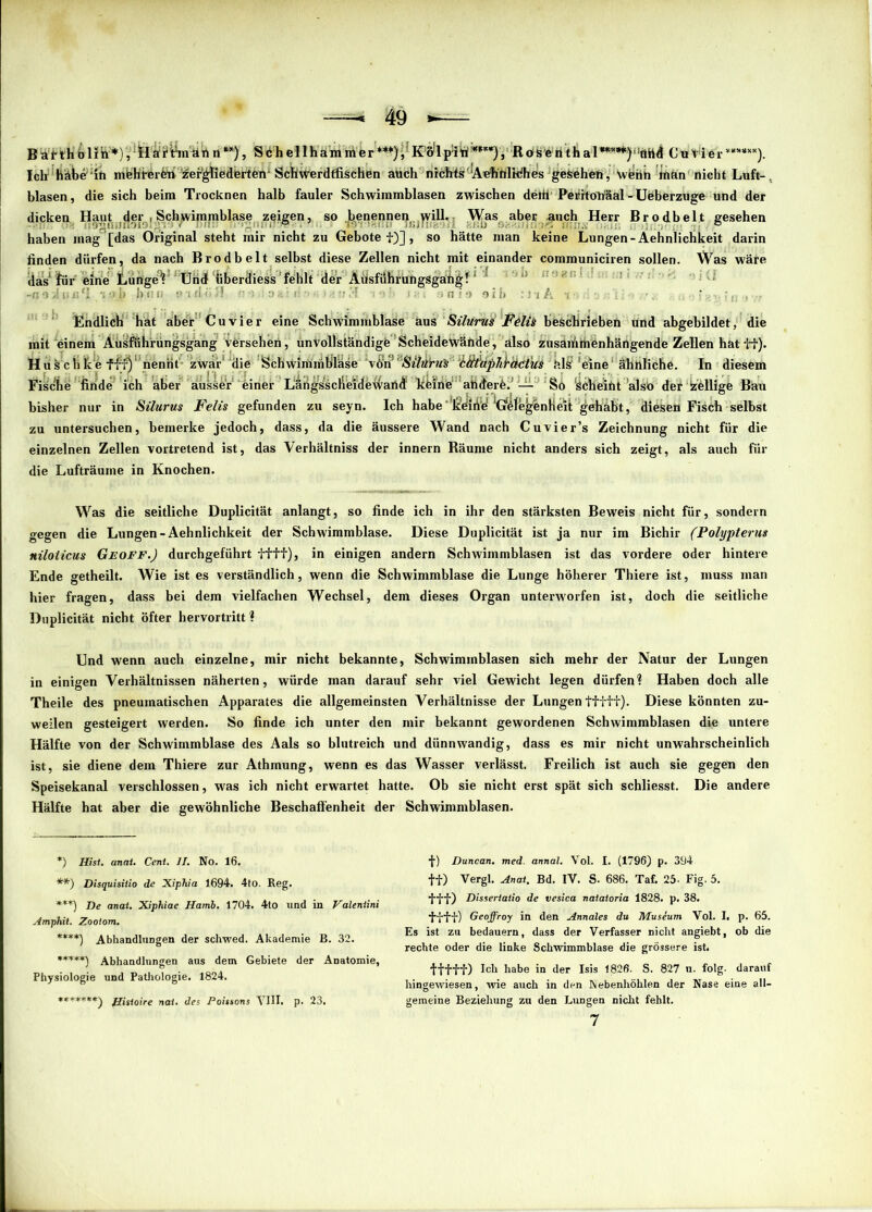 B vit ith ö litt*), ^'a if&n'-ah n **), Söhellhämmer*** ****) *****))i RofSeiithal^^^öhd Cu Vier ***»**), Ich habe in mbhterfcii' zei^tiedbrten* ScIiWerdffischen auch nichts Aehttlidhes gesehen, w^nh man nicht Luft- blasen, die sich beim Trocknen halb fauler Schwimmblasen zwischen detti'Peiiitohäal-Ueberzuge und der dicken Haut ;jler , Sch]wimmblase zeigen, so .benennen,.yyill. Was aber auch Herr Brodbelt gesehen haben mag [das Original steht mir nicht zu Gebotet)], so hätte man keine Lungen-Äehnlichkeit darin finden dürfen, da nach Brodbelt selbst diese Zellen nicht mit einander communiciren sollen. Was wäre das fiir eine Lunge? Und iiberdiess fehlt der Ausführungsgang! h;ni ■ tu 3 191 Ut 9KI9 9ib : l'lA -i ,: ■, . ' •. ;, ■ . Endlich hat aber Cu vier eine Schwimmblase aus Silurus Fölü beschrieben und abgebildet, die mit einem Äusführüngsgang versehen, unvollständige Scheidewände, also zusammenhängende Zellen hat tt). Hus chice ffr)'nennt zwar’ die Schwimmblase Silitrus 'ctttaphbdcius ' tdsf 'eine' ähnliche. In diesem Fische finde ich aber äusSe'r einer Larigsscheidewartd limine andere. — So ‘Scheint also der Völlige Bau bisher nur in Silurus Felis gefunden zu seyn. Ich habe lidiiVe ^Gelej^enlleit gehabt, diesen Fisch selbst zu untersuchen, bemerke jedoch, dass, da die äussere Wand nach Cu vier’s Zeichnung nicht für die einzelnen Zellen vortretend ist, das Verhältniss der innern Räume nicht anders sich zeigt, als auch für die Lufträume in Knochen. Was die seitliche Duplicität anlangt, so finde ich in ihr den stärksten Beweis nicht für, sondern gegen die Lungen-Äehnlichkeit der Schwimmblase. Diese Duplicität ist ja nur im Bichir (Polypterus niloticus Geoff.) durchgeführt ifif), in einigen andern Schwimmblasen ist das vordere oder hintere Ende getheilt. Wie ist es verständlich, wenn die Schwimmblase die Lunge höherer Thiere ist, muss man hier fragen, dass bei dem vielfachen Wechsel, dem dieses Organ unterworfen ist, doch die seitliche Duplicität nicht öfter hervortritt? Und wenn auch einzelne, mir nicht bekannte, Schwimmblasen sich mehr der Natur der Lungen in einigen Verhältnissen näherten, würde man darauf sehr viel Gewicht legen dürfen? Haben doch alle Theile des pneumatischen Apparates die allgemeinsten Verhältnisse der Lungen ttfff). Diese könnten zu- weilen gesteigert werden. So finde ich unter den mir bekannt gewordenen Schwimmblasen die untere Hälfte von der Schwimmblase des Aals so blutreich und dünnwandig, dass es mir nicht unwahrscheinlich ist, sie diene dem Thiere zur Athmung, wenn es das Wasser verlässt. Freilich ist auch sie gegen den Speisekanal verschlossen, was ich nicht erwartet hatte. Ob sie nicht erst spät sich schliesst. Die andere Hälfte hat aber die gewöhnliche Beschaffenheit der Schwimmblasen. *) Hist. anat. Cent. II. No. 16. **) Disquisiiio de Xiphia 1694. 4tO. Reg. ***) De anat. Xiphiae Hamb. 1704. 4to und in Vdleniini Amphit. Zootom. ****) Abhandlungen der schwed. Akademie B. 32. *****) Abhandlungen ans dem Gebiete der Anatomie, Physiologie und Pathologie. 1824. *******^ j£iSi0ire nai, des Poissons VIII. p. 23. j) Duncan. med. annal. Vol. I. (1796) p. 394 tt) Vergl. Anat. Bd. IV. S. 686. Taf. 25. Fig. 5. •{{•■{■) Dissertatio de vesica naiaioria 1828. p. 38. 'ff’H') Geoffroy in den Annales du Museum Vol. I. p. 65. Es ist zu bedauern, dass der Verfasser nicht angiebt, ob die rechte oder die linke Schwimmblase die grössere ist. ifttt) Ich habe in der Isis 1826. S. 827 n. folg, darauf hingewiesen, wie auch in den Nebenhöhlen der Nase eine all- gemeine Beziehung zu den Lungen nicht fehlt. 7