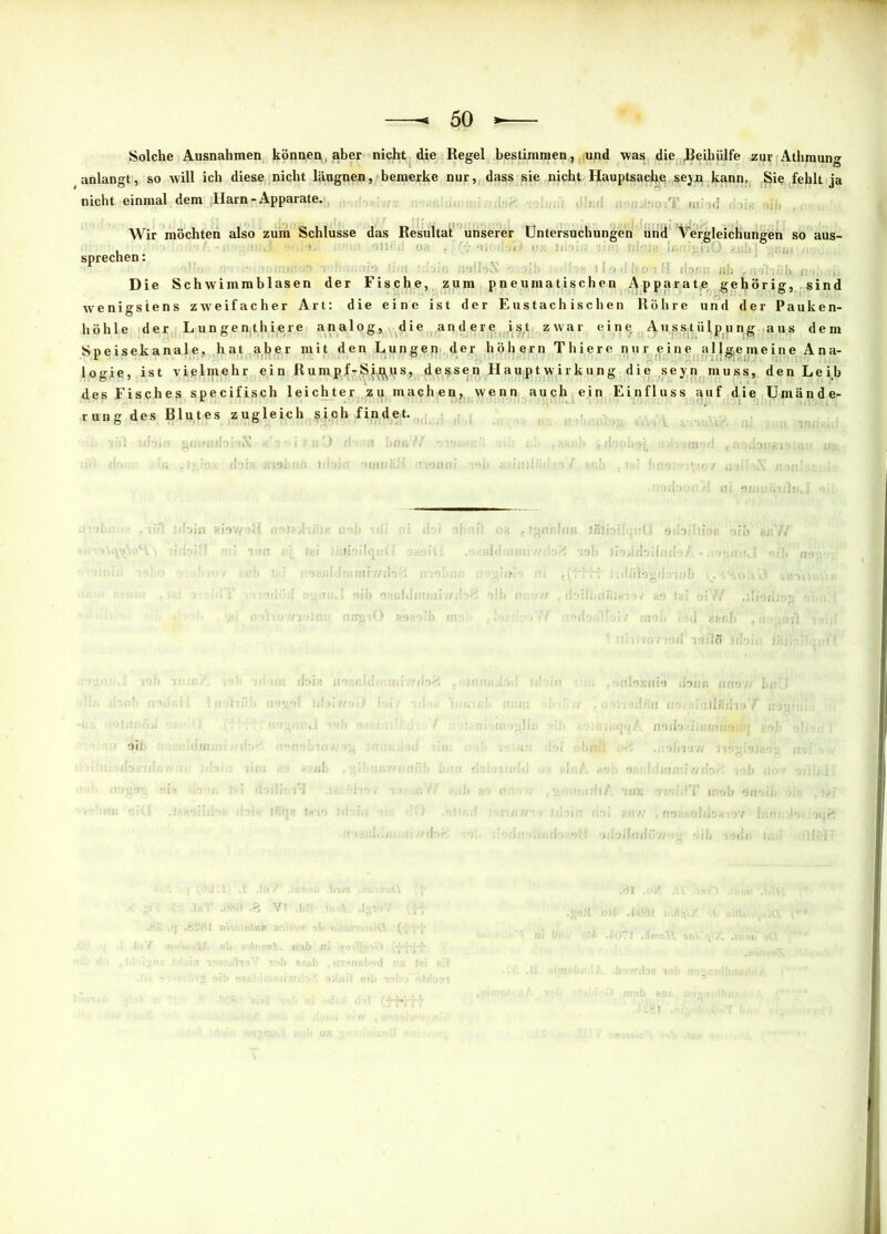 Solche Ausnahmen können,, aber nicht die Regel bestimmen, und was die Jßeihiilfe zur Athmung anlangt, so will ich diese nicht läugnen, bemerke nur, dass sie nicht Hauptsache seyn kann, ^ie fehlt ja nicht einmal dem Harn - Apparate. Wir möchten also zum Schlüsse das Resultat unserer Untersuchungen und Vergleichungen so aus- i sprechen: Ul) r Die Schwimmblasen der Fische, zum pneumatischen Apparate gehörig, sind wenigstens zweifacher Art: die eine ist der Eustachischen Röhre und der Pauken- höhle der L un gen,thiere analog, die andere ist zwar eine Ausstülpung aus dem Speisekanale, hat aber mit den Lungen der hohem Thiere nur eine allgemeine Ana- logie, ist vielmehr ein Rumpf-Si^jrs, dessen Hauptwirkung die seyn muss, den Leib des Fisches specifisch leichter zu machen, wenn auch ein Einfluss auf die Umände- rung des Blutes zugleich sich findet. . v'i'i libin gomiibbX «V i/uO riomi bfißW • «ibob^j, ,f>r.db«aio;ii>» ux i; .!> ’•' doia ;ri9briß i(i-*i.. oiiui&H insnni :‘>i» auiuiiiin n I *ßb > firm:: .Vto/ inibX ««![■;•• ! Inlrjii'jntä 9ibs Oll ii'lyilbilllll'./ ; .uiülogrinui U>flßJiri9 </ 89 Ifii !fi . ,0 H'ixmo üoun nno i-nliin m 0/ noila üimrrooO 91] «: W! *>ib