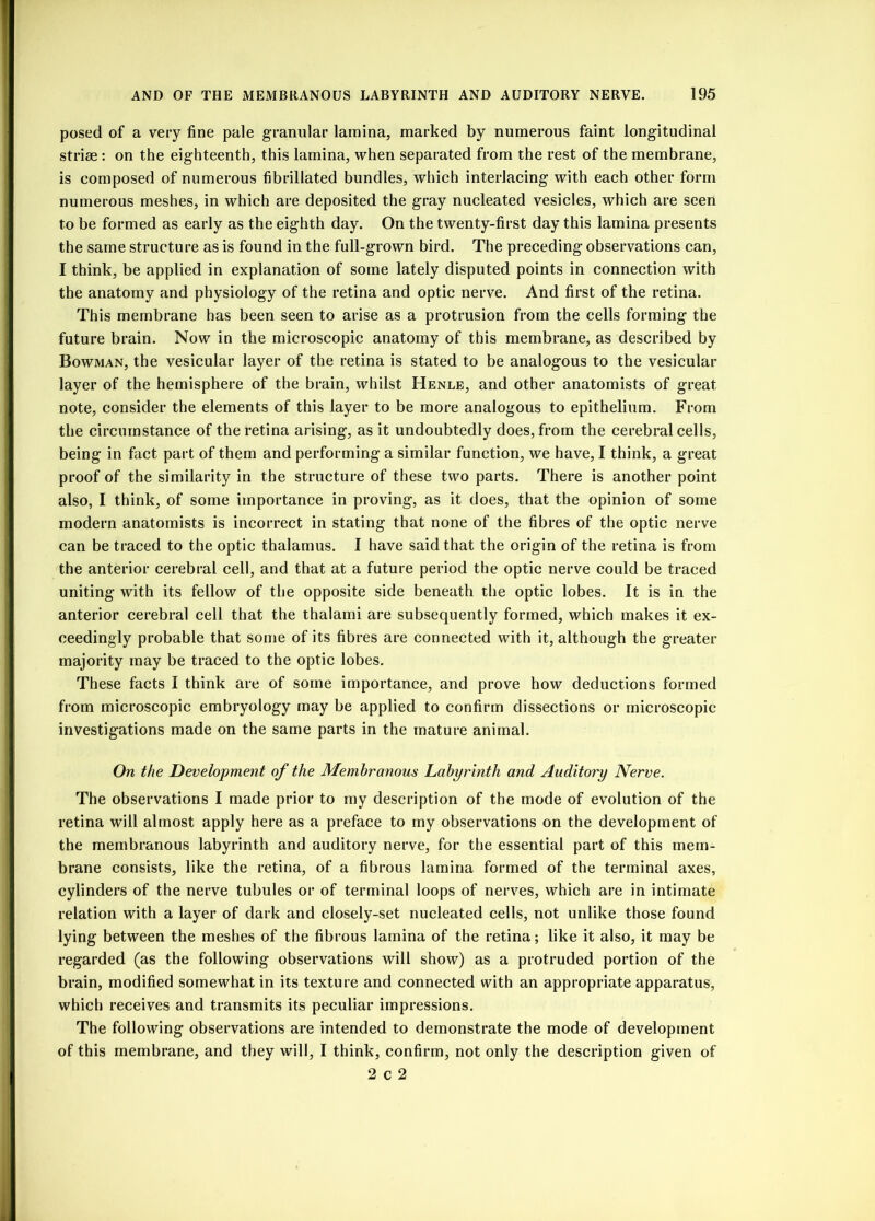 posed of a very fine pale granular lamina, marked by numerous faint longitudinal striae : on the eighteenth, this lamina, when separated from the rest of the membrane, is composed of numerous fibrillated bundles, which interlacing with each other form numerous meshes, in which are deposited the gray nucleated vesicles, which are seen to be formed as early as the eighth day. On the twenty-first day this lamina presents the same structure as is found in the full-grown bird. The preceding observations can, I think, be applied in explanation of some lately disputed points in connection with the anatomy and physiology of the retina and optic nerve. And first of the retina. This membrane has been seen to arise as a protrusion from the cells forming the future brain. Now in the microscopic anatomy of this membrane, as described by Bowman, the vesicular layer of the retina is stated to be analogous to the vesicular layer of the hemisphere of the brain, whilst Henle, and other anatomists of great note, consider the elements of this layer to be more analogous to epithelium. From the circumstance of the retina arising, as it undoubtedly does, from the cerebral cells, being in fact part of them and performing a similar function, we have, I think, a great proof of the similarity in the structure of these two parts. There is another point also, I think, of some importance in proving, as it does, that the opinion of some modern anatomists is incorrect in stating that none of the fibres of the optic nerve can be traced to the optic thalamus. I have said that the origin of the retina is from the anterior cerebral cell, and that at a future period the optic nerve could be traced uniting with its fellow of the opposite side beneath the optic lobes. It is in the anterior cerebral cell that the thalami are subsequently formed, which makes it ex- ceedingly probable that some of its fibres are connected with it, although the greater majority may be traced to the optic lobes. These facts I think are of some importance, and prove how deductions formed from microscopic embryology may be applied to confirm dissections or microscopic investigations made on the same parts in the mature animal. On the Development of the Membranous Labyrinth and Auditory Nerve. The observations I made prior to my description of the mode of evolution of the retina will almost apply here as a preface to my observations on the development of the membranous labyrinth and auditory nerve, for the essential part of this mem- brane consists, like the retina, of a fibrous lamina formed of the terminal axes, cylinders of the nerve tubules or of terminal loops of nerves, which are in intimate relation with a layer of dark and closely-set nucleated cells, not unlike those found lying between the meshes of the fibrous lamina of the retina; like it also, it may be regarded (as the following observations will show) as a protruded portion of the brain, modified somewhat in its texture and connected with an appropriate apparatus, which receives and transmits its peculiar impressions. The following observations are intended to demonstrate the mode of development of this membrane, and they will, I think, confirm, not only the description given of 2 c 2