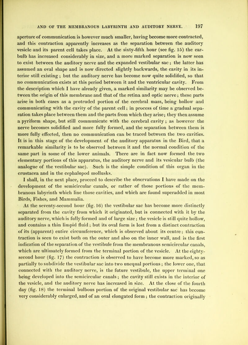 aperture of communication is however much smaller, having become more contracted, and this contraction apparently increases as the separation between the auditory vesicle and its parent cell takes place. At the sixty-fifth hour (see fig. 15) the ear- bulb has increased considerably in size, and a more marked separation is now seen to exist between the auditory nerve and the expanded vestibular sac ; the latter has assumed an oval shape and is now directed slightly backwards, the cavity in its in- terior still existing; but the auditory nerve has become now quite solidified, so that no communication exists at this period between it and the ventricular cavity. From the description which I have already given, a marked similarity may be observed be- tween the origin of this membrane and that of the retina and optic nerve ; these parts arise in both cases as a protruded portion of the cerebral mass, being hollow and communicating with the cavity of the parent cell; in process of time a gradual sepa- ration takes place between them and the parts from which they arise; they then assume a pyriform shape, but still communicate with the cerebral cavity ; as however the nerve becomes solidified and more fully formed, and the separation between them is more fully effected, then no communication can be traced between the two cavities. It is in this stage of the development of the auditory apparatus in the Bird, that a remarkable similarity is to be observed between it and the normal condition of the same part in some of the lower animals. There are in fact now formed the two elementary portions of this apparatus, the auditory nerve and its vesicular bulb (the analogue of the vestibular sac). Such is the simple condition of this organ in the Crustacea and in the cephalopod mollusks. I shall, in the next place, proceed to describe the observations I have made on the development of the semicircular canals, or rather of those portions of the mem- branous labyrinth which line those cavities, and which are found superadded in most Birds, Fishes, and Mammalia. At the seventy-second hour (fig. 16) the vestibular sac has become more distinctly separated from the cavity from which it originated, but is connected with it by the auditory nerve, w hich is fully formed and of large size ; the vesicle is still quite hollow, and contains a thin limpid fluid; but its oval form is lost from a distinct contraction of its (apparent) entire circumference, which is observed about its centre; this con- traction is seen to exist both on the outer and also on the inner wall, and is the first indication of the separation of the vestibule from the membranous semicircular canals, which are ultimately formed from the terminal portion of the vesicle. At the eighty- second hour (fig. 17) the contraction is observed to have become more marked, so as partially to subdivide the vestibular sac into two unequal portions ; the lower one, that connected with the auditory nerve, is the future vestibule, the upper terminal one being developed into the semicircular canals ; the cavity still exists in the interior of the vesicle, and the auditory nerve has increased in size. At the close of the fourth day (fig. 18) the terminal bulbous portion of the original vestibular sac has become very considerably enlarged, and of an oval elongated form ; the contraction originally