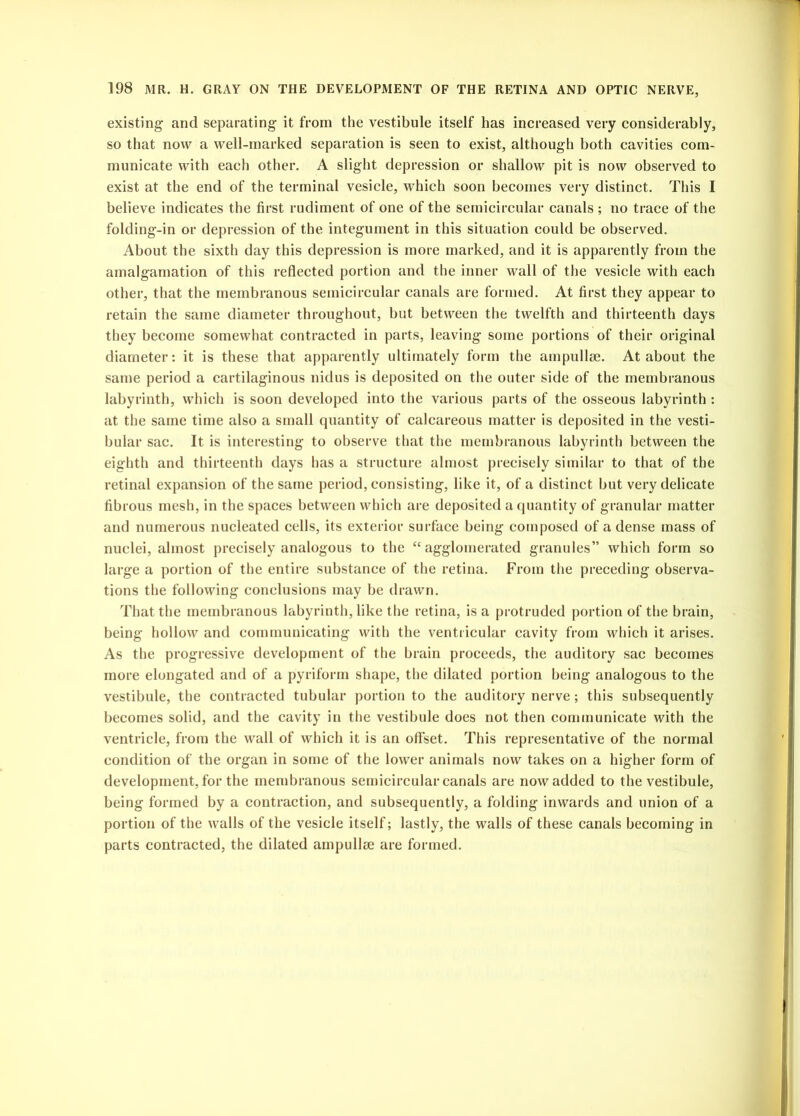 existing and separating it from the vestibule itself has increased very considerably, so that now a well-marked separation is seen to exist, although both cavities com- municate with each other. A slight depression or shallow pit is now observed to exist at the end of the terminal vesicle, which soon becomes very distinct. This I believe indicates the first rudiment of one of the semicircular canals ; no trace of the folding-in or depression of the integument in this situation could be observed. About the sixth day this depression is more marked, and it is apparently from the amalgamation of this reflected portion and the inner wall of the vesicle with each other, that the membranous semicircular canals are formed. At first they appear to retain the same diameter throughout, but between the twelfth and thirteenth days they become somewhat contracted in parts, leaving some portions of their original diameter: it is these that apparently ultimately form the ampullae. At about the same period a cartilaginous nidus is deposited on the outer side of the membranous labyrinth, which is soon developed into the various parts of the osseous labyrinth : at the same time also a small quantity of calcareous matter is deposited in the vesti- bular sac. It is interesting to observe that the membranous labyrinth between the eighth and thirteenth days has a structure almost precisely similar to that of the retinal expansion of the same period, consisting, like it, of a distinct but very delicate fibrous mesh, in the spaces between which are deposited a quantity of granular matter and numerous nucleated cells, its exterior surface being composed of a dense mass of nuclei, almost precisely analogous to the “ agglomerated granules” which form so large a portion of the entire substance of the retina. From the preceding observa- tions the following conclusions may be drawn. That the membranous labyrinth, like the retina, is a protruded portion of the brain, being hollow and communicating with the ventricular cavity from which it arises. As the progressive development of the brain proceeds, the auditory sac becomes more elongated and of a pyriform shape, the dilated portion being analogous to the vestibule, the contracted tubular portion to the auditory nerve; this subsequently becomes solid, and the cavity in the vestibule does not then communicate with the ventricle, from the wall of which it is an offset. This representative of the normal condition of the organ in some of the lower animals now takes on a higher form of development, for the membranous semicircular canals are now added to the vestibule, being formed by a contraction, and subsequently, a folding inwards and union of a portion of the walls of the vesicle itself; lastly, the walls of these canals becoming in parts contracted, the dilated ampullae are formed.