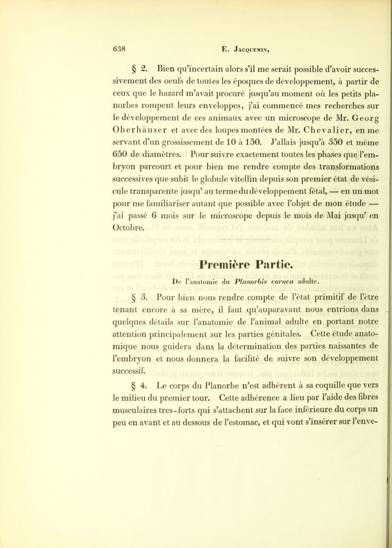 § 2. Bien qu’incertain alors s’il me serait possible d’avoir succes- sivement des oeufs de toutes les époques de développement, à partir de ceux que le hazard m’avait procuré jusqu’au moment où les petits pla- norbes rompent leurs enveloppes, j’ai commencé mes recherches sur le développement de ces animaux avec un microscope de Mr. Georg Oberhauser et avec des loupes montées de Mr. Chevalier, en me servant d’un grossissement de 10 à 150. J’allais jusqu’à 350 et même 650 de diamètres. Pour suivre exactement toutes les phases que l’em- bryon parcourt et pour bien me rendre compte des transformations successives que subit le globule vitellin depuis son premier état de vési- cule transparente jusqu’ au terme du développement fêtai, — en un mot pour me familiariser autant que possible avec l’objet de mon étude — j’ai passé 6 mois sur le microscope depuis le mois de Mai jusqu’ en Octobre. Première Partie. De l’anatomie du Planorbis cornea adulte. § 3. Pour bien nous rendre compte de l’état primitif de l’être tenant encore à sa mère, il faut qu’auparavant nous entrions dans quelques détails sur l’anatomie de l’animal adulte en portant notre attention principalement sur les parties génitales. Cette étude anato- mique nous guidera dans la détermination des parties naissantes de l’embryon et nous donnera la facilité de suivre son développement successif. § 4. Le corps du Planorbe n’est adhérent à sa coquille que vers le milieu du premier tour. Cette adhérence a lieu par l’aide des fibres musculaires très-forts qui s’attachent sur la face inférieure du corps un peu en avant et au dessous de l’estomac, et qui vont s’insérer sur l’enve-