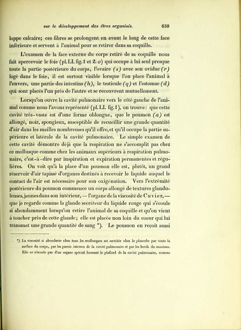 loppe calcaire; ces fibres se prolongent en avant le long de cette face inférieure et servent à l’animal pour se retirer dans sa coquille. L’examen de la face externe du corps retiré de sa coquille nous fait apercevoir le foie (pl.LI. fig. 1 et 2. o) qui occupe à lui seul presque toute la partie postérieure du corps, l’ovaire (s) avec son oviduc (r) logé dans le foie, il est surtout visible lorsque l’on place l’animal à l’envers, une partie des intestins (h), le testicule (q) et l’estomac (d) qui sont placés l’un près de l’autre et se recouvrent mutuellement. Lorsqu’on ouvre la cavité pulmonaire vers le côté gauche de l’ani- mal comme nous l’avons représenté (pl. LI. fig.l), on trouve: que cette cavité très-vaste est d’une forme oblongue, que le poumon (a) est allongé, noir, spongieux, susceptible de recueillir une grande quantité d’air dans les mailles nombreuses qu’il offre, et qu’il occupe la partie su- périeure et latérale de la cavité pulmonaire. Le simple examen de cette cavité démontre déjà que la respiration ne s’accomplit pas chez ce mollusque comme chez les animaux supérieurs à respiration pulmo- naire, c’est-à-dire par inspiration et expiration permanentes et régu- lières. On voit qu’à la place d’un poumon elle est, plutôt, un grand réservoir d’air tapissé d’organes destinés à recevoir le liquide auquel le contact de l’air est nécessaire pour son oxigénation. Vers l’extrémité postérieure du poumon commence un corps allongé de textures glandu- leuses,jaunesdans son intérieur, — l’organe de la viscosité de Cuvier,— que je regarde comme la glande secréteur du liquide rouge qui s’écoule si abondamment lorsqu’on retire l’animal de sa coquille et qu’on vient à toucher près de cette glande; elle est placée non loin du coeur qui lui transmet une grande quantité de sang *). Le poumon en reçoit aussi *) La viscosité si abondante chez tous les mollusques est secrétée chez le planorbe par toute la surface du corps, par les parois internes de la cavité pulmonaire et parles bords du manteau. Elle ne s’écoule pas d’un organe spécial formant le plafond de la cavité pulmonaire, comme