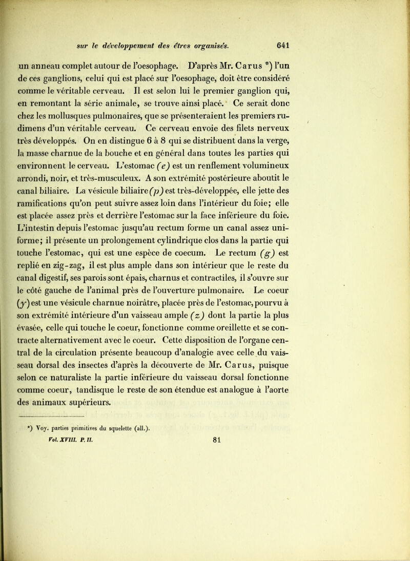 un anneau complet autour de l’oesophage. D’après Mr. Carus *) l’un de ces ganglions, celui qui est placé sur l’oesophage, doit être considéré comme le véritable cerveau. Il est selon lui le premier ganglion qui, en remontant la série animale, se trouve ainsi placé. Ce serait donc chez les mollusques pulmonaires, que se présenteraient les premiers ru- dimens d’un véritable cerveau. Ce cerveau envoie des filets nerveux très développés. On en distingue 6 à 8 qui se distribuent dans la verge, la masse charnue de la bouche et en général dans toutes les parties qui environnent le cerveau. L’estomac (e) est un renflement volumineux arrondi, noir, et très-musculeux. A son extrémité postérieure aboutit le canal biliaire. La vésicule biliaire (p) est très-développée, elle jette des ramifications qu’on peut suivre assez loin dans l’intérieur du foie; elle est placée assez près et derrière l’estomac sur la face inférieure du foie. L’intestin depuis l’estomac jusqu’au rectum forme un canal assez uni- forme; il présente un prolongement cylindrique clos dans la partie qui touche l’estomac, qui est une espèce de coecum. Le rectum (g) est replié en zig-zag, il est plus ample dans son intérieur que le reste du canal digestif, ses parois sont épais, charnus et contractiles, il s’ouvre sur le côté gauche de l’animal près de l’ouverture pulmonaire. Le coeur (y*) est une vésicule charnue noirâtre, placée près de l’estomac, pourvu à son extrémité intérieure d’un vaisseau ample (z) dont la partie la plus évasée, celle qui touche le coeur, fonctionne comme oreillette et se con- tracte alternativement avec le coeur. Cette disposition de l’organe cen- tral de la circulation présente beaucoup d’analogie avec celle du vais- seau dorsal des insectes d’après la découverte de Mr. Carus, puisque selon ce naturaliste la partie inférieure du vaisseau dorsal fonctionne comme coeur, tandisque le reste de son étendue est analogue à l’aorte des animaux supérieurs. *) Voy. parties primitives du squelette (ail.). Vol.XVlII. P. IL 81