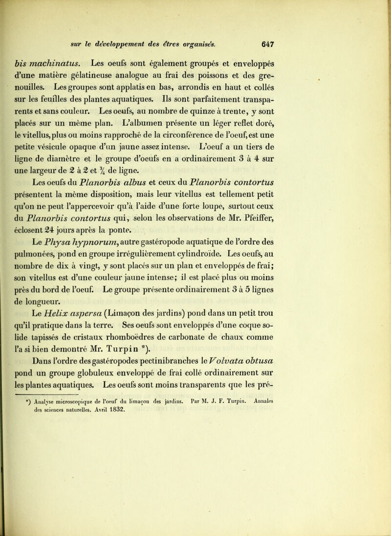 bis machinatus. Les oeufs sont également groupés et enveloppés d’une matière gélatineuse analogue au frai des poissons et des gre- nouilles. Les groupes sont applatis en bas, arrondis en haut et collés sur les feuilles des plantes aquatiques. Ils sont parfaitement transpa- rents et sans couleur. Les oeufs, au nombre de quinze à trente, y sont placés sur un même plan. L’albumen présente un léger reflet doré, le vitellus,plus ou moins rapproché de la circonférence de l’oeuf, est une petite vésicule opaque d’un jaune assez intense. L’oeuf a un tiers de ligne de diamètre et le groupe d’oeufs en a ordinairement 3 à 4 sur une largeur de 2 à 2 et % de ligne. Les oeufs du Planorbis albus et ceux du Planorbis contortus présentent la même disposition, mais leur vitellus est tellement petit qu’on ne peut l’appercevoir qu’à l’aide d’une forte loupe, surtout ceux du Planorbis contortus qui, selon les observations de Mr. Pfeiffer, éclosent 24 jours après la ponte. Le Physa hypnorum, autre gastéropode aquatique de l’ordre des pulmonées, pond en groupe irrégulièrement cylindroïde. Les oeufs, au nombre de dix à vingt, y sont placés sur un plan et enveloppés de frai; son vitellus est d’une couleur jaune intense; il est placé plus ou moins près du bord de l’oeuf. Le groupe présente ordinairement 3 à 5 lignes de longueur. Le Hélix aspersa (Limaçon des jardins) pond dans un petit trou qu’il pratique dans la terre. Ses oeufs sont enveloppés d’une coque so- lide tapissés de cristaux rhomboèdres de carbonate de chaux comme l’a si bien démontré Mr. Turpin *). Dans l’ordre des gastéropodes pectinibranches le Volvata obtusa pond un groupe globuleux enveloppé de frai collé ordinairement sur les plantes aquatiques. Les oeufs sont moins transparents que les pré- *) Analyse microscopique de l’oeuf du limaçon des jardins. Par M. J. F. Turpin. Annales des sciences naturelles. Avril 1832.