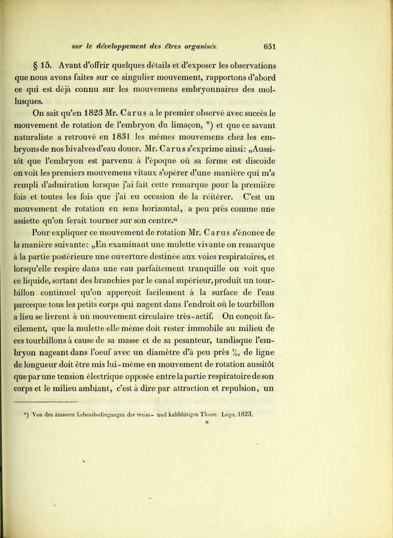 § 15. Avant d’offrir quelques détails et d’exposer les observations que nous avons faites sur ce singulier mouvement, rapportons d’abord ce qui est déjà connu sur les mouvemens embryonnaires des mol- lusques. On sait qu’en 1823 Mr. Car us a le premier observé avec succès le mouvement de rotation de l’embryon du limaçon, *) et que ce savant naturaliste a retrouvé en 1831 les mêmes mouvemens chez les em- bryons de nos bivalves d’eau douce. Mr. Car us s’exprime ainsi: „ Aussi- tôt que l’embryon est parvenu à l’époque où sa forme est discoïde on voit les premiers mouvemens vitaux s’opérer d’une manière qui m’a rempli d’admiration lorsque j’ai fait cette remarque pour la première fois et toutes les fois que j’ai eu occasion de la réitérer. C’est un mouvement de rotation en sens horizontal, a peu près comme une assiette qu’on ferait tourner sur son centre/4 Pour expliquer ce mouvement de rotation Mr. Car us s’énonce de la manière suivante: „En examinant une mulette vivante on remarque à la partie postérieure une ouverture destinée aux voies respiratoires, et lorsqu’elle respire dans une eau parfaitement tranquille on voit que ce liquide, sortant des branchies par le canal supérieur,produit un tour- billon continuel qu’on apperçoit facilement à la surface de l’eau parceque tous les petits corps qui nagent dans l’endroit où le tourbillon a lieu se livrent à un mouvement circulaire très-actif. On conçoit fa- cilement, que la mulette elle même doit rester immobile au milieu de ces tourbillons à cause de sa masse et de sa pesanteur, tandisque l’em- bryon nageant dans l’oeuf avec un diamètre d’à peu près yi0 de ligne de longueur doit être mis lui-même en mouvement de rotation aussitôt que par une tension électrique opposée entre la partie respiratoire de son corps et le milieu ambiant, c’est à dire par attraction et repulsion, un *) Von den àusseren Lebensbedingungen der weiss- und kallblüligen Thiere. Leipz.1823.