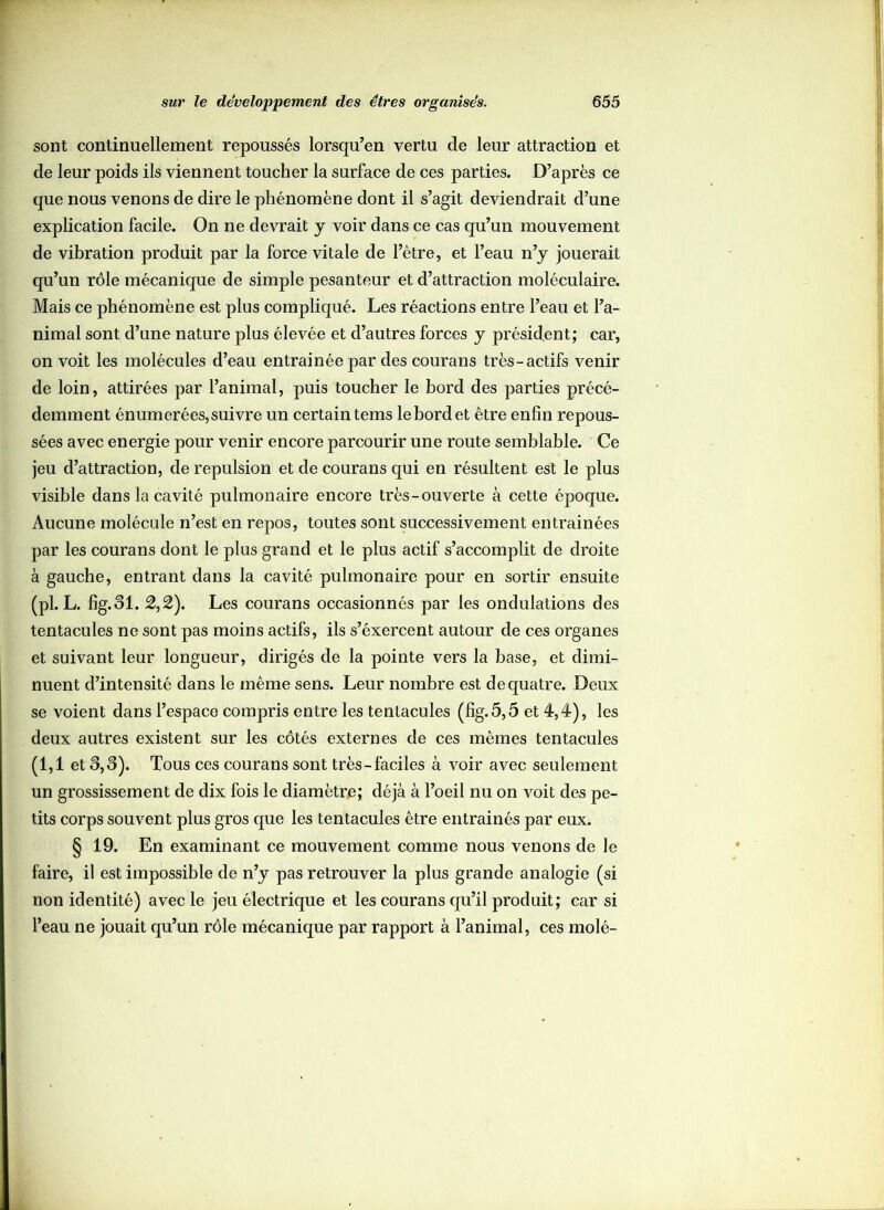 sont continuellement repoussés lorsqu’en vertu de leur attraction et de leur poids ils viennent toucher la surface de ces parties. D’après ce que nous venons de dire le phénomène dont il s’agit deviendrait d’une explication facile. On ne devrait y voir dans ce cas qu’un mouvement de vibration produit par la force vitale de l’être, et l’eau n’y jouerait qu’un rôle mécanique de simple pesanteur et d’attraction moléculaire. Mais ce phénomène est plus compliqué. Les réactions entre l’eau et l’a- nimal sont d’une nature plus élevée et d’autres forces y président; car, on voit les molécules d’eau entrainéepar des courans très-actifs venir de loin, attirées par l’animal, puis toucher le bord des parties précé- demment énumerées, suivre un certain tems le bord et être enfin repous- sées avec energie pour venir encore parcourir une route semblable. Ce jeu d’attraction, de repulsion et de courans qui en résultent est le plus visible dans la cavité pulmonaire encore très-ouverte à cette époque. Aucune molécule n’est en repos, toutes sont successivement entrainées par les courans dont le plus grand et le plus actif s’accomplit de droite à gauche, entrant dans la cavité pulmonaire pour en sortir ensuite (pl. L. fig.31. 2,2). Les courans occasionnés par les ondulations des tentacules ne sont pas moins actifs, ils s’éxercent autour de ces organes et suivant leur longueur, dirigés de la pointe vers la base, et dimi- nuent d’intensité dans le même sens. Leur nombre est de quatre. Deux se voient dans l’espace compris entre les tentacules (fig.5,5 et 4,4), les deux autres existent sur les côtés externes de ces mêmes tentacules (1,1 et 3,3). Tous ces courans sont très-faciles à voir avec seulement un grossissement de dix fois le diamètre; déjà à l’oeil nu on voit des pe- tits corps souvent plus gros que les tentacules être entrainés par eux. § 19. En examinant ce mouvement comme nous venons de le faire, il est impossible de n’y pas retrouver la plus grande analogie (si non identité) avec le jeu électrique et les courans qu’il produit; car si l’eau ne jouait qu’un rôle mécanique par rapport à l’animal, ces molé-