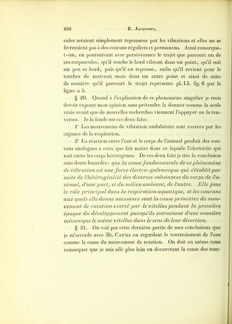 cules seraient simplement repoussées par les vibrations et elles ne se livreraient pas à des courans réguliers et permanens. Aussi remarque- t-on, en poursuivant avec persévérance le trajet que parcourt un de ces corpuscules, qu’il touche le bord vibrant dans un point, qu’il suit un peu ce bord, puis qu’il est repoussé, enfin qu’il revient pour le toucher de nouveau mais dans un autre point et ainsi de suite de manière qu’il parcourt le trajet représenté pl. LI. fig. 6 par la ligne a b. § 20. Quand à l’explication de ce phénomène singulier je crois devoir exposer mon opinion sans prétendre la donner comme la seule vraie avant que de nouvelles recherches viennent l’appuyer ou la ren- verser. Je la fonde sur ces deux faits: 1° Les mouvemens de vibration ondulatoire sont exercés par les organes de la respiration. 2° La réaction entre l’eau et le corps de l’animal produit des cou- rans analogues à ceux que fait naître dans ce liquide l’électricité qui nait entre les corps hétérogènes. De ces deux faits je tire la conclusion sans doute hazardée: que la cause fondamentale de ce phénomène de vibration est une force èlectro - galvanique qui s'établit par suite de l'hétérogénéité des diverses substances du corps de l'a- nimal, d'une part, et du milieu ambiant, de l'autre. Elle joue le rôle principal dans la respiration aquatique, et les courans aux quels elle donne naissance sont la cause primitive du mou- vement de rotation exercé par le vitellus pendant la première époque du développement puisqu'ils entrainent d'une manière mécanique le même vitellus dans le sens de leur direction. § 21. On voit par cette dernière partie de mes conclusions que je m’accorde avec Mr. Car us en regardant le tournoiement de l’eau comme la cause du mouvement de rotation. On doit en même tems remarquer que je suis allé plus loin en découvrant la cause des tour-