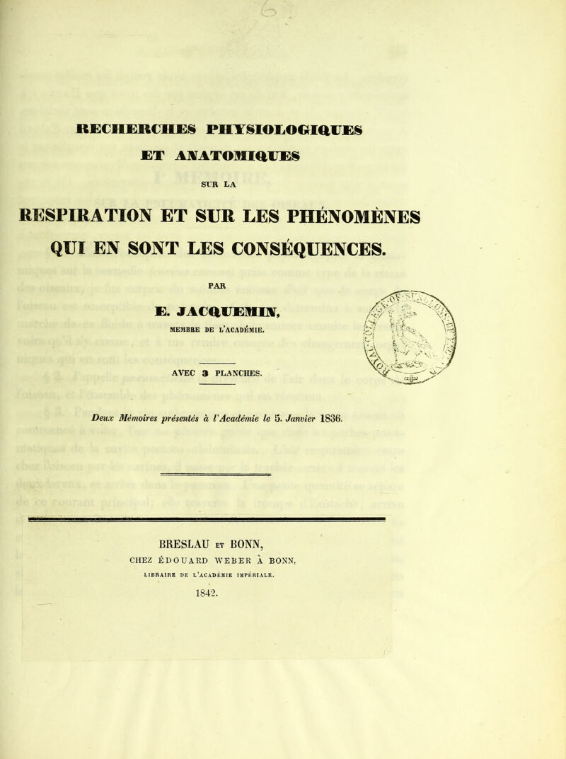 ET AMTOMiaiES SUR LA RESPIRATION ET SUR LES PHÉNOMÈNES QUI EN SONT LES CONSÉQUENCES. PAR E. JACaUEMIA, MEMBRE DE I,’ACADÉMIE. AVEC 3 PLANCHES. Deux Mémoires présentés à l'Académie le 5. Janvier 1836. BRESLAU et BONN, CHEZ ÉDOUARD WEBER À BONN, LIBRAIRE DE L’ACADÉMIE IMPERIALE. 1842.