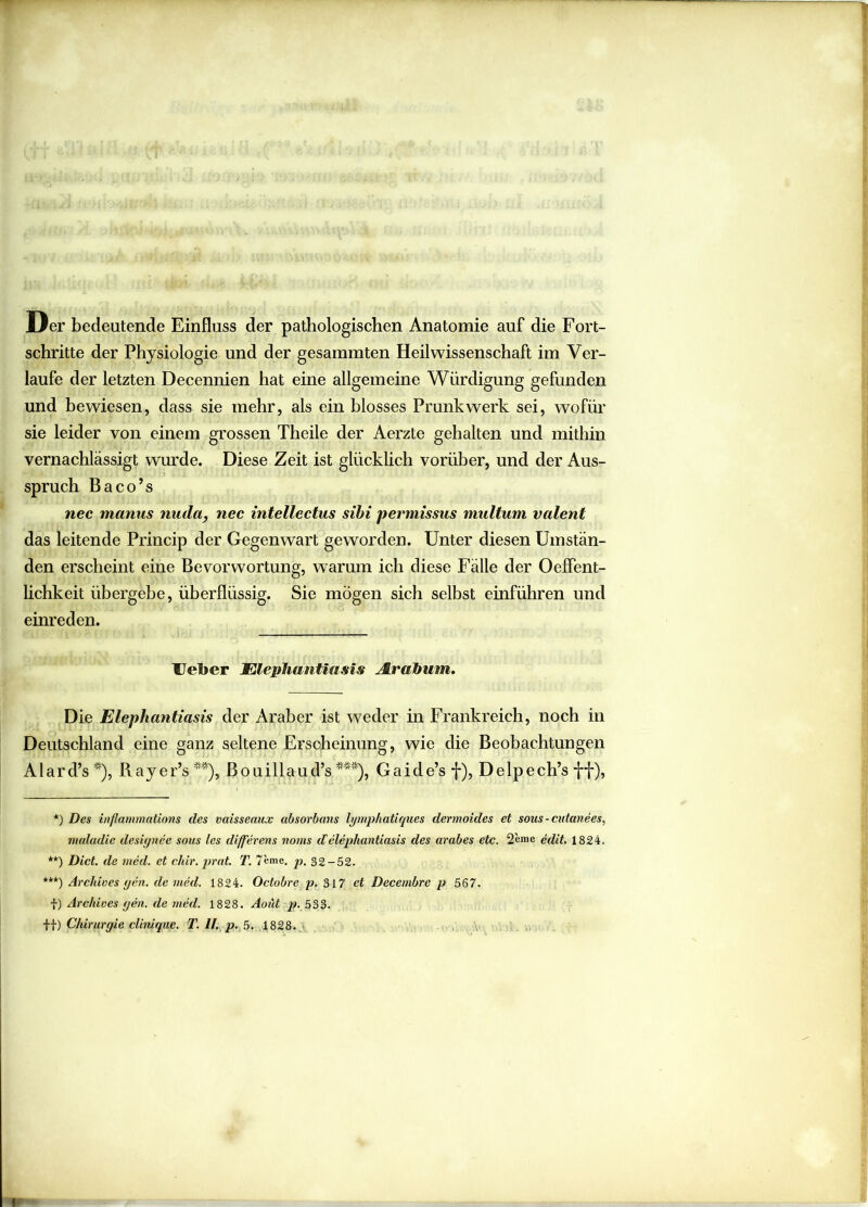 Der bedeutende Einfluss der pathologischen Anatomie auf die Fort- schritte der Physiologie und der gesammten Heil Wissenschaft im Ver- laufe der letzten Decennien hat eine allgemeine Würdigung gefunden und bewiesen, dass sie mehr, als ein blosses Prunk werk sei, wofür sie leider von einem grossen Theile der Aerzte gehalten und mithin vernachlässigt wurde. Diese Zeit ist glücklich vorüber, und der Aus- spruch Baco’s nec manus nuda, nec intellectus sibi permissus maltum valent das leitende Princip der Gegenwart geworden. Unter diesen Umstän- den erscheint eine Bevorwortung, wrarum ich diese Fälle der Oeffent- lichkeit übergebe, überflüssig. Sie mögen sich selbst einführen und einreden. Ueber Elephantiasis Arabum. Die Elephantiasis der Araber ist weder in Frankreich, noch in Deutschland eine ganz seltene Erscheinung, wie die Beobachtungen Alard’s*), Rayer’s**), Bouillaud’s ***), Gaide’s f), Delpech’s ff), *) Des inflammations des vaisseaux absorbans lymphatiques dermoides et sous - cutanees, maludie designee sous les differens noms delephantiasis des arabes etc. 2eme edit. 1824. **) Dict. de med. et chir. prat. T. 7'eme. p. 32-52. ***) Archioes gen. de med. 1824. Octobre p. 317 et Decernbre p 567. f) Archioes gen. de med. 1828. Aoüt p. 533. ff) Chirurgie clinique. T. II. p. 5. 1828.