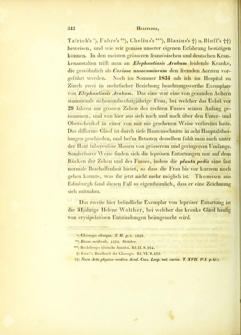 Talrich’s *), Fabre’s **), Clielius’s ***), ßlasius’s f) u. Bluff’s ff) beweisen, und wie wir gemäss unserer eigenen Erfahrung bestätigen können. In den meisten grösseren französischen und deutschen Kran- kenanstalten trifft man an Elephantiasis Arabum leidende Kranke, die gewöhnlich als Curiosa nosocomiorum den fremden Aerzten vor- geführt werden. Noch im Sommer 1834 sah ich im Hospital zu Zürch zwei in mehrfacher Beziehung beachtungswerthe Exemplare von Elephantiasis Arabum. Das eine war eine von gesunden Aeitern stammende sicbenundsechzigjährige Frau, bei welcher das Uebel vor 29 Jahren am grossen Zehen des rechten Fusses seinen iVnfang ge- nommen, und von hier aus sich nach und nach über den Unter- und Oberschenkel in einer von mir nie gesehenen Weise verbreitet hatte. Das difforme Glied ist durch tiefe Häuteinschnitte in acht Hauptabthei- lungen geschieden, und bei’m Betasten desselben fühlt man auch unter der Haut tuberculose Massen von grösserem und geringerem Umfange. Sonderbarerweise finden sich die leprösen Entartungen nur auf dem Rücken der Zehen und des Fusses, indess die planta pedis eine fast normale Beschaffenheit bietet, so dass die Frau bis vor kurzem noch gehen konnte, was ihr jetzt nicht mehr möglich ist. Thomson aus Edinburgh fand diesen Fall so eigenthümlich, dass er eine Zeichnung sich mitnahm. Das zweite hier befindliche Exemplar von lepröser Entartung ist die 51jährige Helene Walther, bei welcher das kranke Glied häufig von erysipelatösen Entzündungen heimgesucht wird. *) Chirurgie clinique. T. II. p. 5. 1828. **) Revue medicale. 1830. Octobre. ***) Heidelberger klinische Annalen. Bd.II. S. 354. f) Rusl’s Handbuch der Chirurgie. Bd.VI. S.159. ff) Nova Actaphysico-medica Acad. Caes. Leop. nat. curios. T. XVII. P.l. p.411.