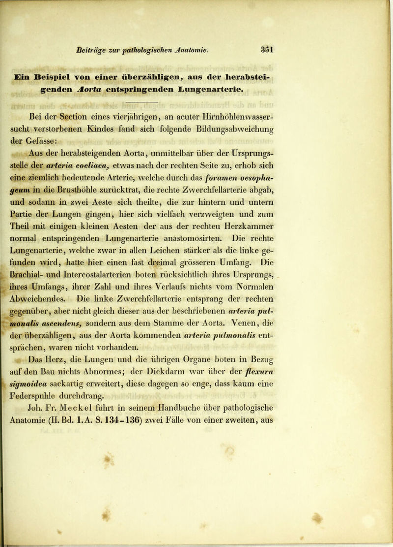 Ein Beispiel von einer überzähligen, ans der herabstei- genden ALorta entspringenden Eimgenarterie. Bei der Seetion eines vierjährigen, an acuter Hirnhöhlen Wasser- sucht verstorbenen Kindes fand sich folgende Bildungsabweichung der Gefässe: Aus der herabsteigenden Aorta, unmittelbar über der Ursprungs- stelle der arteria coeliacay etwas nach der rechten Seile zu, erhob sich eine ziemlich bedeutende Arterie, welche durch das foramen oesopha- geum in die Brusthöhle zurücktrat, die rechte Zwerchfellarterie abgab, und sodann in zwei Aeste sich theilte, die zur hintern und untern Partie der Lungen gingen, hier sich vielfach verzweigten und zum Theil mit einigen kleinen Aesten der aus der rechten Herzkammer normal entspringenden Lungenarterie anastomosirten. Die rechte Lungenarterie, welche zwar in allen Leichen stärker als die linke ge- funden wird, hatte hier einen fast dreimal grösseren Umfang. Die Brachial- und Intercostalarterien boten rücksichtlich ihres Ursprungs, ihres Umfangs, ihrer Zahl und ihres Verlaufs nichts vom Normalen Abweichendes. Die linke Zwerchfellarterie entsprang der rechten gegenüber, aber nicht gleich dieser aus der beschriebenen arteria pul- monalis ascendens, sondern aus dem Stamme der Aorta. Venen, die der überzähligen, aus der Aorta kommenden arteria pulmonalis ent- sprächen, waren nicht vorhanden. Das Herz, die Lungen und die übrigen Organe boten in Bezug auf den Bau nichts Abnormes; der Dickdarm war über der flexura sigmoidea sackartig erweitert, diese dagegen so enge, dass kaum eine Federspuhle durchdrang. Joh. Fr. Meckel führt in seinem Handbuche über pathologische Anatomie (II. Bd. l.A. S. 134-136) zwei lalle von einer zweiten, aus