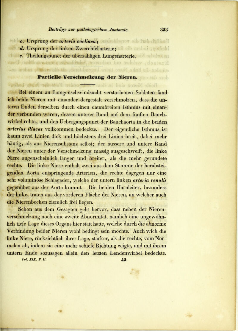 c. Ursprung der arteria coeliaca; d. Ursprung der linken Zwerchfellarterie; e. Theilungspunct der überzähligen Lungenarterie. Partielle Verschmelzung- der Vieren. Bei einem an Lungenschwindsucht verstorbenen Soldaten fand ich beide Nieren mit einander dergestalt verschmolzen, dass die un- teren Enden derselben durch einen daumbreiten Isthmus mit einan- der verbunden waren, dessen unterer Band auf dem fünften Bauch- wirbel ruhte, und den Uebergangspunct der Bauchaorta in die beiden arterias iliacas vollkommen bedeckte. Der eigentliche Isthmus ist kaum zwei Linien dick und höchstens drei Linien breit, dabei mehr häutig, als aus Nierensubstanz selbst; der äussere und untere Rand der Nieren unter der Verschmelzung mässig ausgeschweift, die linke Niere augenscheinlich länger und breiter, als die mehr gerundete rechte. Die linke Niere enthält zwei aus dem Stamme der herabstei- genden Aorta entspringende Arterien, die rechte dagegen nur eine sehr voluminöse Schlagader, welche der untern linken arteria renalis gegenüber aus der Aorta kommt. Die beiden Harnleiter, besonders der linke, traten aus der vorderen Fläche der Nieren, an welcher auch die Nierenbecken ziemlich frei liegen. Schon aus dem Gesagten geht hervor, dass neben der Nieren- verschmelzung noch eine zwreite Abnormität, nämlich eine ungewöhn- lich tiefe Lage dieses Organs hier statt hatte, welche durch die abnorme Verbindung beider Nieren wohl bedingt sein mochte. Auch wich die linke Niere, rücksichtlich ihrer Lage, stärker, als die rechte, vom Nor- malen ab, indem sie eine mehr schiefe Richtung zeigte, und mit ihrem untern Ende sozusagen allein den letzten Lendenwirbel bedeckte. m. xix. p. n. 45